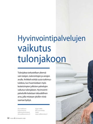 44 TALOUS & YHTEISKUNTA 3l
2008
Elina Pylkkänen
Finanssineuvos
Valtiovarainministeriö
elina.pylkkanen@vm.fi
Seppo Sallila
ATK-suunnittelija
Stakes
seppo.sallila@stakes.fi
Tulonjakoa tarkastellaan yleensä
vain tulojen, tulonsiirtojen ja verojen
avulla. Artikkeli esittää uusia tutkimus-
tuloksia, kun huomioidaan myös
keskeisimpien julkisten palvelujen
vaikutus tulonjakoon. Hyvinvointi-
palveluille lasketaan taloudellinen
arvo, jolla mitataan yksilön niistä
saamaa hyötyä.
Hyvinvointipalvelujen
vaikutus
tulonjakoon
 