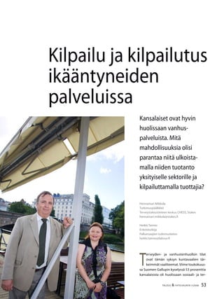 53TALOUS & YHTEISKUNTA 3l
2008
Kilpailu ja kilpailutus
ikääntyneiden
palveluissa
T
erveyden- ja vanhustenhuollon tilat
ovat tämän syksyn kuntavaalien tär-
keimmät vaaliteemat.Viime toukokuus-
sa Suomen Gallupin kyselyssä 53 prosenttia
kansalaisista oli huolissaan sosiaali- ja ter-
Hennamari Mikkola
Tutkimuspäällikkö
Terveystaloustieteen keskus CHESS, Stakes
hennamari.mikkola@stakes.fi
Heikki Taimio
Erikoistutkija
Palkansaajien tutkimuslaitos
heikki.taimio@labour.fi
Kansalaiset ovat hyvin
huolissaan vanhus-
palveluista. Mitä
mahdollisuuksia olisi
parantaa niitä ulkoista-
malla niiden tuotanto
yksityiselle sektorille ja
kilpailuttamalla tuottajia?
 