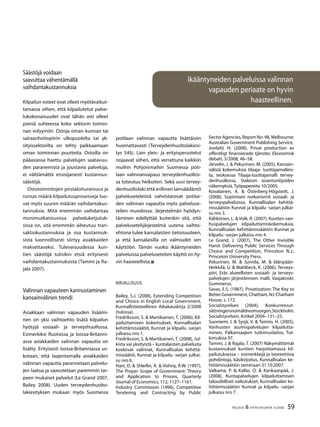 59TALOUS & YHTEISKUNTA 3l
2008
Ikääntyneiden palveluissa valinnan
vapauden periaate on hyvin
haasteellinen.
Säästöjä voidaan
saavuttaa vähentämällä
vaihdantakustannuksia
Kilpailun esteet ovat olleet myötävaikut-
tamassa siihen, että kilpailutetut palve-
lukokonaisuudet ovat tähän asti olleet
pieniä suhteessa koko sektorin toimin-
nan volyymiin. Ostoja oman kunnan tai
sairaanhoitopiirin ulkopuolelta tai yk-
sityissektorilta on tehty paikkaamaan
oman toiminnan puutteita. Ostoilla on
pääasiassa haettu palvelujen saatavuu-
den paranemista ja joustavia palveluja,
ei välttämättä ensisijaisesti kustannus-
säästöjä.
Ostotoimintojen pirstaloituneisuus ja
runsas määrä kilpailutusprosesseja luo-
vat myös suuren määrän vaihdantakus-
tannuksia. Mitä enemmän vaihdantaa
monimutkaistuvissa palveluketjutuk-
sissa on, sitä enemmän aiheutuu tran-
saktiokustannuksia ja osa kustannuk-
sista luonnollisesti siirtyy asiakkaiden
maksettavaksi. Tulevaisuudessa kun-
tien säästöjä tulisikin etsiä erityisesti
vaihdantakustannuksista (Tammi ja Ra-
jala 2007).
Valinnan vapauteen kannustaminen
kansainvälinen trendi
Asiakkaan valinnan vapauden lisäämi-
nen on yksi vaihtoehto lisätä kilpailun
hyötyjä sosiaali- ja terveyshuollossa.
Esimerkiksi Ruotsissa ja Isossa-Britanni-
assa asiakkaiden valinnan vapautta on
lisätty. Erityisesti Isossa-Britanniassa us-
kotaan, että laajentamalla asiakkaiden
valinnan vapautta parannetaan palvelu-
jen laatua ja saavutetaan paremmin tar-
peen mukaiset palvelut (Le Grand 2007,
Bailey 2008). Uuden terveydenhuolto-
lakiesityksen mukaan myös Suomessa
potilaan valinnan vapautta lisättäisiin
huomattavasti (Terveydenhuoltolakiesi-
tys 54§). Lain yleis- ja erityisperustelut
nojaavat siihen, että verrattuna kaikkiin
muihin Pohjoismaihin Suomessa poti-
laan valinnanvapaus terveydenhuollos-
sa toteutuu heikoiten. Sekä uusi tervey-
denhuoltolaki että erillinen lainsäädäntö
palveluseteleistä vahvistaisivat potilai-
den valinnan vapautta myös palveluse-
telien muodossa. Järjestelmän hyödyn-
täminen edellyttää kuitenkin sitä, että
palvelusetelijärjestelmä uutena vaihto-
ehtona tulee kansalaisten tietoisuuteen,
ja että kansalaisilla on valmiudet sen
käyttöön. Tämän vuoksi ikääntyneiden
palveluissa palvelusetelien käyttö on hy-
vin haasteellista.
Kirjallisuus
Bailey, S.J. (2008), Extending Competition
and Choice in English Local Government,
Kunnallistieteellinen Aikakauskirja 2/2008
(tulossa).
Fredriksson, S. & Martikainen, T. (2006), Kil-
pailuttamisen kokemukset, Kunnallisalan
kehittämissäätiö, Kunnat ja kilpailu -sarjan
julkaisu nro 1.
Fredriksson, S. & Martikainen, T. (2008), Jul-
kista vai yksityistä – kuntalaisten palveluita
koskevat valinnat, Kunnallisalan kehittä-
missäätiö, Kunnat ja kilpailu -sarjan julkai-
su nro 6.
Hart, O. & Shleifer, A. & Vishny, R.W. (1997),
The Proper Scope of Government: Theory
and Application to Prisons, Quarterly
Journal of Economics, 112, 1127–1161.
Industry Commission (1996), Competitive
Tendering and Contracting by Public
Sector Agencies, Report No. 48, Melbourne:
Australian Government Publishing Service.
Jordahl, H. (2008), Privat production av
offentligt finansierade tjänster, Ekonomisk
debatt, 3/2008, 46–58.
Järvelin, J. & Pekurinen, M. (2005), Kansain-
välisiä kokemuksia tilaaja- tuottajamalleis-
ta, teoksessa Tilaaja-tuottajamalli tervey-
denhuollossa, Stakesin asiantuntijoiden
näkemyksiä, Työpapereita 10/2005.
Kovalainen, A. & Österberg-Högstedt, J.
(2008), Sopimisen mekanismit sosiaali- ja
terveyspalveluissa, Kunnallisalan kehittä-
missäätiön Kunnat ja kilpailu -sarjan julkai-
su nro 3.
Kähkönen, L. & Volk, R. (2007), Kuntien van-
huspalvelujen kilpailuttamiskokemuksia.
Kunnallisalan kehittämissäätiön Kunnat ja
kilpailu -sarjan julkaisu nro 4.
Le Grand, J. (2007), The Other Invisible
Hand: Delivering Public Services Through
Choice and Competition, Princeton N.J.:
Princeton University Press.
Pekurinen, M. & Junnila, M. & Idänpään-
Heikkilä, U. & Wahlbeck, K. (2006), Terveys-
piiri, Eräs alueellisten sosiaali- ja terveys-
palvelujen järjestämisen malli, Vaajakoski:
Gummerus.
Savas, E.S. (1987), Privatization: The Key to
BetterGovernment,Chatham,NJ:Chatham
House, s. 172.
Socialstyrelsen (2004), Konkurrensut-
sättningeninomäldreomsorgen,Stockholm:
Socialstyrelsen, Artikel 2004–131–25.
Suoniemi, I. & Syrjä, V. & Taimio, H. (2005),
Vanhusten asumispalvelujen kilpailutta-
minen, Palkansaajien tutkimuslaitos, Tut-
kimuksia 97.
Tammi, J. & Rajala, T. (2007) Näkymättömät
kustannukset kuntien harjoittamassa kil-
pailutuksessa – esimerkkejä ja teoreettisia
pohdintoja, käsikirjoitus, Kunnallisalan ke-
hittämissäätiön seminaari 31.10.2007.
Valkama, P. & Kallio, O. & Kankaanpää, J.
(2008), Kuntapalvelujen kilpailuttamisen
taloudelliset vaikutukset, Kunnallisalan ke-
hittämissäätiön Kunnat ja kilpailu -sarjan
julkaisu nro 7.
 