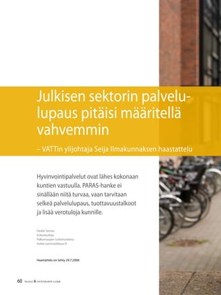 60 TALOUS & YHTEISKUNTA 3l
2008
Heikki Taimio
Erikoistutkija
Palkansaajien tutkimuslaitos
heikki.taimio@labour.fi
Haastattelu on tehty 29.7.2008
Julkisen sektorin palvelu-
lupaus pitäisi määritellä
vahvemmin
– VATTin ylijohtaja Seija Ilmakunnaksen haastattelu
Hyvinvointipalvelut ovat lähes kokonaan
kuntien vastuulla. PARAS-hanke ei
sinällään niitä turvaa, vaan tarvitaan
selkeä palvelulupaus, tuottavuustalkoot
ja lisää verotuloja kunnille.
 