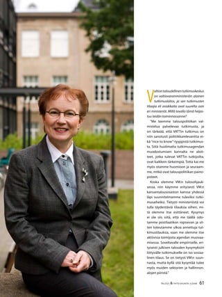 61TALOUS & YHTEISKUNTA 3l
2008
V
altiontaloudellinentutkimuskeskus
on valtiovarainministeriön alainen
tutkimuslaitos, ja sen tutkimusten
tilaajia eli asiakkaita ovat suurelta osin
eri ministeriöt. Millä tavalla tämä heijas-
tuu teidän toiminnassanne?
”Me teemme talouspolitiikan val-
mistelua palvelevaa tutkimusta, ja
on tärkeää, että VATTin tutkimus on
niin sanotusti politiikkarelevanttia ei-
kä ”nice to know”-tyyppistä tutkimus-
ta. Siitä huolimatta tutkimusagendan
muodostumisen kannalta ne aloit-
teet, jotka tulevat VATTin tutkijoilta,
ovat kaikkein tärkeimpiä. Totta kai me
myös otamme huomioon ja seuraam-
me, mitkä ovat talouspolitiikan paino-
pisteet.
Koska olemme VM:n tulosohjauk-
sessa, niin käymme erityisesti VM:n
kansantalousosaston kanssa yhdessä
läpi suunnitelmamme tuleviksi tutki-
musaiheiksi. Tietysti ministeriöstä voi
tulla täydentäviä tilauksia siihen, mi-
tä olemme itse esittäneet. Kysymys
ei ole siis siitä, että me täällä odo-
tamme postilaatikon ropisevan ja sit-
ten toteutamme ulkoa annettuja tut-
kimustilauksia, vaan me olemme itse
aktiivisia toimijoita agendan muovaa-
misessa. Soveltavalle empiiriselle, eri-
tyisesti julkisen talouden kysymyksiin
liittyvälle tutkimukselle on iso sosiaa-
linen tilaus. Se on tietysti VM:n suun-
nasta, mutta kyllä sitä kysyntää tulee
myös muiden sektorien ja hallinnon-
alojen piiristä.”
 