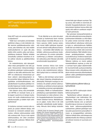 62 TALOUS & YHTEISKUNTA 3l
2008
Onko VATT myös niin sanotusti poliittises-
sa ohjauksessa?
”Sikäli kuin normaalisti ymmärretään
poliittinen ohjaus, ei sitä mielestäni ole.
Me teemme politiikkarelevanttia tutki-
musta, joka tarkoittaa sitä, että meidän
tutkimuksellamme on syytä olla joku
kytkös niihin asioihin, jotka ovat talous-
politiikassa keskeisiä. Tätähän tehdään
verorahoilla. Laitoksen missiohan on ol-
lut julkista taloutta ja päätöksentekoa
tukeva.
On mielenkiintoista, että talouspoli-
tiikan tietyt painopisteet ovat aika py-
syviä. Sitoutuminen kehysmenettelyyn
tai julkisten palvelujen tuottavuuspyrki-
myksiin on aika lailla vakiintunutta. Kun
VATT on erikoistunut nimenomaan jul-
kisen sektorin rakennekysymyksiin ei-
kä esimerkiksi lyhyen tähtäimen finans-
sipolitiikan arviointitutkimukseen, niin
päiväkohtaiset muutokset politiikan rin-
tamalla heijastuvat meidän toimintaam-
me korkeintaan hyvin väljästi.
Voin ilokseni sanoa, että ymmärtääk-
seni VATTilla on neutraali maine, ja ai-
ka laajasti nautimme eri tahojen luotta-
musta niin tuolla virkakoneistossa kuin
eduskunnassakin, ja kaiketi myös tutki-
jayhteisössä.”
Se luottamus varmaan murenisi aika no-
peasti, jos syntyisi sellainen käsitys, että
ministerit tai ministeriöt esittävät toivo-
muksia, millaisia tutkimustuloksia teiltä
olisi suotavaa tulla. Tai jos ei tule sopivia
tutkimustuloksia, niin sitten arvioidaan
rahoituspuolta uudestaan. Tällaista ilmiö-
tä siis ei ole?
”Ei ole. Näinhän se on, ettei sitä uskot-
tavuutta ja luottamusta kovin montaa
kertaa voikaan menettää. Minusta se on
hieno saavutus sitäkin taustaa vasten,
että monet täällä tutkittavat kysymyk-
set ovat vahvasti esillä julkisessa keskus-
telussa – esimerkiksi tällä hetkellä, kun
tehdään valtionosuusuudistusta koske-
vaa tutkimusta. On arvioitu työmarkki-
nareformeja ja erilaisten verouudistus-
ten vaikutuksia, joten liikutaan aika lailla
sensitiivisissäkin kysymyksissä.”
Toimitte samoissa tiloissa kuin kolme
kansantaloustieteen laitosta ja HECER1
,
mikä on aika mielenkiintoinen ratkaisu.
Mitä hyötyä tästä on mielestäsi VATTille
ollut?
”Kyllä se, että toimitaan saman katon
alla, tietysti helpottaa yhteydenpitoa ja
yhteistyötä. Yhteistyön muotoja on mo-
nenlaisia. On joitakin yhteisiä tutkimus-
hankkeita, ja vattilaiset antavat opetusta
eri laitoksilla ja toimivat opinnäytteiden
tarkastajina. Meillä on korkeakouluhar-
joittelijoita ja opinnäytetöiden tekijöitä.
Viimeisimpänä on tullut yhteinen virka-
kin Kauppakorkeakoulun kansantalous-
tieteen laitoksen kanssa. Mahdollisuuk-
sia on paljon, mutta niitä ei ole vielä
parhaalla mahdollisella tavalla hyödyn-
netty. Minusta tämä kehitys kuitenkin
1 Helsinki Center for Economic Research, jonka
johtajan Otto Toivasen haastattelu julkaistiin tä-
män lehden numerossa 2/2007. VATTin ja tämän
tutkimuskeskuksen lisäksi Arkadiankadulla sijait-
sevassa Economicum-kiinteistössä toimivat Hel-
singin yliopiston, Kauppakorkeakoulun ja Svens-
ka Handelshögskolanin kansantaloustieteen
laitokset.
menee koko ajan oikeaan suuntaan. Täy-
tyy sanoa, että meillä on enemmän yh-
teistyötä Kauppakorkeakoulun kansan-
taloustieteen laitoksen kanssa ehkä siitä
syystä, että siellä on soveltavan empiiri-
sen työn painotusta.
Nyt puhutaan kampusyhteistyöstä ja
siitä, että valtiovalta kannustaa yliopisto-
ja kolmanteen tehtävään, so. että niiden-
kin pitäisi entistä enemmän tehdä yh-
teiskunnallisesti vaikuttavaa tutkimusta
ja myös ns. sektoritutkimusta. Kyllähän
meillä olisi nyt erittäin hyvä sauma tässä
Economicumissa tehdä vielä enemmän
yhteisiä hankkeita. Tällä hetkellä nimen-
omaan peräänkuulutetaan vaikutta-
vuustutkimusta ja ”evidence-based poli-
cyä” eli näyttöön perustuvaa politiikkaa.
Tällainen tutkimus on monin paikoin
menetelmällisesti vaativaa, ja siinä oli-
si varmaan hyvin paljon akateemiselle-
kin kunnianhimolle purkautumiskohtia.
Minun toiveeni onkin, että jatkossa näh-
täisiin entistä enemmän yhteishankkeita
julkisen vallan politiikkatoimenpiteiden
arviointitutkimuksissa.”
Tutkimusalueina julkinen talous ja
työmarkkinat
Mitkä ovat VATTin tutkimustyön tämän-
hetkiset painopisteet?
”Ajankohtaiset julkisen talouden uu-
distushankkeet ovat tutkimuksen läh-
tökohtana. Tässä maassa on tehty tai
suunnitteilla lukuisia vero- ja työmark-
kinareformeja ja menossa on isoja hank-
keita kuten valtionosuusjärjestelmän
uudistaminen, julkisten palvelujen tuot-
tavuuden parantaminen ja kansallisen il-
masto- ja energiapolitiikan valmistelu.
Tutkimus tähtää siihen, että tietoperusta
päätöksenteolle olisi riittävä ja uudistuk-
set tulisivat monesta eri suunnasta arvi-
oiduiksi.
VATT nauttii laajaa luottamusta
eri tahoilla.
 