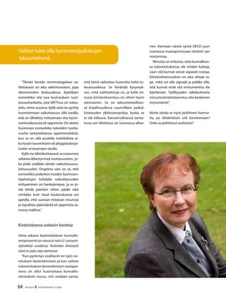 64 TALOUS & YHTEISKUNTA 3l
2008
”Tämän kentän terminologiahan va-
litettavasti on aika vakiintumaton, jopa
ekonomistien keskuudessa. Ajatellaan
esimerkiksi sitä isoa koulutuksen tuot-
tavuushanketta, jota VATTissa on toteu-
tettu viime vuosina. Kyllä siinä on pyritty
huomioimaan vaikuttavuus sillä tavalla,
että on lähdetty mittaamaan itse hyvin-
vointivaikutusta eli oppimista. On otettu
huomioon esimerkiksi lukioiden tuotta-
vuutta tarkasteltaessa oppimistulokset,
kun se on sillä puolella mahdollista ai-
ka hyvän tasomittarin eli ylioppilaskirjoi-
tusten arvosanojen avulla.
Kyllä me lähtökohtaisesti arvostamme
sellaista lähestymistä tuottavuuteen, jo-
ka pitää sisällään tämän vaikuttavuusu-
lottuvuuden. Ongelma vain on se, että
esimerkiksi joidenkin muiden hyvinvoin-
tipalvelujen kohdalla vaikuttavuuden
mittaaminen on hankalampaa, ja se pi-
tää tehdä jotenkin siihen päälle eikä
niinkään kuin tässä koulutuksessa voi
ajatella, että suoraan mitataan resurssia
ja lopullista päämäärää eli oppimista sa-
massa mallissa.”
Kiinteistöveroa voitaisiin korottaa
Viime aikoina keskimääräinen kunnallis-
veroprosentti on noussut noin 0,1 prosent-
tiyksikköä vuodessa. Kuitenkin ilmeisesti
siinä on joku raja olemassa.
”Kun pyrkimys virallisesti on työn ve-
rotuksen keventämiseen ja kun valtion
tuloverotuksen keventämisen vastapai-
nona on ollut huomattava kunnallis-
verotuksen nousu, niin voidaan sanoa,
että tämä vaikuttaa huonolta tieltä tu-
levaisuudessa. Se herättää kysymyk-
sen, mitä vaihtoehtoja on, ja kyllä mi-
nusta kiinteistöverotus on silloin hyvin
olennainen. Se on taloustieteellises-
sä kirjallisuudessa suunnilleen paikal-
listalouden ykkösveropohja, koska se
ei ole liikkuva. Kansainvälisessä vertai-
lussa sen lähtötaso on Suomessa alhai-
nen. Varmaan näistä syistä OECD juuri
tuoreessa maaraportissaan ehdotti sen
nostamista.
Minusta on erikoista, ettei kunnallises-
sa tuloverotuksessa ole mitään kattoja,
vaan sitä kunnat voivat vapaasti nostaa.
Kiinteistöverossahan on aika ahtaat ra-
jat, mikä voi olla signaali ja pidäke sille,
että kunnat eivät sitä instrumenttia ole
käyttäneet. Työllisyyden näkökulmasta
minusta kiinteistöverotus olisi keskeinen
instrumentti.”
Mutta olisiko se myös poliittinen itsemur-
ha, jos lähdettäisiin sitä korottamaan?
Onko se poliittisesti realistista?
Valtion tulee olla hyvinvointipalvelujen
takuumiehenä.
 