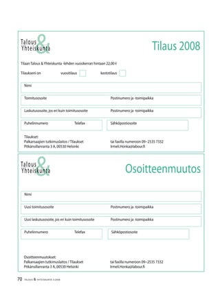 70 TALOUS & YHTEISKUNTA 3l
2008
Talous
&Yhteiskunta
Uusi laskutusosoite, jos eri kuin toimitusosoite	 Postinumero ja -toimipaikka
Nimi
Uusi toimitusosoite	 Postinumero ja -toimipaikka
Puhelinnumero		 Telefax Sähköpostiosoite
Osoitteenmuutos
Talous
Tilaan Talous &Yhteiskunta -lehden vuosikerran hintaan 22,00 €
Tilaukseni on		 vuositilaus		 kestotilaus
Nimi
Toimitusosoite	 Postinumero ja -toimipaikka
Laskutusosoite, jos eri kuin toimitusosoite	 Postinumero ja -toimipaikka
Puhelinnumero		 Telefax Sähköpostiosoite
&Yhteiskunta Tilaus 2008
Tilaukset:
Palkansaajien tutkimuslaitos / Tilaukset	 tai faxilla numeroon 09−2535 7332
Pitkänsillanranta 3 A, 00530 Helsinki 	 Irmeli.Honka@labour.fi
Osoitteenmuutokset:
Palkansaajien tutkimuslaitos / Tilaukset	 tai faxilla numeroon 09−2535 7332
Pitkänsillanranta 3 A, 00530 Helsinki 	 Irmeli.Honka@labour.fi
 
