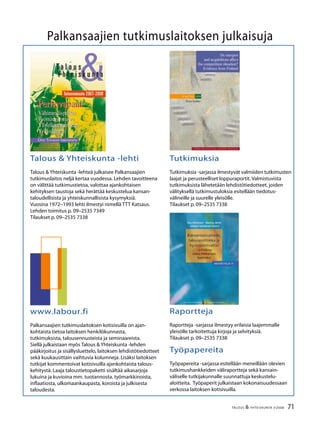 71TALOUS & YHTEISKUNTA 3l
2008
Palkansaajien tutkimuslaitoksen julkaisuja
Talous & Yhteiskunta -lehti
Talous & Yhteiskunta -lehteä julkaisee Palkansaajien
tutkimuslaitos neljä kertaa vuodessa. Lehden tavoitteena
on välittää tutkimustietoa, valottaa ajankohtaisen
kehityksen taustoja sekä herättää keskustelua kansan-
taloudellisista ja yhteiskunnallisista kysymyksiä.
Vuosina 1972–1993 lehti ilmestyi nimellä TTT Katsaus.
Lehden toimitus p. 09–2535 7349
Tilaukset p. 09–2535 7338
Tutkimuksia
Tutkimuksia -sarjassa ilmestyvät valmiiden tutkimusten
laajat ja perusteelliset loppuraportit. Valmistuvista
tutkimuksista lähetetään lehdistötiedotteet, joiden
välityksellä tutkimustuloksia esitellään tiedotus-
välineille ja suurelle yleisölle.
Tilaukset p. 09–2535 7338
www.labour.fi
Palkansaajien tutkimuslaitoksen kotisivuilla on ajan-
kohtaista tietoa laitoksen henkilökunnasta,
tutkimuksista, talousennusteista ja seminaareista.
Siellä julkaistaan myös Talous & Yhteiskunta -lehden
pääkirjoitus ja sisällysluettelo, laitoksen lehdistötiedotteet
sekä kuukausittain vaihtuvia kolumneja. Lisäksi laitoksen
tutkijat kommentoivat kotisivuilla ajankohtaista talous-
kehitystä. Laaja taloustietopaketti sisältää aikasarjoja
lukuina ja kuvioina mm. tuotannosta, työmarkkinoista,
inflaatiosta, ulkomaankaupasta, koroista ja julkisesta
taloudesta.
Raportteja
Raportteja -sarjassa ilmestyy erilaisia laajemmalle
yleisölle tarkoitettuja kirjoja ja selvityksiä.
Tilaukset p. 09–2535 7338
Työpapereita
Työpapereita -sarjassa esitellään meneillään olevien
tutkimushankkeiden väliraportteja sekä kansain-
väliselle tutkijakunnalle suunnattuja keskustelu-
aloitteita. Työpaperit julkaistaan kokonaisuudessaan
verkossa laitoksen kotisivuilla.
 