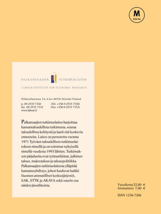 Vuosikerta22,00
Irtonumero 7,00
ISSN 1236-7206
Pitkänsillanranta 3A, 6.krs 00530 Helsinki Finland
p. 09-2535 7330 (Tel. +358-9-2535 7330)
fax 09-2535 7332 (Fax +358-9-2535 7332)
www.labour.ﬁ
alkansaajien tutkimuslaitos harjoittaa
kansantaloudellista tutkimusta, seuraa
taloudellista kehitystä ja laatii sitä koskevia
ennusteita. Laitos on perustettu vuonna
1971 Työväen taloudellisen tutkimuslai-
toksen nimellä ja on toiminut nykyisellä
nimellä vuodesta 1993 lähtien. Tutkimuk-
sen pääalueita ovat työmarkkinat, julkinen
talous, makrotalous ja talouspolitiikka.
Palkansaajien tutkimuslaitosta ylläpitää
kannatusyhdistys, johon kuuluvat kaikki
Suomen ammatilliset keskusjärjestöt,
SAK, STTK ja AKAVA sekä suurin osa
näiden jäsenliitoista.
P
 
