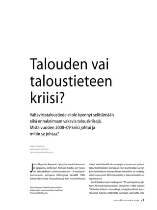 21TALOUS  YHTEISKUNTA 3l
2009
Pekka Korpinen
Valtiotieteen tohtori
vp.korpinen@welho.com
Talouden vai
taloustieteen
kriisi?
Pekka Korpisen mielestä kriisien ennalta-
ehkäisy vaatii suuria muutoksia maailman
finanssiarkkitehtuuriin.
Valtavirtataloustiede ei ole kyennyt selittämään
eikä ennakoimaan vakavia talouskriisejä.
Mistä vuosien 2008–09 kriisi johtui ja
mihin se johtaa?
totesi, ettei hänellä ole seuraajia nuoremman polven
talo­ustieteilijöiden piirissä,ei edes Cambridgessa.Nyt
kuin taikaiskusta keynesiläinen retoriikka on vedetty
esiin koipussista. Mitä taloudelle ja taloustieteelle on
tapahtunut?
Lordi Kaldor kuoli melko pian TTT:ssä käyntinsä jäl-
keen. Muistokirjoituksessani (Korpinen 1986) totesin:
”Nicholas Kaldorin tieteelliset ja käytännölliset kont-
ribuutiot tulevat eittämättä olemaan aar­reaitta sille
J
ohn Maynard Keynesin työn yksi merkittävimmis-
tä jatkajista, professori Nicholas Kaldor, oli Työvä-
en taloudellisen tutkimuslaitoksen 15-vuotisjuh-
laseminaarin puhujana Helsingissä keväällä 1986.
Kahden­keskisissä keskusteluissa hän murheellisena
 