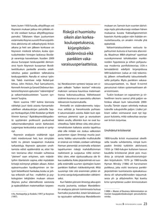 23TALOUS  YHTEISKUNTA 3l
2009
keen,kuten 1930-luvulla,alityöllisyys voi
Keynesin mukaan jatkua niin pitkään,et-
tä sitä voidaan kut­sua alityöllisyystasa-
painoksi. Tällaiseen tilaan juuttumisen
estämiseksiKeynessuosittifinanssipoliit­
tista aktivismia eli velkaelvytystä. Kriisin
aikana ja heti sen jälkeen korkoase on
Keynesin mielestä te­hoton, koska sijoi-
tuskohteiden hintojen laskiessa likvide-
jä varantoja kasvatetaan. Vuoden 2009
alussa Euroopan keskuspankki demon-
stroi hyvin Keynesin kuvaaman likvidi-
teettiloukun: pankeille annettu seteli-
rahoitus palasi pankkien talletuksina
keskuspankkiin. Narulla ei voinut työn-
tää. Taleb mainitsee neljä Nobel-pal-
kittua, John Hicksin, Paul Samuelsonin,
Kenneth Arrowin ja Gerard Debreun kes-
keisinä Keynesin ajatusten ”vää­rentäjinä”
ja valtavirtataloustieteen ”suuren syn-
teesin”luojina.
Kävin vuonna 1997 kolme kierrosta
väittelyä juuri tästä asiasta Kansantalo-
udellisen aikakauskirjan palstoilla Sep-
po Honkapohjan, Erkki Koskelan ja Matti
Virenin kanssa.
Äpäräkeynesiläisyydes-
tä syyttämäni professorit puolustivat
valtavir­tanäkemyksiä varsin kärkevästi.
Laajempaa keskustelua asiasta ei synty-
nyt.
Keynesin analyysin sisältämät rajut
riskit miedontuvat heti, kun siirrytään
kohti ns. yleisen tasapainon mukaisia
tarkasteluja. Keynesin ajatusten unoh-
tamista edisti epäilemättä se, ettei hä-
nen teoriansa ollut missään suhteessa
”yleinen” vaan erityinen, vain määrät-
tyihin tilanteisiin so­piva, eikä myöskään
kriisejä esiintynyt pitkään aikaan. Aidon
epävarmuuden hyväksyminen on tie-
tysti tieteellisesti hankalaa, koska se joh-
taa erikoisiin ad hoc –malleihin ja psy-
kologisten tekijöiden mukaan ottoon
(Keynes puhui eläimellisistä vaistoista
ja epä­euklidisen matematiikan tarpees-
 Ks. Honkapohja ja Koskela (1997) ja Korpinen
(1997).
ta). Neoklassinen synteesi tarjoaa sen si-
jaan selkeän ”kaiken teorian” mikrosta
makroon samassa kauniissa matemaat-
tisessa kokonaisuudessa. Valitettavasti
sisäinen kauneus on saavutettu ulkoisen
relevanssin kustannuksella.
Ihmisellä on sisäänrakennettu taipu-
mus selittää ja hierarkisoida puhtaas-
ti satunnaisiakin asioita. Ikään kuin epä-
varmuus pienenisi syyn ja seurauksen
lakien avulla, silloinkin kun ne ovat ku-
vitteellisia. Taleb lähtee siitä, että pörssi-
romahdusten kaltaisia asioita tapahtuu
eikä sille mitään voi. Joskus valkoisten
joutsenten sijaan ilmestyy mustia jout-
senia. Vaikka satunnaisille mullistuksille
ei sinänsä voi mitään, voidaan vahinkoja
hieman pienentää arvioimalla erilaisten
tapahtumien riskejä mahdollisimman
realis­tisesti ja suojautua niiltä esimer-
kiksi siten, ettei sijoitussalkussa ole lii-
kaa osakkeita.Koko järjestelmää voi suo-
jella estämällä suurten sijoittajien kuten
pankkien liialliset riskikeskittymät. Mitä
suurempi riski sitä enemmän pitäisi ol-
la omia varoja ketjureaktioiden välttämi-
seksi.
KunTalebinpörssiinilmestyyaikaajoin
mustia joutsenia, voidaan Mandelbro-
tin analyysia pörssin toi­minnasta kutsua
harmaiksi joutseniksi.Jotain lainalaisuut-
ta rajuissakin vaihteluissa Mandelbrotin
mu­kaan on.Samoin kuin vuorten äärivii-
voja myös pörssikursseja voidaan hänen
mukaansa kuvata fraktaa­ligeometrisin
kaavioin. Kuinka paljon näin lisätään en-
nustettavuutta, on ainakin minulle yhä
epäselvää.
Valtavirtataloustieteen vastuuta ta-
pahtumien kulusta ei kannata aliarvioi-
da. Maailman MBA-ohjelmat
opettivat
vuosikymmenet tehokkaiden markki-
noiden hypoteesia ja siihen pohjautu-
vaa modernia portfo­lioteoriaa. USA: n
lainsäädäntö edellytti kirjanpidossa
VAR-laskelmien (value at risk) tekemis-
tä, jälleen virheelliseltä taloustieteelli-
seltä pohjalta. Myös pankkien vakava-
raisuusperiaatteet, ns. Basel II-normit
perustuivat riskien systemaattiseen ali-
arvioimiseen.
Tuskin koskaan on vajavainen ja vir-
heellinen teoria saanut yhtä paljon va-
hinkoa aikaan kuin taloustiede 2000-
luvulla. Tämän sopan selvittely maksaa
tuleville sukupolville paljon. Lisäksi jul-
kisen vallan voi­mavarat ovat nyt lop-
puun kulutetu, mikä vaikeuttaa seuraa-
van kriisin torjuntaa.
Unohdetut kriisiteoriat
1800-luvulla kriisit muovasivat oleelli-
sella tavalla suhdanteita, niinpä kum-
paakin ilmiötä tutkittiin ak­tiivisesti.
1950- ja 1960-lukujen kultaisen kasvun
kaudella kriisiteoriat jäivät pois muo-
dista ja siirtyivät taloushistorioitsijoi-
den kirjoituksiin. 1970- ja 1980-luvulla
Hyman Minsky (1986) oli harvinainen
poikkeus, joka esitti teoriansa pankki-
järjestelmän luontaisesta epävakaisuu-
desta eli rahamarkkinoiden taipumuk­
sesta yli- ja alilyönteihin. Nyt koettu
kriisi synnyttänee uuden kiinnostuksen
 MBA = Master of Business Administration on
monien kauppakorkeakoulujen perustutkinto-
nimike.
Riskejä ei huomioitu
oikein alan korkea-
kouluopetuksessa,
kirjanpitolain-
säädännössä eikä
pankkien vaka-
varaisuusperiaatteissa.
 