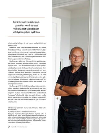 24 TALOUS  YHTEISKUNTA 3l
2009
kriisiteorioita kohtaan. Jo nyt monet vanhat tekstit on
kaivettu esiin.
Mielestäni paras lähde kriisien tutkimiseen on Charles
Kindlebergerin laaja tuotanto (esim. 1984).
Hän on jäljit-
tänyt noin ker­ran kymmenessä vuodessa toistuvia talous-
kriisejä aina 1500-luvulle asti. 1300- ja 1400-luvullakin oli
omat pankkikriisinsä mm.Firenzessä,joka oli tuolloin maa-
ilmankaupan keskeinen rahoittaja.
Kindleberger näkee syy-yhteyden kriisin ja sitä seuraa-
van laman pituuden ja lender of last resort –teh­tävien
hoidon välillä.
Kun maailmantaloudessa ei ole päättä-
väistä ja kykenevää keskuspankkia luototta­massa likvi-
diteettikriisiin joutunutta pankkijärjestelmää, on seu-
rauksena yleensä pitkä lama­kausi. 1930-luvun kriisissä
Englannin asema oli jo heikentynyt, mutta USA ei vielä
toiminut globaalina johtajana,niinpä lama ja korkea työt­
tömyys jatkuivat aina toiseen maailmansotaan asti. Toi-
saalta Eng­lannin keskuspankki selvitti mm. vuo­den 1873
kriisin pienin vaurioin.
Kindleberger(1984)esittikriisienalkusyystämielenkiin­
toisen ajatuksen. Vaikutusvalta ja voimavarat ovat tun-
netusti rahoitusmarkkinoilla varsin keskittyneet. Kindle-
bergerin mukaan rahoitusmarkkinoiden sisäpiiriläiset
”putsaavat” ulkokehällä olijat aika ajoin kriisien avulla.
Kurssit painetaan myynneillä, mm. lyhyeksi myynneillä
alas,jotta osakkeet voitaisiin ostaa vähän ajan päästä hal-
valla takaisin.
 Kindleberger työskenteli aikansa myös Helsingissä WIDER-tutki-
muslaitoksessa.
 Lender of last resort = viimekätinen lainanantaja.
 Lyhyeksi myynti tarkoittaa sijoituskohteen myymistä vaikka ei
omistakaan sitä. Myyjä lainaa myymänsä kohteen markki­noilta ja
uskoo voivansa ostaa vastaavan kohteen myöhemmin halvemmalla
ennen lainan erääntymistä.Sijoituskohteen ny­kyhinnan ja myöhem-
män hinnan erotuksesta voi kertyä voittoa, myös erilaisten kustan-
nusten kuten välityspalkkioiden jäl­keen.
Kriisit,keinottelu ja keskus-
pankkien toiminta ovat
vaikuttaneet taloudellisen
kehityksen pitkiin sykleihin.
 