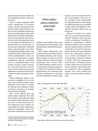 26 TALOUS  YHTEISKUNTA 3l
2009
ja syviä kriisejä esiintyy vain pitkien syk-
lien laskujaksoilla, kumpi on syy ja kum-
pi seuraus?
Asiaa voi yrittää analysoida pitkän
muistin näkökulmasta. Jos kansanta-
louden vuotuiset kasvuprosentit ovat
toisistaan täysin riippumattomia, jo yk-
sikin 5 prosentin tipahdus vaikuttaa pit-
kään ja synnyttää helposti pitkän syklin
vaikutelman,koska yksikin poikkeuksel-
lisen suuri luku vaikuttaa tuntuvasti kes-
kiarvoon.Useimmiten ajatellaan kuiten-
kin, että lyhyellä tähtäyksellä kasvu on
autokorreloitunutta: pienentyneet tu-
lot ja kasvanut työttömyys heikentävät
kasvua usein tulevanakin vuonna. Mut-
ta keskipitkällä aikavälillä esiintyy myös
vastakkaista liikettä. Hidasta kasvua voi
seurata poikkeuksellisen vahvan kas-
vun kausi. Kun kapasiteettia on paljon
vajaakäytössä, pääsevät keynesiläiset
kerroin- ja kiihdytinvaikutukset hyvin
vauhtiin nousussa.
Joseph Schumpe-
ter (1943) puhui myös laman aiheutta-
masta luovasta tuhosta, joka synnyttää
edellytyksiä innovatiivisemmalle ja kas-
vuhakuisemmalle talouselämän raken-
teelle.
Kriisien aiheuttamaa pitkää ja yksi-
suuntaista muistijälkeä ei siis voi aina-
kaan suoralta kädeltä hyväksyä. Asiaan
vaikuttavat monet seikat ja monenlai-
set tulkinnat ovat mahdollisia. Puhdas
ja voimakas satun­naisuus on kuitenkin
varteenotettava vaihtoehto.
Miten vuosien 2008–09 kriisi sopii
pitkien syklien kehikkoon? Eikö 1990-
luvun puolessa välissä alka­neen pitkän
nousukauden pitäisi yhä jatkua? Sehän
kesti ”vain” 14 vuotta. Eikö teorian mu-
kaan hidas­tuvan kasvun kauden tun-
nusmerkkejä ole korkea reaalikorko ja
inflatorisen hinta-palkka –kierteen kat­
kaiseminen monetaristisen tiukan raha-
 Investointien käynnistyminen lisää tuotantoa
ja tuloja, tulojen kasvu puolestaan kulutusta,
tämä taas investointeja jne.
politiikan avulla? Nythän halvan rahan
politiikka jatkuu ja keynesiläisyys tekee
vasta paluutaan talouspoliittisena para-
digmana.
Pitkien syklien näkökulmasta pitäi-
si tästä kriisistä aivan ilmeisesti tulla ly-
hyt. Maailmantalouden pitäisi olla täy-
dessä vauhdissa jo ehkä vuonna 2010.
Lehman Brothersin konkurssin jälkeen
yrityslainojen ko­rot nousivat jyrkäs-
ti ja vakavaraisetkaan yritykset eivät ai-
na saaneet lainaa ollenkaan loppuvuon-
na 2008. Tämä korkopiikki ei johtunut
rahapolitiikasta vaan keinottelun aihe-
uttamasta pörssikurssien ja asuntojen
hintojen romahduksesta.Tällaisen poik-
keusajan ei tarvitse leimata pidemmän
ajan rahatalou­dellisia oloja, vaan pa-
luu normaaliin etenee keskuspankki-
en myötävaikutuksella jo hyvää vauhtia.
Jos maa­ilmantalouden kasvu jää pitkäk-
si ajaksi heikoksi, Mandelbrotin satun-
naisuutta korostava tulkinta taas saa
vahvistusta.
1900-luvun kriiseistä vain vuoden
1907 kriisi vastaa taustaolosuhteiltaan
nykyistä. Tuolloinkin pitkä nousukau-
si johti voimakkaaseen keinotteluun.
Nykyisten vipurahastojen kaltaiset
”luottamus”rahastot (trust companies)
lainasivat osakkeita,joilla ne voivat kei-
notella vähin omin varoin eli myivät ly-
hyeksi. Syksyllä 1907 kupariosakkeisiin
liittyvä raju nurkkausyritys epäonnis-
tui ja tunnettu Knickerbocker Trust
Company ajautui konkurssiin. USA:ssa
ei tuolloin vielä ollut keskuspankkia,
mutta pankkiiri J.P. Morganin johdol-
la saatiin aikaan konsortio, joka pystyi
lopulta estämään ketjureaktionomai-
sen romahduksen USA:n pankkijärjes-
telmässä. Tosin monia pankkeja ehti
kaatua ennen luottamuksen palautta-
mista.
Kuvio 1.USA:n pörssikurssit 1903–1909 ja 2005–2009.
Lähde:Robert J.Shillerin kotisivut (http://www.econ.yale.edu/~shiller/).
Ajankohta 2005:01–2009:08 (2007:10=100)
Ajankohta 190:01–1909:12 (1906:09=100)
40
50
60
70
80
90
100
110
2005:05 2006:05 2007:05 2008:05 2009:05
40
50
60
70
80
90
100
110
1904:01 1905:01 1906:01 1907:01 1908:01 1909:01
Pitkien syklien
valossa nykykriisin
pitäisi jäädä
lyhyeksi.
 
