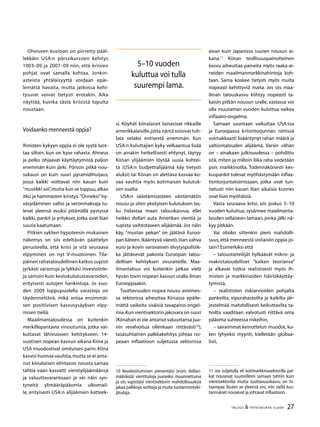 27TALOUS  YHTEISKUNTA 3l
2009
Oheiseen kuvioon on piirretty pääl-
lekkäin USA:n pörssikurssien kehitys
1903–09 ja 2007–09 niin, että kriisien
pohjat ovat samalla kohtaa. Jonkin-
asteista yhtäläisyyttä voidaan epäi-
lemättä havaita, mutta jat­kossa kehi-
tysurat voivat tietysti erotakin. Aika
näyttää, kuinka tästä kriisistä lopulta
noustaan.
Voidaanko menneestä oppia?
Ihmisten kykyyn oppia ei ole syytä luot-
taa silloin, kun on kyse rahasta. Ahneus
ja pelko ohjaavat käyt­täytymistä paljon
enemmän kuin järki. Pörssin pitkä nou-
sukausi on kuin suuri pyramidihuijaus,
jossa kaikki voittavat niin kauan kuin
”musiikki soi”,mutta kun se loppuu,alkaa
itku ja hammasten kiristys.”On­neksi”hy-
väsydäminen valtio ja veronmaksaja tu-
levat yleensä avuksi pitämällä pystyssä
kaikki, pankit ja yritykset, jotka ovat liian
suuria kaatumaan.
Pitkien syklien hypoteesin mukainen
näkemys on siis edeltävän päättelyn
perusteella, että kriisi ja sitä seuraava
elpyminen on nyt V-muotoinen. Tila-
päinen rahataloudellinen katkos supisti
jyrkästi varastoja ja lykkäsi investointe-
ja samoin kuin kestokulutustavaroiden,
erityisesti autojen hankintoja. Jo vuo-
den 2009 loppupuolella varastoja on
täydennettävä, mikä antaa ensimmäi-
sen positiivisen kasvusysäyksen elpy-
misen tiellä.
Maailmantaloudessa on kuitenkin
merkillepantavia vinoutumia, jotka vai-
kuttavat lähivuosien kehityk­seen. 14-
vuotisen nopean kasvun aikana Kiina ja
USA muodostivat omituisen parin.Kiina
kasvoi hui­maa vauhtia,mutta se ei anta-
nut kiinalaisen elintason nousta samaa
tahtia vaan kasvatti vientiylijää­määnsä
ja valuuttavarantoaan ja vei näin syn-
tyneitä ylimääräpääomia ulkomail-
le, erityisesti USA:n ali­jäämien katteek-
si. Köyhät kiinalaiset lainasivat rikkaille
amerikkalaisille,jotta nämä voisivat tuh-
lata velaksi en­tisestä enemmän. Kun
USA:n kuluttajien kyky velkaantua lisää
on ainakin hetkellisesti ehty­nyt, täytyy
Kiinan ylijäämien löytää uusia kohtei-
ta (USA:n budjettialijäämä käy tietysti
aluksi) tai Kii­nan on alet­tava kasvaa ko-
vaa vauhtia myös kotimaisen kulutuk-
sen osalta.
USA:n säästämisasteen väistämätön
nousu ja siten yksityisen kulutuksen las-
ku hidastaa maan talouskasvua, ellei
heikko dollari auta Ameri­kan vientiä ja
supista vaihtotaseen alijäämää. Jos näin
käy, ”mustan pekan” on jäätävä Euroo-
pan käteen.Ikääntyvä väestö,liian vahva
euro ja kovin varovainen elvytyspolitiik-
ka jättänevät pakosta Euroopan talou-
dellisen kehityksen sivuraiteille. Maa-
ilmantalous voi kuitenkin jatkaa vielä
hyvän tovin nopean kasvun uralla ilman
Eurooppaakin.
Tuottavuuden nopea nousu avoimes-
sa sektorissa aiheuttaa Kiinassa epäile-
mättä vaikeita sisäisiä tasa­paino-ongel-
mia.Kun vientisektorin jakovara on suuri
(Kiinahan ei ole antanut valuuttansa jua-
nin revalvoitua ollenkaan riittävästi10
),
tasasuhtainen palkkakehitys johtaa no-
peaan inflaatioon suljetussa sektorissa
10 Revalvoituminen pienentäisi (esim. dollari-
määräisiä) vientituloja juaneiksi muunnettuina
ja siis supistaisi vientisektorin mahdollisuuksia
jakaa palkkoja,voittoja ja muita tuotannonteki-
jätuloja.
aivan kuin Japanissa suuren nousun ai-
kana.11
Kiinan teollisuuspainotteinen
kasvu aiheuttaa paineita myös raaka-ai-
neiden maailmanmarkkinahintoja koh-
taan. Sama koskee tietysti myös muita
nopeasti kehittyviä maita. Jos siis maa-
ilman talouskasvu kiihtyy nopeasti ta-
kaisin pitkän nousun uralle, vastassa voi
olla muutaman vuoden kuluttua vaikea
inflaatio-ongelma.
Samaan suuntaan vaikuttaa USA:ssa
ja Euroopassa kriisintorjunnan nimissä
voimakkaasti lisääntynyt rahan määrä ja
valtiontalouden alijäämä. Varsin vähän
on – ainakaan julkisuudessa – pohdittu
sitä, mi­ten ja milloin liika raha vedetään
pois markkinoilta. Todennäköisesti kes-
kuspankit tulevat myöhästy­mään inflaa-
tiontorjuntatoimissaan, jotka ovat tun-
netusti niin kauan liian aikaisia kunnes
ovat liian myö­häisiä.
Vasta seuraava kriisi, siis joskus 5–10
vuoden kuluttua, sysännee maailmanta-
louden sellaiseen lamaan, jonka jälki nä-
kyy pitkään.
Vai olisiko sittenkin pieni mahdolli-
suus, että menneestä voitaisiin oppia jo-
tain? Esimerkiksi että
– taloustieteilijät hylkäävät mikro- ja
makrotaloudelliset ”kaiken teoriansa”
ja alkavat tutkia realisti­sesti myös ih-
misten ja markkinoiden häiriökäyttäy-
tymistä,
– realististen riskiarvioiden pohjalta
pankeilta, vipurahastoilta ja kaikilta jär­
jestelmää mahdollisesti keikuttavilta ta-
hoilta vaaditaan valvotusti riittävä oma
pääoma suhteessa ris­keihin,
– sairaimmat keinottelun muodot, ku-
ten lyhyeksi myynti, kielletään globaa­
listi,
11 Jos suljetulla eli kotimarkkinasektorilla pal-
kat nousevat suunnilleen samaan tahtiin kuin
vientisektorilla mutta tuottavuus­kasvu on hi-
taampaa (kuten se yleensä on), niin siellä kus-
tannukset nousevat ja johtavat inflaatioon.
5–10 vuoden
kuluttua voi tulla
suurempi lama.
 