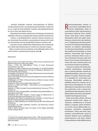 28 TALOUS  YHTEISKUNTA 3l
2009
R
ahoitusmarkkinoiden toiminta on
noussut laman myötä jälleen kerran
huomion keskipisteeksi. Niissä on
samanaikaisesti jotain pahanenteistä ja
äärimmäisen kiehtovaa. Ilman mahdol-
lisuutta saada lainaa monen tavallisen
tallustajankin elämä olisi paljon hanka-
lampaa ja yritystoiminta sula mahdotto-
muus.Toisaaltaajatussiitä,ettäsuhteelli-
sen pienen ihmisryhmän lyhytnäköisyys,
riskinotto tai tahallinen epärehellisyys
voi aiheuttaa katastrofaalisia seurauksia
kokonaisille kansantalouksille, on vatsaa
kääntävä. Historioitsija Niall Ferguson
pureutuu teoksessaan Rahan nousu ra-
han ja rahoituksen historiaan, joka onkin
täynnä toinen toistaan kiintoisampia ta-
rinoita siitä, miten rahainnovaatiot ovat
muovanneet ihmiskunnan kohtaloita.
Ferguson on nykyisin Harvardissa työs-
kentelevä skotlantilainen historioitsija,
joka on niittänyt joltistakin mainetta po-
pulääreillä teoksillaan, joista yksi on jopa
päätynyt TV-sarjaksi. Aikaisempi tuotan-
to on käsitellyt mm. ensimmäistä maa-
ilmansotaa, Rothschildien perhettä ja
brittiläistä imperiumia. Ferguson on tut-
kijana hieman kiistanalainen: mm. hänen
näkemyksensä imperialismista on koettu
liian positiivisiksi, ja hän on käynyt talo-
ustieteellisistä näkemyksistään varsin pii-
kikästä julkista keskustelua taloustieteen
nobelistin Paul Krugmanin kanssa.
Rahan tarina alkaa vaihdon välineenä
käytetyistä esineistä kuten viljasta, sa-
vitauluista, metallirahoista ja erityisesti
kullasta ja hopeasta, joiden ahnehtimi-
nen innoitti sotia ja valloitusretkiä, kuu-
luisimpana esimerkkinä espanjalaiset
konkistadorit. Tärkeä askel kohti nykyi-
senlaisten rahamarkkinoiden syntyä oli
kuitenkin Medicien luoma pitkäikäinen
pankki-imperiumi, joka pystyi riittäväl-
lä hajautuksella ja koolla ylläpitämään ja
– asteittain kehitetään erityisistä nosto-oikeuksista eli SDR:stä12
maailmanra­hanomainen varantova­luutta,jotta yksittäisten maiden vel-
ka- ym. ongelmat eivät heiluttelisi maailman valuuttajärjestelmää ku-
ten nyt on asian laita dollarin kanssa,
– lyhytaikaista keinottelua rajoittamaan ja kehitysapua rahoittamaan
sääde­tään valuutan ja arvopape­reiden kaupan globaali transaktiovero,
– rahoitus- ja pankkijärjestelmän maailman laajuista valvontaa var-
ten vah­vistetaan Kansainvälisen valuuttarahaston asemaa kohti maail-
man keskuspankin asemaa samalla IMF:ää sisäisesti uudistaen sekä
– luovutaan uskosta markkinoiden kaikkivoipaisuuteen ja aletaan jäl-
leen nähdä valtio tär­keänä kasvun moottorina ja vakauden tuojana.
Paljon muutakin varmaan tarvittaisiin,mutta tällä pääsisi alkuun.Tois-
tuviin kriiseihin ei yksinkertai­sesti enää ole varaa.
Kirjallisuus
Bruner, R.F.  Carr, S.D. (2007),The Panic of 1907: Lessons Learned from the
Market’s Perfect Storm,New Jersey:Wiley.
Fisher, I. (1933), The Debt-Deflation Theory of Great Depressions,
Econometrica,1,337-357.
Greenspan, A. (2007),Turbulensens tid, utmaningar i en ny värld, Stockholm:
Ekerlids Förlag. (Alkuperäisteos: The Age of Turbulence: Adventures in a
New World,New York:Penguin.)
Honkapohja,S  Koskela,E.(1997),Tapaus Pekka Korpinen,Kansantaloudel-
linen aikakauskirja,93,671–674.
Keynes,J.M.(1936),The GeneralTheory of Employment,Interest,and Money,
London:Macmillan.
Kindleberger, C.P. (1984), A Financial History of Western Europe, London:
George Allen  Unwin.
Korpinen,P.(1981),Kriisit ja pitkät syklit,Helsinki:TTT.
Korpinen, P. (1986), Lordi Kaldor – taloustieteen suuri toisinajattelija, TTT
Katsaus 4/1986.
Korpinen, P. (1989), Asuntojen hinnanmuodostuksesta Suomessa, TTT Tut-
kimuksia 22.
Korpinen, P. (1997), Honkapohjalle ja Koskelalle III, Kansantaloudellinen ai-
kakauskirja,93,663–670.
Mandelbrot, B.B. (1987), Towards a Second Stage of Indeterminism in
Science,Interdicipliary Science Reviews,12:2,117-127.
Mandelbrot, B.B. (2004), The (Mis)behaviour of Markets: A Fractal View of
Risk,Ruin and Reward,New York:Perseus Books Group.
Minsky, H. (1986), Stabilizing an Unstable Economy, New York: McGraw-Hill
Professional.
Schumpeter, J.A. (1943), Capitalism, Socialism and Democracy, London:
George Allen  Unwin.
Taleb, N. (2007), The Black Swan: The Impact of the Highly Improbable,
London:Penguin Books.
12 Erityiset nosto-oikeudet (special drawing rights = SDR) ovat Kansainvälisen va-
luuttarahaston luoma kirjanpidollinen valuutta,jonka arvo määräytyy tietyn valuut-
takorin perusteella.
 