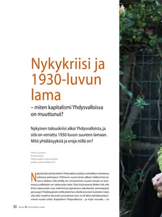 30 TALOUS  YHTEISKUNTA 3l
2009
Pekka Sauramo
Erikoistutkija
Palkansaajien tutkimuslaitos
pekka.sauramo@labour.fi
Nykyinen talouskriisi alkoiYhdysvalloista,ja
sitä on verrattu 1930-luvun suureen lamaan.
Mitä yhtäläisyyksiä ja eroja niillä on?
N
ykyistä talouskriisiä alettiinYhdysvalloissa pitää jo suhteellisen varhaisessa
vaiheessa pahimpana 1930-luvun suuren laman jälkeen.Vaikka kriisin pi-
tuus ei olekaan vielä selvillä, sen rinnastaminen suureen lamaan on luon-
tevaa jo pelkästään sen vakavuuden takia.Tässä kirjoituksessa lähden siitä, että
kriisin vakavuuteen ovat molemmissa tapauksessa vaikuttaneet samantapaiset
perussyyt.Yhtäläisyyksien esillä pitämisen ohella korostan kuitenkin myös
sitä,ettei maailma ole enää samanlainen kuin se oli lähes kahdeksankym-
mentä vuotta sitten. Kapitalismi Yhdysvalloissa – ja myös muualla – on
Nykykriisi ja
1930-luvun
lama
– miten kapitalismiYhdysvalloissa
on muuttunut?
 