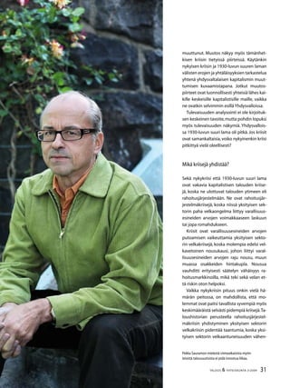 31TALOUS  YHTEISKUNTA 3l
2009
Pekka Sauramon mielestä viimeaikaisista myön-
teisistä talousuutisista ei pidä innostua liikaa.
muuttunut. Muutos näkyy myös tämänhet-
kisen kriisin tietyissä piirteissä. Käytänkin
nykyisen kriisin ja 1930-luvun suuren laman
välisten erojen ja yhtäläisyyksien tarkastelua
yhtenä yhdysvaltalaisen kapitalismin muut-
tumisen kuvaamistapana. Jotkut muutos-
piirteet ovat luonnollisesti yhteisiä lähes kai-
kille keskeisille kapitalistisille maille, vaikka
ne ovatkin selvimmin esillä Yhdysvalloissa.
Tulevaisuuden analysointi ei ole kirjoituk-
sen keskeinen tavoite,mutta pohdin lopuksi
myös tulevaisuuden näkymiä. Yhdysvallois-
sa 1930-luvun suuri lama oli pitkä. Jos kriisit
ovat samankaltaisia,voiko nykyinenkin kriisi
pitkittyä vielä oleellisesti?
Mikä kriisejä yhdistää?
Sekä nykykriisi että 1930-luvun suuri lama
ovat vakavia kapitalistisen talouden kriise-
jä, koska ne ulottuvat talouden ytimeen eli
rahoitusjärjestelmään. Ne ovat rahoitusjär-
jestelmäkriisejä, koska niissä yksityisen sek-
torin paha velkaongelma liittyy varallisuus-
esineiden arvojen voimakkaaseen laskuun
tai jopa romahdukseen.
Kriisit ovat varallisuusesineiden arvojen
putoamisen vaikeuttamia yksityisen sekto-
rin velkakriisejä, koska molempia edelsi vel-
kavetoinen nousukausi, johon liittyi varal-
lisuusesineiden arvojen raju nousu, muun
muassa osakkeiden hintakupla. Nousua
vauhditti erityisesti säätelyn vähäisyys ra-
hoitusmarkkinoilla, mikä teki sekä velan et-
tä riskin oton helpoksi.
Vaikka nykykriisin pituus onkin vielä hä-
märän peitossa, on mahdollista, että mo-
lemmat ovat paitsi tavallista syvempiä myös
keskimääräistä selvästi pidempiä kriisejä.Ta-
loushistorian perusteella rahoitusjärjestel-
mäkriisin yhdistyminen yksityisen sektorin
velkakriisin pidentää taantumia, koska yksi-
tyisen sektorin velkaantuneisuuden vähen-
 