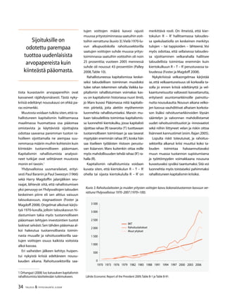 34 TALOUS  YHTEISKUNTA 3l
2009
tiota kuvastaviin arvopapereihin ovat
kasvaneet räjähdysmäisesti. Tästä nyky-
kriisiä edeltänyt nousukausi on ehkä pa-
ras esimerkki.
Muutosta voidaan tulkita siten,että ra-
hallistuneen kapitalismin hallitsemassa
maailmassa huomattava osa pääomaa
omistavista ja käyttävistä sijoittajista
odottaa saavansa paremman tuoton ra-
hoilleen sijoittamalla ne aiempaa suu-
remmassa määrin muihin kohteisiin kuin
kiinteään tuotannolliseen pääomaan.
Kapitalismin rahallistumista analysoi-
neet tutkijat ovat selittäneet muutosta
monin eri tavoin.
Yhdysvalloissa uusmarxilaiset, erityi-
sesti Paul Baranin ja Paul Sweezyn (1966)
sekä Harry Magdoffin jalanjälkien seu-
raajat, lähtevät siitä, että rahallistumisen
yksi perussyy onYhdysvaltojen talouden
keskeinen piirre eli sen alttius vaisuun
talouskasvuun, stagnaatioon (Foster ja
Magdoff 2008).Ongelmat alkoivat kärjis-
tyä 1970-luvulla, jolloin talouskasvun hi-
dastumisen takia myös tuotannolliseen
pääomaan tehtyjen investointien tuotot
laskivat selvästi.Sen tähden pääomaa al-
koi hakeutua tuotannollisesta toimin-
nasta muualle ja rahoitussektorilla saa-
tujen voittojen osuus kaikista voitoista
alkoi kasvaa.
Eri vaiheiden jälkeen kehitys huipen-
tui nykyistä kriisiä edeltäneen nousu-
kauden aikana. Rahoitussektorilla saa-
 Orhangazi (2008) luo katsauksen kapitalismin
rahallistumista käsittelevään tutkimukseen.
tujen voittojen määrä kasvoi rajusti
muussa yritystoiminnassa saatuihin voit-
toihin verrattuna (kuvio 3).Vielä 1970-lu-
vun alkupuoliskolla rahoitussektorilla
saatujen voittojen suhde muussa yritys-
toiminnassa saatuihin voittoihin oli noin
25 prosenttia; vuoteen 2005 mennessä
suhde oli noussut 43 prosenttiin (Palley
2008,Table 10).
Rahallistuneessa kapitalismissa keskei-
seksi taloudellisen toiminnan muodoksi
tulee rahan tekeminen rahalla. Vaikka ka-
pitalismin rahallistumisen voimakas kas-
vu on kapitalismin historiassa nuori ilmiö,
jo Marx kuvasi Pääomassa niitä kapitalis-
min piirteitä, joita alettiin myöhemmin
luonnehtia rahallistumiseksi. Marxin mu-
kaan taloudellista toimintaa kapitalismis-
sa luonnehtii kiertokulku, jossa kapitalisti
sijoittaa rahaa (R) tavaroita (T) tuottavaan
tuotannolliseen toimintaan ja saa tavarat
myytyään enemmän rahaa (R’),koska hän
saa itselleen työläisten riistoon perustu-
van lisäarvon. Marx kuitenkin ottaa esille
myös mahdollisuuden tehdä rahaa (R’) ra-
halla (R).
Kapitalismin rahallistumista voidaan
kuvata siten, että kiertokulun R – T – R’
ohella tai sijasta kiertokululla R – R’ on
merkittävä rooli. On ilmeistä, että kier-
tokulun R – R’ hallitsemassa taloudes-
sa spekulaatiolla on keskeinen merkitys
tulojen – tai tappioiden – lähteenä. Voi
myös odottaa, että sellaisessa taloudes-
sa sijoittaminen velkarahalla hallitsee
taloudellista toimintaa enemmän kuin
kiertokulkuun R – T – R’perustuvassa ta-
loudessa (Foster ja Magdoff 2008).
Nykykriisissä velkaongelmaa kärjistää
se, että velkaantuneisuus oli korkealla ta-
solla jo ennen kriisiä edeltänyttä ja vel-
kaantuneisuutta valtavasti kasvattanutta,
erityisesti asuntomarkkinoille painottu-
nutta nousukautta.Nousun aikana velko-
jen kasvua vauhdittivat alhaisen korkota-
son lisäksi rahoitusmarkkinoiden löysän
sääntelyn ja valvonnan mahdollistamat
uudet rahoitusinstituutiot ja -innovaatiot
sekä niihin liittyneet velan ja riskin ottoa
lisänneet kannustimet (esim.Rajan 2005).
Lopulta riskit toteutuivat, ja rahoitus-
sektorilta alkanut kriisi muuttui koko ta-
louden toimintaa halvaannuttavaksi
muun muassa tuotannon supistumisena
ja työttömyyden voimakkaana nousuna
kuvastuvaksi syväksi taantumaksi.Sitä voi
luonnehtia myös toistaiseksi pahimmaksi
rahallistuneen kapitalismin kriisiksi.
Lähde:Economic Report of the President 2009,Table B-1 ja Table B-91.
Kuvio 3. Rahoituslaitosten ja muiden yritysten voittojen kasvu kokonaistuotannon kasvuun ver-
rattunaYhdysvalloissa 1970–2007 (1970=100).
0
500
1 000
1 500
2 000
2 500
 000
 500
1970 197 1976 1979 1982 1985 1988 1991 1994 1997 2000 200 2006
BKT
Rahoituslaitokset
Muut yitykset
Sijoituksille on
odotettu parempaa
tuottoa uudenlaisista
arvopapereista kuin
kiinteästä pääomasta.
 