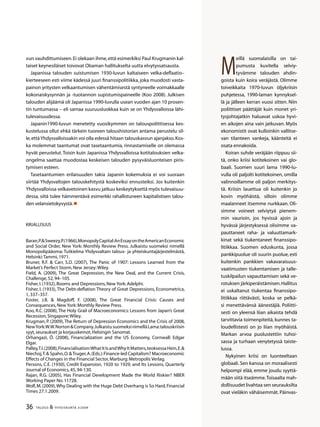 36 TALOUS  YHTEISKUNTA 3l
2009
vun vauhdittumiseen.Ei olekaan ihme,että esimerkiksi Paul Krugmanin kal-
taiset keynesiläiset toivovat Obaman hallitukselta uutta elvytyssatsausta.
Japanissa talouden suistumisen 1930-luvun kaltaiseen velka-deflaatio–
kierteeseen esti viime kädessä juuri finanssipolitiikka, joka muodosti vasta-
painon yritysten velkaantumisen vähentämisestä syntyneelle voimakkaalle
kokonaiskysynnän ja -tuotannon supistumispaineelle (Koo 2008). Julkisen
talouden alijäämä oli Japanissa 1990-luvulla usean vuoden ajan 10 prosen-
tin tuntumassa – eli samaa suuruusluokkaa kuin se on Yhdysvalloissa lähi-
tulevaisuudessa.
Japanin1990-luvun menetetty vuosikymmen on talouspoliittisessa kes-
kustelussa ollut ehkä tärkein tuoreen taloushistorian antama perustelu sil-
le,että Yhdysvalloissakin voi olla edessä hitaan talouskasvun ajanjakso.Kos-
ka molemmat taantumat ovat tasetaantumia, rinnastamiselle on olemassa
hyvät perustelut.Toisin kuin Japanissa Yhdysvalloissa kotitalouksien velka-
ongelma saattaa muodostaa keskeisen talouden pysyväisluonteisen piris-
tymisen esteen.
Tasetaantumien erilaisuuden takia Japanin kokemuksia ei voi suoraan
siirtää Yhdysvaltojen talouskehitystä koskeviksi ennusteiksi. Jos kuitenkin
Yhdysvalloissa velkavetoinen kasvu jatkuu keskeytyksettä myös tulevaisuu-
dessa, siitä tulee hämmentävä esimerkki rahallistuneen kapitalistisen talou-
den velansietokyvystä.
Kirjallisuus
Baran,P.Sweezy,P.(1966),MonopolyCapital:AnEssayontheAmericanEconomic
and Social Order, New York: Monthly Review Press. Julkaistu suomeksi nimellä
Monopolipääoma: Tutkielma Yhdysvaltain talous- ja yhteiskuntajärjestelmästä,
Helsinki:Tammi,1971.
Bruner, R.F.  Carr, S.D. (2007), The Panic of 1907: Lessons Learned from the
Market’s Perfect Storm,New Jersey:Wiley.
Field, A. (2009), The Great Depression, the New Deal, and the Current Crisis,
Challenge,52,94–105.
Fisher,I.(1932),Booms and Depressions,New York:Adelphi.
Fisher, I. (1933), The Debt-deflation Theory of Great Depressions, Econometrica,
1,337–357.
Foster, J.B.  Magdoff, F. (2008), The Great Financial Crisis: Causes and
Consequences,New York:Monthly Review Press.
Koo, R.C. (2008), The Holy Grail of Macroeconomics: Lessons from Japan’s Great
Recession,Singapore:Wiley.
Krugman, P. (2009),The Return of Depression Economics and the Crisis of 2008,
NewYork:W.W.NortonCompany.JulkaistusuomeksinimelläLama:talouskriisin
syyt,seuraukset ja korjauskeinot,Helsingin Sanomat.
Orhangazi, Ö. (2008), Financialization and the US Economy, Cornwall: Edgar
Elgar.
Palley,T.I.(2008),Financialisation:WhatItIsandWhyItMatters,teoksessaHein,E.
Niechoj,T. Spahn,O.Truger,A.(Eds.):Finance-led Capitalism? Macroeconomic
Effects of Changes in the Financial Sector,Marburg:Metropolis Verlag.
Persons, C.E. (1930), Credit Expansion, 1920 to 1929, and Its Lessons, Quarterly
Journal of Economics,45,94-130.
Rajan, R.G. (2005), Has Financial Development Made the World Riskier? NBER
Working Paper No.11728.
Wolf,M.(2009),Why Dealing with the Huge Debt Overhang is So Hard,Financial
Times 27.1.2009.
M
eillä suomalaisilla on tai-
pumusta kuvitella selviy-
tyvämme talouden ahdin-
goista kuin koira veräjästä. Olimme
toiveikkaita 1970-luvun öljykriisin
puhjetessa, 1990-laman kynnyksel-
lä ja jälleen kerran vuosi sitten. Niin
poliittiset päättäjät kuin monet yri-
tysjohtajatkin haluavat uskoa hyvi-
en aikojen aina vain jatkuvan. Myös
ekonomistit ovat kulloinkin vallitse-
van tilanteen vankeja, käänteitä ei
osata ennakoida.
Koiran suhde veräjään riippuu sii-
tä, onko kriisi kotitekoinen vai glo-
baali. Suomen suuri lama 1990-lu-
vulla oli paljolti kotitekoinen, omilla
valinnoillamme oli paljon merkitys-
tä. Kriisin lauettua oli kuitenkin jo
kovin myöhäistä, silloin olimme
maalanneet itsemme nurkkaan. Oli-
simme voineet selviytyä pienem-
min vaurioin, jos hyvissä ajoin ja
hyvässä järjestyksessä olisimme va-
pauttaneet raha- ja valuuttamark-
kinat sekä tiukentaneet finanssipo-
litiikkaa. Suomen eduskunta, jossa
pankkipuolue oli suurin puolue, esti
kuitenkin pankkien vakavaraisuus-
vaatimusten tiukentamisen ja talle-
tuskilpailun vapauttamisen sekä ve-
rotuksen järkiperäistämisen.Hallitus
ei uskaltanut tiukentaa finanssipo-
litiikkaa riittävästi, koska se pelkä-
si menettävänsä äänestäjiä. Poliitti-
sesti on yleensä liian aikaista tehdä
tarvittavia toimenpiteitä, kunnes ta-
loudellistesti on jo liian myöhäistä.
Markan arvoa puolustettiin tuhoi-
sassa ja turhaan venytetyssä taiste-
lussa.
Nykyinen kriisi on luonteeltaan
globaali. Sen kanssa on moraalisesti
helpompi elää, emme joudu syyttä-
mään siitä itseämme.Toisaalta mah-
dollisuudet livahtaa sen seurauksilta
ovat vieläkin vähäisemmät. Päinvas-
 