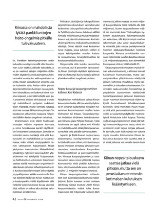 42 TALOUS  YHTEISKUNTA 3l
2009
tia. Pankkien tervehdyttäminen onkin
kuluvalla vuosikymmenellä ollut tavatto-
man suuri taakka julkiselle taloudelle, ja
se on vaatinut satojen miljardien dolla-
reiden käyttämistä roskalainojen puhdis-
tamiseksi suurimpien valtionpankkien ta-
seista. Kovan talouskasvun ansiosta asia
on kuitenkin voitu hoitaa vähin poruin.
Järjestämättömien luottojen osuus pank-
kien lainasalkusta on laskenut viime vuo-
sina nopeasti ja on tällä hetkellä vain pa-
ri prosenttia.Vielä ei ole käytössä arvioita
nyt mahdollisesti syntyvien roskaluot-
tojen määrästä, mutta varmalta näyttää,
että asia nousee lähivuosina pintaan. Ta-
louskasvun jatkuminen nopeana helpot-
taisi tälläkin kertaa ongelman ratkaisua.
Viranomaiset ovat olleet huolissaan
luottojen määrän nopeasta kasvusta,
ja viime heinäkuussa pankit näyttävät-
kin kiristäneen luototustaan. Samalla on
kuitenkin saatu merkkejä siitä, että kas-
vuvauhti on mahdollisesti jo tasaantu-
massa, mikä viittaisi elvytyspaketin te-
hon vähittäiseen hiipumiseen. Mikäli
yksityisten investointien liikkeellelähtö
lykkääntyy, nykyisen kasvuvauhdin yllä-
pitäminen voi edellyttää lisäpanostuk-
sia hallitukselta. Luototuksen lisääminen
saattaa edellä mainittujen ongelmien li-
säksi kasata jatkossa inflaatiopaineita,sil-
lä kuukausitasolla hintojen lasku näyttää
jo pysähtyneen, vaikka vuositasolla hin-
nat edelleen laskevat. Kiinan hallituksen
ja keskuspankin välillä käydäänkin tällä
hetkellä todennäköisesti kovaa vääntöä
siitä, milloin on oikea aika aloittaa raha-
politiikan kiristäminen.
Pelissä on päättäjien ja koko poliittisen
järjestelmän oikeutuksen kannalta kaksi
keskeisintä talouspoliittista huolenaihet-
ta:Työttömyyden kasvu halutaan välttää
hinnalla millä hyvänsä,mutta inflaatiota-
kaan ei voi päästää uhkaamaan kotitalo-
uksien pankeissa makaavia huomattavia
säästöjä. Omat säästöt ovat keskeinen
turva maassa, jossa julkinen sektori ei
tarjoa kehittyneiden maiden kaltais-
ta sosiaaliturvaa, terveydenhuoltoa tai
koulutusmahdollisuuksia.
Riippumatta siitä, kuinka perusteltua
on asettaa juuri 8 prosentin kasvutavoi-
te,Kiinan päättäjät näyttävät ajattelevan,
että tätä hitaampi kasvu nostaisi piilevät
yhteiskunnalliset ongelmat pintaan.
Nopea kasvu ja kaupungistuminen
kulkevat käsi kädessä
Nykykriisi on mahdollisesti syönyt Kiinan
kasvupotentiaalia,sillä osa vientiyrityksis-
tä on siirtänyt tuotantonsa Kiinaakin hal-
vemman kustannustason maihin kuten
Vietnamiin tai Intiaan. Taiwanilaisyritys-
ten tiedetään siirtäneen kenkätuotanto-
aan Kiinasta jopa Pohjois-Koreaan. Tästä
huolimatta on syytä uskoa, että Kiinalla
on mahdollisuudet pitää yllä nopeaa kas-
vuvauhtia vielä pitkälle tulevaisuuteen.
Japanin ja Etelä-Korean nopea kasvu
aikaisempina vuosikymmeninä perus-
tui tärkeältä osin siihen, että tuottavuus
kasvoi ihmisten siirtyessä alhaisen tuot-
tavuuden maataloudesta kaupunkien
teollisuuslaitoksiin ja palveluammattei-
hin. Kiinassa kaupungistumien ja tuot-
tavuuden kasvu voivat ylläpitää nopeaa
kasvuvauhtia vielä pitkälle tulevaisuu-
teen, sillä maaseudulla asuu edelleen yli
puolet 1,3 miljardin hengen väestöstä.
Kiinan kaupungistumisen mittasuh-
teet ovat suomalaisnäkökulmasta häkel-
lyttävät. Erään tuoreen arvion mukaan
(McKinsey Global Institute 2009) Kiinan
kaupunkiväestön määrä tulee kasva-
maan noin 350 miljoonalla vuoteen 2025
mennessä, jolloin maassa on noin miljar-
di kaupunkilaista (tällä hetkellä alle 600
miljoonaa). Uusien kaupunkilaisten mää-
rä on enemmän kuin Yhdysvaltojen ny-
kyinen asukasmäärä. Rakentamisvauhti
on vaikuttava, sillä käytännössä maahan
rakennetaan joka vuosi kaupunkialuei-
ta määrällä, joka vastaa pariakymmentä
Suomen pääkaupunkiseudun kokoista
kaupunkia. Kiinassa arvioidaankin run-
saan viidentoista vuoden kuluttua olevan
221 miljoonakaupunkia, kun esimerkiksi
Euroopassa niitä on tällä hetkellä 35.
Kaupungistumiskehityksen myötä Kii-
nan kokonaistuotanto ja elintaso tulevat
kasvamaan huomattavasti, mutta kas-
vudynamiikan ylläpitäminen edellyttää
jossain vaiheessa muutoksia myös kas-
vumalliin ja talouden rakenteeseen. En-
sinnäkin raaka-aineiden hintakehitys ja
ympäristön saastuminen edellyttävät
tuotantopanoksien jatkuvan lisäämisen
sijaan huomion kiinnittämistä niiden ny-
kyistä huomattavasti tehokkaampaan
käyttöön. Tämä merkitsee muun muas-
sa sitä, että perusteettomista investoin-
neille ja tuotantohyödykkeille myönne-
tyistä hintatuista tulisi luopua. Toiseksi,
vaikka kaupungistuminen pitää yllä tiet-
tyä investointikysynnän tasoa, nämä in-
vestoinnit eivät tarjoa pohjaa jatkuval-
le kasvulle, vaan lisäkysyntää on tultava
myös muualta. Kolmanneksi Kiinan ta-
lous on jo kasvanut niin suureksi, että se
ei enää jatkossa voi samalla tavoin kuin
Kiinassa on mahdollista
lykätä pankkiluottojen
hoito-ongelmia pitkälle
tulevaisuuteen.
Kiinan nopea talouskasvu
saattaa jatkua vielä
pitkään,mutta sen on
perustuttava enemmän
kotimaisen kulutuksen
lisääntymiseen.
 