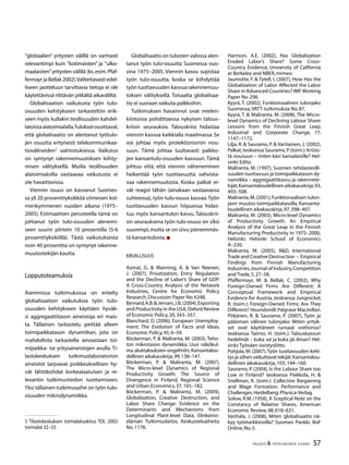 57TALOUS  YHTEISKUNTA 3l
2009
”globaalien” yritysten välillä on varmasti
relevantimpi kuin ”kotimaisten” ja ”ulko-
maalaisten”yritysten välillä (ks.esim.Pfaf-
fermayr ja Bellak 2002).Valitettavasti edel-
liseen jaotteluun tarvittavia tietoja ei ole
käytettävissä riittävän pitkältä aikaväliltä.
Globalisaation vaikutusta työn tulo-
osuuden kehitykseen tarkasteltiin erik-
seen myös kullakin teollisuuden kahdel-
latoistaalatoimialalla.Tuloksetosoittavat,
että globalisaatio on alentanut työtulo-
jen osuutta erityisesti telekommunikaa-
tiovälineiden
valmistuksessa. Vaikutus
on syntynyt rakennemuutoksen kiihty-
misen välityksellä. Muilla teollisuuden
alatoimialoilla vastaavaa vaikutusta ei
ole havaittavissa.
Viennin osuus on kasvanut Suomes-
sa yli 20 prosenttiyksikköä viimeisen kol-
menkymmenen vuoden aikana (1975–
2005). Estimaattien perusteella tämä on
johtanut työn tulo-osuuden alenemi-
seen suurin piirtein 10 prosentilla (5-6
prosenttiyksiköllä). Tästä vaikutuksesta
noin 40 prosenttia on syntynyt rakenne-
muutostekijän kautta.
Lopputoteamuksia
Aiemmissa tutkimuksissa on eritelty
globalisaation vaikutuksia työn tulo-
osuuden kehitykseen käyttäen hyväk-
si aggregaattitason aineistoja eri mais-
ta. Tällainen tarkastelu peittää alleen
toimipaikkatason dynamiikan, jota on
mahdollista tarkastella ainoastaan toi-
mipaikka- tai yritysaineistojen avulla. Ti-
lastokeskuksen tutkimuslaboratorion
aineistot tarjoavat poikkeuksellisen hy-
vät lähtökohdat korkealaatuisen ja re-
levantin tutkimustiedon tuottamiseen.
Yksi tällainen tutkimusaihe on työn tulo-
osuuden mikrodynamiikka.
 Tilastokeskuksen toimialaluokitus TOL 2002:
toimialat 32–33.
Globalisaatio on tulosten valossa alen-
tanut työn tulo-osuutta Suomessa vuo-
sina 1975–2005. Viennin kasvu supistaa
työn tulo-osuutta, koska se kiihdyttää
työn tuottavuuden kasvua rakennemuu-
toksen välityksellä. Toisaalta globalisaa-
tio ei suoraan vaikuta palkkoihin.
Tutkimuksen havainnot ovat mielen-
kiintoisia pohdittaessa nykyisen talous-
kriisin seurauksia. Talouskriisi hidastaa
viennin kasvua kaikkialla maailmassa. Se
voi johtaa myös protektionismin nou-
suun. Tämä johtaa luultavasti palkko-
jen kansantulo-osuuden kasvuun. Tämä
johtuu siitä, että viennin väheneminen
heikentää työn tuottavuutta vahvista-
vaa rakennemuutosta. Koska palkat ei-
vät reagoi tähän (ainakaan vastaavassa
suhteessa), työn tulo-osuus kasvaa.Työn
tuottavuuden kasvun hiipuessa hidas-
tuu myös kansantulon kasvu. Talouskrii-
sin seurauksena työn tulo-osuus on siksi
suurempi,mutta se on siivu pienemmäs-
tä kansantulosta.
Kirjallisuus
Azmat, G.  Manning, A.  Van Reenen,
J. (2007), Privatization, Entry Regulation
and the Decline of Labor’s Share of GDP:
A Cross-Country Analysis of the Network
Industries, Centre for Economic Policy
Research,Discussion Paper No.6348.
Bernard,A.B. Jensen,J.B.(2004),Exporting
and Productivity in the USA,Oxford Review
of Economic Policy,20,343–357.
Blanchard, O. (2006), European Unemploy-
ment: The Evolution of Facts and Ideas,
Economic Policy,45,6–59.
Böckerman, P.  Maliranta, M. (2003), Teho-
ton mikrotason dynamiikka. Uusi näkökul-
ma aluetalouksien ongelmiin, Kansantalou-
dellinen aikakauskirja,99,138–147.
Böckerman, P.  Maliranta, M. (2007),
The Micro-level Dynamics of Regional
Productivity Growth: The Source of
Divergence in Finland, Regional Science
and Urban Economics,37,165–182.
Böckerman, P.  Maliranta, M. (2009),
Globalization, Creative Destruction, and
Labor Share Change: Evidence on the
Determinants and Mechanisms from
Longitudinal Plant-level Data, Elinkeino-
elämän Tutkimuslaitos, Keskusteluaiheita
No.1178.
Harrison, A.E. (2002), Has Globalization
Eroded Labor’s Share? Some Cross-
Country Evidence, University of California
at Berkeley and NBER,mimeo.
Jaumotte, F.  Tytell, I. (2007), How Has the
Globalization of Labor Affected the Labor
Share in Advanced Countries? IMFWorking
Paper No.298.
Kyyrä, T. (2002), Funktionaalinen tulonjako
Suomessa,VATT-tutkimuksia No.87.
Kyyrä, T.  Maliranta, M. (2008), The Micro-
level Dynamics of Declining Labour Share:
Lessons from the Finnish Great Leap,
Industrial and Corporate Change, 17,
1147–1172.
Lilja, R.  Sauramo, P.  Vartiainen, J. (2002),
Palkat,teoksessa Sauramo,P.(toim.):Kriisis-
tä nousuun – miten kävi kansalaisille? Hel-
sinki:Edita.
Maliranta, M. (1997), Suomen tehdasteolli-
suuden tuottavuus ja toimipaikkatason dy-
namiikka – aggregaattikasvu ja rakennete-
kijät,Kansantaloudellinen aikakauskirja,93,
493–508.
Maliranta,M.(2001),Funktionaalisen tulon-
jaon muutos toimipaikkatasolla, Kansanta-
loudellinen aikakauskirja,97,398–407.
Maliranta, M. (2003), Micro-level Dynamics
of Productivity Growth. An Empirical
Analysis of the Great Leap in the Finnish
Manufacturing Productivity in 1975–2000,
Helsinki: Helsinki School of Economics
A–230.
Maliranta, M. (2005), RD, International
TradeandCreativeDestruction – Empirical
Findings from Finnish Manufacturing
Industries,Journal of Industry,Competition
and Trade,5,27–58.
Pfaffermayr, M.  Bellak, C. (2002), Why
Foreign-Owned Firms Are Different: A
Conceptual Framework and Empirical
Evidence for Austria, teoksessa Jungnickel,
R. (toim.): Foreign-Owned Firms: Are They
Different? Houndsmill:Palgrave Macmillan.
Pitkänen, R.  Sauramo, P. (2007), Työn ja
pääoman välinen tulonjako: Miten yrityk-
set ovat käyttäneet runsaat voittonsa?
teoksessa Taimio, H. (toim.): Talouskasvun
hedelmät – kuka sai ja kuka jäi ilman? Hel-
sinki:Työväen sivistysliitto.
Pohjola, M. (2007).Työn tuottavuuden kehi-
tys ja siihen vaikuttavat tekijät.Kansantalou-
dellinen aikakauskirja,103,144–160.
Sauramo, P. (2004), Is the Labour Share too
Low in Finland? teoksessa Piekkola, H. 
Snellman, K. (toim.): Collective Bargaining
and Wage Formation. Performance and
Challenges.Heidelberg:Physica-Verlag.
Solow, R.M. (1958), A Sceptical Note on the
Constancy of Relative Shares, American
Economic Review,48,618–631.
Vanhala, J. (2008), Miten globalisaatio nä-
kyy työmarkkinoilla? Suomen Pankki, BoF
Online,No.5.
 