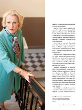 59TALOUS  YHTEISKUNTA 3l
2009
Anneli Tuominen haluaa varmistaa tehokkaan
riskienhallinnan toteutumisen ja vakava-
raisuuspuskureiden kasvattamisen hyvinä
aikoina.
karkeasti noin kuutta prosenttia maailman
bruttokansantuotteesta.
Julkinen sektori on joutunut pääomitta-
maan pankki- ja vakuutussektoria erilaisin
pääomatuin Euroopassa yli 170 miljardilla
eurolla.Tämän lisäksi valtiot ovat antaneet
suoria takauksia tai myöntäneet takauslu-
pauksia pankkien jälleenrahoituksen tur-
vaamiseksi Euroopassa yhteensä yli 900
miljardilla eurolla.
Kriisin syitä on analysoitu ahkerasti, ja
se on vielä pitkään erilaisten tutkimusten
kohteena. Tutkijat ovat jossain määrin eri-
mielisiä kriisin merkittävimmästä aiheut-
tajasta. Syyllisiä on helppo tunnistaa usei-
ta (taulukko 1).
Käsittelen tässä artikkelissa finanssikrii-
sin hoitoa lähinnä valvontaviranomaisen
näkökulmasta. Nostan esiin muutamia fi-
nanssilaitosten valvonnan ja niiden sään-
telyn kannalta tärkeitä kysymyksiä. Toi-
menpiteillä pyritään siihen, ettei koetun
kaltainen kriisi toistuisi.
Sääntelyn uudistaminen on välttämä-
töntä,mutta uudistuksilla voidaan vain vä-
lillisesti vaikuttaa reaalitalouden tilaan ja
sen helpottumiseen. Siihen tarvitaan niin
raha- kuin finanssipolitiikankin työkalujen
käyttöä. Vaikka sääntelyuudistuksilla pys-
tytään parhaimmillaan nopeastikin lisää-
mään luottamusta finanssimarkkinoiden
toimintaan, ovat uudistusten vaikutukset
finanssimarkkinoihin pääosin nähtävissä
vasta viiveellä.
Sääntelyä ja valvontaa kehitettäessä on
muistettava, että finanssimarkkinat ovat
globaalit.Juuri tämä mahdollisti kriisin no-
 