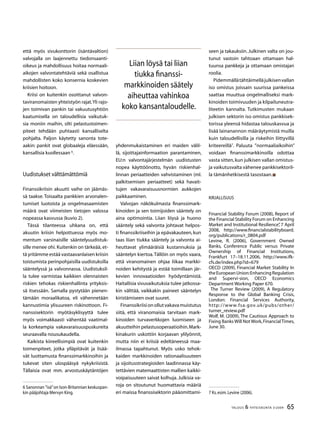 65TALOUS  YHTEISKUNTA 3l
2009
Liian löysä tai liian
tiukka finanssi-
markkinoiden säätely
aiheuttaa vahinkoa
koko kansantaloudelle.
että myös sivukonttorin (isäntävaltion)
valvojalla on laajennettu tiedonsaanti-
oikeus ja mahdollisuus hoitaa normaali-
aikojen valvontatehtäviä sekä osallistua
mahdollisten koko konsernia koskevien
kriisien hoitoon.
Kriisi on kuitenkin osoittanut valvon-
taviranomaisten yhteistyön rajat.Yli rajo-
jen toimivan pankin tai vakuutusyhtiön
kaatumisella on taloudellisia vaikutuk-
sia moniin maihin, silti pelastustoimen-
piteet tehdään puhtaasti kansalliselta
pohjalta. Paljon käytetty sanonta tote-
aakin: pankit ovat globaaleja eläessään,
kansallisia kuollessaan 
.
Uudistukset välttämättömiä
Finanssikriisin akuutti vaihe on jäämäs-
sä taakse. Toisaalta pankkien arvonalen-
tumiset luotoista ja ongelmasaamisten
määrä ovat viimeisten tietojen valossa
nopeassa kasvussa (kuvio 2).
Tässä tilanteessa uhkana on, että
akuutin kriisin helpottuessa myös mo-
mentum varsinaisille sääntelyuudistuk-
sille menee ohi. Kuitenkin on tärkeää, et-
tä yritämme estää vastaavanlaisen kriisin
toistumista perinpohjaisilla uudistuksilla
sääntelyssä ja valvonnassa. Uudistuksil-
la tulee varmistaa kaikkien olennaisten
riskien tehokas riskienhallinta yrityksis-
sä itsessään. Samalla pystytään pienen-
tämään moraalikatoa, eli vähennetään
kannustimia ylisuureen riskinottoon. Fi-
nanssisektorin myötäsyklisyyttä tulee
myös voimakkaasti vähentää vaatimal-
la korkeampia vakavaraisuuspuskureita
seuraavalla nou­su­kaudella.
Kaikista kiireellisimpiä ovat kuitenkin
toimenpiteet, jotka ylläpitävät ja lisää-
vät luottamusta finanssimarkkinoihin ja
tukevat siten ulospääsyä nykykriisistä.
Tällaisia ovat mm. arvostuskäytäntöjen
 Sanonnan ”isä”on Ison-Britannian keskuspan-
kin pääjohtaja Mervyn King.
yhdenmukaistaminen eri maiden välil-
lä, sijoittajainformaation parantaminen,
EU:n valvontajärjestelmän uudistusten
nopea käyttöönotto, hyvän riskienhal-
linnan periaatteiden vahvistaminen (ml.
palkitsemisen periaatteet) sekä havait-
tujen vakavaraisuusnormien aukkojen
paikkaaminen.
Valvojan näkökulmasta finanssimark-
kinoiden ja sen toimijoiden sääntely on
aina optimointia. Liian löysä ja huono
sääntely sekä valvonta johtavat helpos-
ti finanssikriiseihin ja epävakauteen, kun
taas liian tiukka sääntely ja valvonta ai-
heuttavat ylimääräisiä kustannuksia ja
sääntelyn kiertoa.Tällöin on myös vaara,
että viranomainen ohjaa liikaa markki-
noiden kehitystä ja estää toimillaan jär-
kevien innovaatioiden hyödyntämistä.
Haitallisia sivuvaikutuksia tulee jatkossa-
kin välttää, vaikkakin paineet sääntelyn
kiristämiseen ovat suuret.
Finanssikriisionollutvakavamuistutus
siitä, että viranomaisia tarvitaan mark-
kinoiden turvaverkkojen luomiseen ja
akuutteihin pelastusoperaatioihin.Mark-
kinakurin uskottiin korjaavan ylilyönnit,
mutta niin ei kriisiä edeltäneessä maa-
ilmassa tapahtunut. Myös usko tehok-
kaiden markkinoiden rationaalisuuteen
ja sijoitusstrategioiden laadinnassa käy-
tettävien matemaattisten mallien kaikki-
voipaisuuteen saivat kolhuja. Julkisia va-
roja on sitoutunut huomattavia määriä
eri maissa finanssisektorin pääomittami-
seen ja takauksiin. Julkinen valta on jou-
tunut vastoin tahtoaan ottamaan hal-
tuunsa pankkeja ja ottamaan omistajan
roolia.
Pidemmällätähtäimelläjulkisenvallan
iso omistus joissain suurissa pankeissa
saattaa muuttua ongelmalliseksi mark-
kinoiden toimivuuden ja kilpailuneutra-
liteetin kannalta. Tutkimusten mukaan
julkisen sektorin iso omistus pankkisek-
torissa yleensä hidastaa talouskasvua ja
lisää lainanannon määräytymistä muilla
kuin taloudellisilla ja riskeihin liittyvillä
kriteereillä
. Paluuta ”normaaliaikoihin”
voidaan finanssimarkkinoilla odottaa
vasta sitten,kun julkisen vallan omistus-
ja vaikutusvalta vähenee pankkisektoril-
la tämänhetkisestä tasostaan.
Kirjallisuus
Financial Stability Forum (2008), Report of
the Financial Stability Forum on Enhancing
Market and Institutional Resilience”, 7 April
2008, http://www.financialstabilityboard.
org/publications/r_0804.pdf
Levine, R. (2006), Government Owned
Banks, Conference Public versus Private
Ownership of Financial Institutions,
Frankfurt 17–18.11.2006, http://www.ifk-
cfs.de/index.php?id=679
OECD (2009), Financial Market Stability In
theEuropeanUnion:EnhancingRegulation
and Supervi-sion, OECD Economics
Department Working Paper 670.
The Turner Review (2009), A Regulatory
Response to the Global Banking Crisis,
London: Financial Services Authority,
http://www.fsa.gov.uk/pubs/other/
turner_review.pdf
Wolf, M. (2009), The Cautious Approach to
Fixing Banks Will Not Work,FinancialTimes,
June 30.
 Ks.esim.Levine (2006).
 