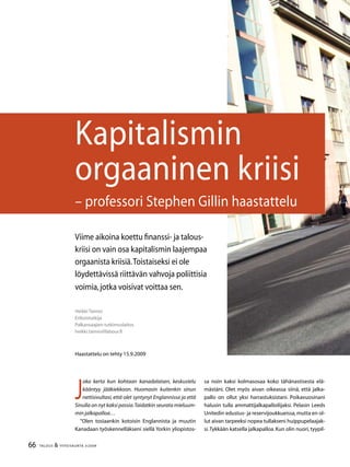 66 TALOUS  YHTEISKUNTA 3l
2009
J
oka kerta kun kohtaan kanadalaisen, keskustelu
kääntyy jääkiekkoon. Huomasin kuitenkin sinun
nettisivultasi, että olet syntynyt Englannissa ja että
Sinulla on nyt kaksi passia.Taidatkin seurata mieluum-
min jalkapalloa…
”Olen tosiaankin kotoisin Englannista ja muutin
Kanadaan työskennelläkseni siellä Yorkin yliopistos-
Heikki Taimio	
Erikoistutkija
Palkansaajien tutkimuslaitos
heikki.taimio@labour.fi
Kapitalismin
orgaaninen kriisi
– professori Stephen Gillin haastattelu
Haastattelu on tehty 15.9.2009
Viime aikoina koettu finanssi- ja talous-
kriisi on vain osa kapitalismin laajempaa
orgaanista kriisiä.Toistaiseksi ei ole
löydettävissä riittävän vahvoja poliittisia
voimia,jotka voisivat voittaa sen.
sa noin kaksi kolmasosaa koko tähänastisesta elä-
mästäni. Olet myös aivan oikeassa siinä, että jalka-
pallo on ollut yksi harrastuksistani. Poikavuosinani
halusin tulla ammattijalkapalloilijaksi. Pelasin Leeds
Unitedin edustus- ja reservijoukkueissa,mutta en ol-
lut aivan tarpeeksi nopea tullakseni huippupelaajak-
si.Tykkään katsella jalkapalloa. Kun olin nuori, tyypil-
 