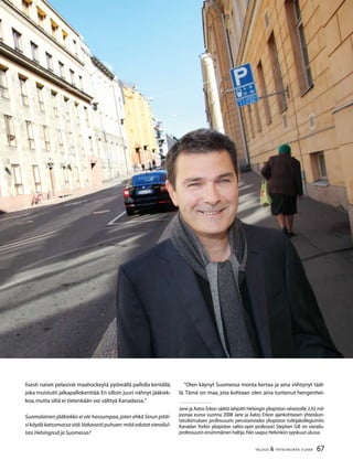 67TALOUS  YHTEISKUNTA 3l
2009
Jane ja Aatos Erkon säätiö lahjoitti Helsingin yliopiston rahastoille 2,92 mil-
joonaa euroa vuonna 2008 Jane ja Aatos Erkon ajankohtaisen yhteiskun-
tatutkimuksen professuurin perustamiseksi yliopiston tutkijakollegiumiin.
Kanadan Yorkin yliopiston valtio-opin professori Stephen Gill on vierailu-
professuurin ensimmäinen haltija.Hän saapui Helsinkiin syyskuun alussa.
lisesti naiset pelasivat maahockeytä pyöreällä pallolla kentällä,
joka muistutti jalkapallokenttää.En silloin juuri nähnyt jääkiek-
koa,mutta siltä ei tietenkään voi välttyä Kanadassa.”
Suomalainen jääkiekko ei ole hassumpaa,joten ehkä Sinun pitäi-
sikäydäkatsomassasitä.Vakavastipuhuen:mitäodotatvierailul-
tasi Helsingissä ja Suomessa?
”Olen käynyt Suomessa monta kertaa ja aina viihtynyt tääl-
lä. Tämä on maa, jota kohtaan olen aina tuntenut hengenhei-
 