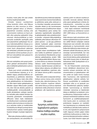 69TALOUS  YHTEISKUNTA 3l
2009
lisuuksia, mutta jotka silti ovat erittäin
avoimia maailmantaloudelle.
Viimeksi kulunut vuosikymmen
viittaa kuitenkin siihen, että liikkuva
pääoma on ollut nousussa, ja viime-
aikainen globaali talous- ja rahoitus-
järjestelmän romahdus osoittaa, että
viranomaisten reaktiona on hyvin pit-
kälti ollut palauttaa globaalisti integ-
roituneet rahoitusmarkkinat ja kom-
pensoida varakkaille sijoittajille, jotka
ovat järjestelmän päähyötyjiä. Itse asi-
assa makrotaloudellinen elvytys ja ra-
hoituslaitosten pelastaminen ovat suo-
sineet hyvin yksipuolisesti pääomaa.
Jää nähtäväksi, pitävätkö kansojen de-
mokraattiset voimat puoliaan, jos ja si-
käli kuin taloudelliset olot palaavat lä-
hes normaalitilaan.”
Eikö olisi mahdollista, että syntyisi jonkin-
lainen globaali demokraattinen kehitys,
joka ei edellyttäisi globalisaation uutta ra-
joittamista?
”Kuten juuri annoin ymmärtää, tämä
on monimutkainen kysymys, ja se to-
dellakin riippuu yhteiskunnallisista voi-
masuhteista ja poliittisista rakenteista
eri maissa. Se riippuu myös siitä, millai-
sesta globalisaatiosta me keskustelem-
me. Olen täysin tiedon globalisaation ja
ideoiden vapaan liikkuvuuden puolella
niin, ettei niitä ole alistettu patentti- ja
intellektuaalisille omistusoikeuksille ja
muille ylimääräisten voittojen tavoitte-
lun keinoille, jotka estävät ihmisten hy-
vinvointia parantavien innovaatioiden
diffuusion. Uskon myös eräänlaiseen
monikulttuuriseen suvaitsevaan globali-
saatioon,joka tunnustaa ja arvostaa ero-
ja ja vastustaa mielen ja markkinoiden
monokulttuuria.Niinpä suurempi demo-
kratisoituminen saattaisi merkitä globa-
lisaation tiettyjen muotojen laajenemis-
ta.
Mitä tulee yhteiskunnallisiin ja poliitti-
siin voimasuhteisiin, niin esimerkiksi Yh-
dysvalloista puuttuu kokonaan järjestäy-
tynyt vasemmisto monista historiallisista
ja poliittisista syistä, jotka ulottuvat ai-
na Amerikan tasavallan perustamiseen,
orjuuden aikaan ja sitä seuranneeseen
maahanmuuton ja teollistumisen aikaan
asti. Yhdysvalloissa paine asettaa lisä-
rajoituksia kapitalistiselle taloudellisel-
le globalisaatiolle tulee protektionistisil-
ta voimilta – erityisesti niiltä yrityksiltä ja
työläisiltä, jotka kokevat ulkomaisen kil-
pailun paineen – ja sitä ajaa poliittinen
oikeisto luultavasti paljon enemmän
kuin poliittinen vasemmisto ja järjestäy-
tynyt työväenliike.
Laajasti ottaen amerikkalainen hallit-
seva luokka tai poliittinen systeemi on
aina kannattanut liberalisointia ja kapi-
talistista globalisaatiota, ainakin 1980-
luvun alkupuolelta lähtien. Muissa mais-
sa tämä tilanne on erilainen. Esimerkiksi
Saksassa uuden Vasemmistopuolueen
kannatus näyttää kasvavan samalla kun
Saksan talous vakautuu sen jälkeen kun
globaali taloudellinen sulaminen aihe-
utti Saksan viennin ja BKT:n massiivisen
pudotuksen.
Näin ollen pitäisi analysoida kehitys-
kulkuja useissa maissa, jotta voitaisiin
havaita joku säännönmukaisuus. Tois-
taiseksi kuitenkin maailman tärkeim-
mät valtiot G8:ssa ja G20:ssa näyttävät
säilyttävän melko yhtenäisen rintaman
pitääkseen yllä kapitalistista globali-
saatiota, joskin ne aikovat soveltaa pi-
temmälle menevää säätelyä. Ryhmät,
jotka ajavat globaalitason erilaista de-
mokratisointia – esimerkiksi ne, jotka
kuuluvat Maailman sosiaalifoorumiin
– eivät näytä esittäneen merkittävää
roolia poliittisissa väittelyissä vuosien
2007–2009 talous- ja finanssikriisin ai-
kana.”
Onko olemassa myös samanlainen valin-
tatilanne globalisaation ja hyvinvointival-
tion välillä? Monien tutkijoiden mielestä
Pohjoismaat ovat esimerkki siitä, kuinka
globalisaatio ja hyvinvointivaltio voivat
kulkea käsi kädessä ja tukea toistaan: glo-
balisaatio edistää talouskasvua, joka tuo
verotuloja hyvinvointivaltiolle, kun taas
sosiaaliturva ja hyvinvointipalvelut aut-
tavat ihmisiä aikoina,jolloin globalisaatio
iskee heihin kovasti, joten ne tekevät glo-
balisaatiosta heille hyväksyttävän tai ai-
nakin siedettävän.
”En ole Pohjoismaiden asiantuntija,
mutta nähdäkseni aikaisemmat kom-
menttini antavat ymmärtää, että hy-
vinvointivaltion ja globalisaation väli-
nen suhde voi saada monia muotoja.
Olen huomannut, että kapitalistisen
globalisaation nykyistä vaihetta hal-
litsevat suuryhtiöiden ja varakkaiden
sijoittajien edut, ja ne pystyvät suu-
resti liikuttelemaan pääomia, hyödyn-
tämään luonnonvaroja ja tietenkin
riistämään työvoimaa ja käyttämään
lakeja ja säädöksiä turvatakseen omis-
tusoikeutensa. Pohjoismaiset mallit ra-
joittavat merkittävästi työläisten riistoa
hyvinvointi- ja uudelleenjakojärjestel-
mien kautta, joten ne osoittavat, että
jonkinlainen tasapaino on mahdolli-
nen. Avainkysymys on, voidaanko tämä
mahdollisuus yleistää, koska saattaa ol-
la niin, että kapitalismin pohjoismaiset
mallit riippuvat erittäin paljon niiden
poliittisista kulttuureista ja niiden laa-
jemmista käsityksistä koskien solidaari-
suutta. Juuri tästä haluaisin oppia pal-
On avoin
kysymys,voitaisiinko
kapitalismin pohjois-
maisia malleja soveltaa
muihin maihin.
 
