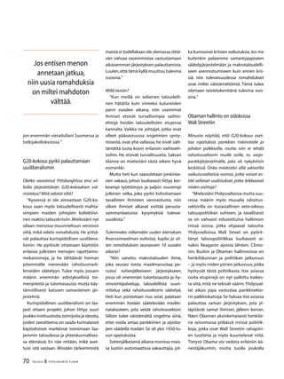70 TALOUS  YHTEISKUNTA 3l
2009
jon enemmän vierailullani Suomessa ja
tutkijakollokviossa.”
G20-kokous pyrkii palauttamaan
uusliberalismin
Oletko seurannut Pittsburghissa ensi vii-
kolla järjestettävän G20-kokouksen val-
mistelua? Mitä odotat siltä?
”Kyseessä ei ole ainoastaan G20-ko-
kous vaan myös taloudellisesti mahta-
vimpien maiden johtajien kollektiivi-
nen reaktio talouskriisiin.Mielestäni nyt
ollaan menossa muunneltuun versioon
siitä, mikä edelsi romahdusta. He yrittä-
vät palauttaa kurinpidollisen uuslibera-
lismin. He pyrkivät ottamaan käyttöön
erilaisia julkisten menojen rajoittamis-
mekanismeja, ja he tähtäävät hieman
pitemmälle menevään rahoitusmark-
kinoiden säätelyyn. Tulee myös jossain
määrin enemmän edistyksellisiä toi-
menpiteitä ja tulontasausta mutta käy-
tännöllisesti katsoen samanlainen jär-
jestelmä.
Kurinpidollinen uusliberalismi on laa-
jasti ottaen projekti, johon liittyy suuri
joukko instituutioita,toimijoita ja ideoita,
joiden tavoitteena on saada kurinalaiset
kapitalistiset markkinat toimimaan laa-
jemmin taloudessa ja yhteiskunnallises-
sa elämässä. En näe mitään, mikä aset-
tuisi sitä vastaan. Missään tärkeimmistä
maista ei todellakaan ole olemassa riittä-
vän vahvaa vasemmistoa vastustamaan
aikaisemman järjestyksen palauttamista.
Luulen,että tämä kyllä muuttuu tulevina
vuosina.”
Millä tavoin?
”Kun meillä on sellainen taloudelli-
nen hätätila kuin viimeksi kuluneiden
parin vuoden aikana, niin useimmat
ihmiset etsivät turvallisimpia vaihto-
ehtoja heidän taloudellisten etujensa
kannalta. Vaikka ne johtajat, jotka ovat
olleet päävastuussa ongelmien synty-
misestä, ovat yhä vallassa, he eivät vält-
tämättä luota kovin erilaisiin vaihtoeh-
toihin. He etsivät turvallisuutta. Saksan
tilanne on mielestäni tästä oikein hyvä
esimerkki.
Mutta heti kun saavutetaan jonkinlai-
nen vakaus, johon luultavasti liittyy kor-
keampi työttömyys ja paljon suurempi
julkinen velka, joka pyrkii kohottamaan
tavallisten ihmisten verorasitusta, niin
silloin ihmiset alkavat esittää perusta-
vammanlaatuisia kysymyksiä tulevai-
suudesta.”
Tulemmeko näkemään uuden kierroksen
finanssimaailman euforiaa, kuplia ja sit-
ten romahduksen seuraavien 10 vuoden
aikana?
”Niin sanottu makrotalouden ihme,
joka seurasi toista maailmansotaa, pe-
rustui sotienjälkeiseen järjestykseen,
jossa oli enemmän tulontasausta ja hy-
vinvointipalveluja, taloudellista suun-
nittelua sekä rahoitussektorin säätelyä.
Heti kun poistetaan nuo asiat, palataan
enemmän itseään säätelevään markki-
natalouteen, jota vetää rahoitussektori.
Silloin tulee väistämättä ongelma siinä,
ettei voida antaa pankkiirien ja sijoitta-
jien säädellä itseään. Se oli yksi 1930-lu-
vun opetuksista.
Sotienjälkeisenä aikana monissa mais-
sa luotiin automaattisia vakauttajia, jot-
ka kumosivat kriisien vaikutuksia.Jos me
kuitenkin palaamme samantyyppiseen
säätelyjärjestelmään ja makrotaloudelli-
seen asennoitumiseen kuin ennen krii-
siä, niin tulevaisuudessa romahdukset
ovat miltei väistämättömiä. Tämä tulee
olemaan taistelukenttänä tulevina vuo-
sina.”
Obaman hallinto on sidoksissa
Wall Streetiin
Minusta näyttää, että G20-kokous aset-
taa rajoituksia pankkien riskinotolle ja
johdon palkkioille, mutta niin ei tehdä
rahoitussektorin muille osille, ns. varjo-
pankkijärjestelmälle, joka oli nykykriisin
keskiössä. Onko mielestäsi sillä sektorilla
vaikutusvaltaisia voimia, jotka voivat es-
tää sellaiset uudistukset, jotka leikkaavat
niiden voittoja?
”Mielestäni Yhdysvalloissa mutta suu-
ressa määrin myös muualla rahoitus-
sektorilla on tosiasiallinen veto-oikeus
talouspolitiikan suhteen, ja tavallisesti
se on vahvasti edustettuina hallinnon
niissä osissa, jotka ohjaavat taloutta.
Yhdysvalloissa Wall Street on pyörit-
tänyt talouspolitiikkaa luultavasti ai-
nakin Reaganin ajoista lähtien. Clinto-
nin, Bushin ja Obaman hallinnoissa on
henkilökunnan ja politiikan jatkuvuus
– ja myös niiden piirien jatkuvuus, jotka
hyötyvät tästä politiikasta. Itse asiassa
noita etupiirejä on nyt palkittu kaikes-
ta siitä, mitä ne tekivät väärin.Yhdysval-
lat aikoo jopa vastustaa pankkisekto-
rin palkkiokattoja.Se haluaa itse asiassa
palauttaa saman järjestyksen, jota yl-
läpitävät samat ihmiset, jälleen kerran.
Näen Obaman yksinkertaisesti henkilö-
nä seisomassa pitkässä rivissä poliitik-
koja, jotka ovat Wall Streetin rahapiiri-
en tuotteita ja myös kuuntelevat niitä.
Tietysti Obama voi vedota erilaisiin ää-
nestäjäkuntiin, mutta tuolla joukolla
Jos entisen menon
annetaan jatkua,
niin uusia romahduksia
on miltei mahdoton
välttää.
 