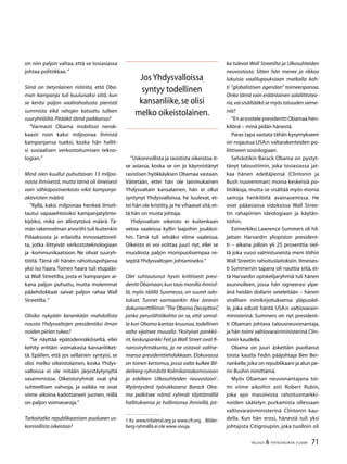 71TALOUS  YHTEISKUNTA 3l
2009
on niin paljon valtaa, että se tosiasiassa
johtaa politiikkaa. ”
Siinä on tietynlainen ristiriita, että Oba-
man kampanja tuli kuuluisaksi siitä, kun
se keräsi paljon vaalirahoitusta pienistä
summista eikä rahojen katsottu tulleen
suuryhtiöiltä.Pitääkö tämä paikkansa?
”Varmasti Obama mobilisoi nerok-
kaasti noin kaksi miljoonaa ihmistä
kampanjansa tueksi, koska hän hallit-
si sosiaalisen verkostoitumisen tekno-
logian.”
Minä olen kuullut puhuttavan 13 miljoo-
nasta ihmisestä, mutta tämä oli ilmeisesti
vain sähköpostiverkosto eikä kampanja-
aktivistien määrä.
”Kyllä, kaksi miljoonaa henkeä ilmoit-
tautui vapaaehtoisiksi kampanjatyönte-
kijöiksi, mikä on ällistyttävä määrä. Tä-
män rakennelman aivoriihi tuli kuitenkin
Piilaaksosta ja erilaisilta innovaattoreil-
ta, jotka liittyivät verkostoteknologiaan
ja -kommunikaatioon. Ne olivat suuryh-
tiöitä. Tämä oli hänen rahoituspohjansa
yksi iso haara.Toinen haara tuli etupääs-
sä Wall Streetilta, josta ei kampanjan ai-
kana paljon puhuttu, mutta molemmat
pääehdokkaat saivat paljon rahaa Wall
Streetilta.”
Olisiko nykyään kenenkään mahdollista
nousta Yhdysvaltojen presidentiksi ilman
noiden piirien tukea?
”Se näyttää epätodennäköiseltä, ellei
kehity erittäin voimakasta kansanliiket-
tä. Epäilen, että jos sellainen syntyisi, se
olisi melko oikeistolainen, koska Yhdys-
valloissa ei ole mitään järjestäytynyttä
vasemmistoa. Oikeistoryhmät ovat yhä
suhteellisen vahvoja, ja vaikka ne ovat
viime aikoina kadottaneet juonen, niillä
on paljon voimavaroja.”
Tarkoitatko republikaanisen puolueen us-
konnollista oikeistoa?
”Uskonnollista ja rasistista oikeistoa it-
se asiassa, koska se on jo käynnistänyt
rasistisen hyökkäyksen Obamaa vastaan.
Väitetään, ettei hän ole lainmukainen
Yhdysvaltain kansalainen, hän ei ollut
syntynyt Yhdysvalloissa, he luulevat, et-
tei hän ole kristitty,ja he vihaavat sitä,et-
tä hän on musta johtaja.
Yhdysvaltain oikeisto ei kuitenkaan
vetoa vaaleissa kyllin laajoihin joukkoi-
hin. Tämä tuli selväksi viime vaaleissa.
Oikeisto ei voi voittaa juuri nyt, ellei se
muodosta paljon monipuolisempaa re-
septiä Yhdysvaltojen johtamiseksi.”
Olet suhtautunut hyvin kriittisesti presi-
dentti Obamaan,kun taas monilla ihmisil-
lä, myös täällä Suomessa, on suuret odo-
tukset. Tunnet varmaankin Alex Jonesin
dokumenttifilmin ”The Obama Deception”,
jonka peruslähtökohta on se, että samal-
la kun Obama kantaa kruunua,todellinen
valta sijaitsee muualla. Yksityiset pankkii-
rit, keskuspankki Fed ja Wall Street ovat fi-
nanssiryhmäkunta, ja ne ostavat valitse-
mansa presidenttiehdokkaan. Elokuvassa
on toinen kertomus, jossa valta kulkee Bil-
derberg-ryhmästä Kolmikantakomissioon
ja edelleen Ulkosuhteiden neuvostoon
.
Myöntyvänä työrukkasena Barack Oba-
ma palkitsee nämä ryhmät täyttämällä
hallituksensa ja hallintonsa ihmisillä, jot-
 Ks. www.trilateral.org ja www.cfr.org . Bilder-
berg-ryhmällä ei ole www-sivuja.
ka tulevat Wall Streetilta ja Ulkosuhteiden
neuvostosta. Sitten hän menee ja rikkoo
lukuisia vaalilupauksiaan matkalla koh-
ti ”globalistisen agendan” toimeenpanoa.
Onko tämä vain eräänlainen salaliittoteo-
ria,vai sisältääkö se myös totuuden sieme-
niä?
”En arvostele presidentti Obamaa hen-
kilönä – minä pidän hänestä.
Paras tapa vastata tähän kysymykseen
on nojautua USA:n valtarakenteiden po-
liittiseen sosiologiaan.
Selvästikin Barack Obama on pystyt-
tänyt taloustiimin, joka tosiasiassa jat-
kaa hänen edeltäjiensä (Clintonin ja
Bush nuoremman) monia keskeisiä po-
litiikkoja, mutta se sisältää myös monia
samoja henkilöitä avainasemissa. He
ovat pääasiassa sidoksissa Wall Stree-
tin rahapiirien ideologiaan ja käytän-
töihin.
Esimerkiksi Lawrence Summers oli hil-
jattain Harvardin yliopiston president-
ti – aikana jolloin yli 25 prosenttia siel-
tä joka vuosi valmistuneista meni töihin
Wall Streetin rahoituslaitoksiin. Ilmeises-
ti Summersin tapana oli nauttia siitä, et-
tä Harvardin opiskelijaryhmiä tuli hänen
asunnolleen, jossa hän signeerasi ylpe-
änä heidän dollarin seteleitään – hänen
virallisen nimikirjoituksensa yläpuolel-
le, joka edusti häntä USA:n valtiovarain-
ministerinä. Summers on nyt president-
ti Obaman johtava talousneuvonantaja,
ja hän toimi valtiovarainministerinä Clin-
tonin kaudella.
Obama on juuri äskettäin puoltanut
toista kautta Fedin pääjohtaja Ben Ber-
nankelle,joka on republikaani ja alun pe-
rin Bushin nimittämä.
Myös Obaman neuvonantajana toi-
mi viime aikoihin asti Robert Rubin,
joka ajoi massiivista rahoitusmarkki-
noiden säätelyn purkamista ollessaan
valtiovarainministerinä Clintonin kau-
della. Kun hän erosi, hänestä tuli yksi
johtajista Citigroupiin, joka tuolloin oli
JosYhdysvalloissa
syntyy todellinen
kansanliike,se olisi
melko oikeistolainen.
 