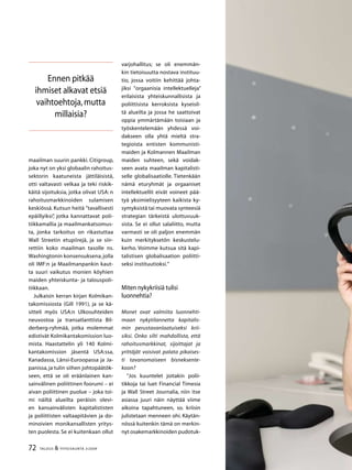 72 TALOUS  YHTEISKUNTA 3l
2009
maailman suurin pankki. Citigroup,
joka nyt on yksi globaalin rahoitus-
sektorin kaatuneista jättiläisistä,
otti valtavasti velkaa ja teki riskik-
käitä sijoituksia, jotka olivat USA: n
rahoitusmarkkinoiden sulamisen
keskiössä. Kutsun heitä ”tavallisesti
epäillyiksi”, jotka kannattavat poli-
tiikkamallia ja maailmankatsomus-
ta, jonka tarkoitus on rikastuttaa
Wall Streetin etupiirejä, ja se siir-
rettiin koko maailman tasolle ns.
Washingtonin konsensuksena, jolla
oli IMF:n ja Maailmanpankin kaut-
ta suuri vaikutus monien köyhien
maiden yhteiskunta- ja talouspoli-
tiikkaan.
Julkaisin kerran kirjan Kolmikan-
takomissiosta (Gill 1991), ja se kä-
sitteli myös USA:n Ulkosuhteiden
neuvostoa ja transatlanttista Bil-
derberg-ryhmää, jotka molemmat
edistivät Kolmikantakomission luo-
mista. Haastattelin yli 140 Kolmi-
kantakomission jäsentä USA:ssa,
Kanadassa, Länsi-Euroopassa ja Ja-
panissa, ja tulin siihen johtopäätök-
seen, että se oli eräänlainen kan-
sainvälinen poliittinen foorumi – ei
aivan poliittinen puolue – joka toi-
mi näiltä alueilta peräisin olevi-
en kansainvälisten kapitalististen
ja poliittisten valtaapitävien ja do-
minoivien monikansallisten yritys-
ten puolesta. Se ei kuitenkaan ollut
varjohallitus; se oli enemmän-
kin tietoisuutta nostava instituu-
tio, jossa voitiin kehittää johta-
jiksi ”orgaanisia intellektuelleja”
erilaisista yhteiskunnallisista ja
poliittisista kerroksista kyseisil-
tä alueilta ja jossa he saattoivat
oppia ymmärtämään toisiaan ja
työskentelemään yhdessä voi-
dakseen olla yhtä mieltä stra-
tegioista entisten kommunisti-
maiden ja Kolmannen Maailman
maiden suhteen, sekä voidak-
seen avata maailman kapitalisti-
selle globalisaatiolle. Tietenkään
nämä eturyhmät ja orgaaniset
intellektuellit eivät voineet pää-
tyä yksimielisyyteen kaikista ky-
symyksistä tai muovata synteesiä
strategian tärkeistä ulottuvuuk-
sista. Se ei ollut salaliitto, mutta
varmasti se oli paljon enemmän
kuin merkityksetön keskustelu-
kerho. Voimme kutsua sitä kapi-
talistisen globalisaation poliitti-
seksi instituutioksi.”
Miten nykykriisiä tulisi
luonnehtia?
Monet ovat valmiita luonnehti-
maan nykytilannetta kapitalis-
min perustavanlaatuiseksi krii-
siksi. Onko silti mahdollista, että
rahoitusmarkkinat, sijoittajat ja
yrittäjät voisivat palata pikaises-
ti tavanomaiseen bisneksente-
koon?
”Jos kuuntelet joitakin polii-
tikkoja tai luet Financial Timesia
ja Wall Street Journalia, niin itse
asiassa juuri näin näyttää viime
aikoina tapahtuneen, so. kriisin
julistetaan menneen ohi. Käytän-
nössä kuitenkin tämä on merkin-
nyt osakemarkkinoiden pudotuk-
Ennen pitkää
ihmiset alkavat etsiä
vaihtoehtoja,mutta
millaisia?
 