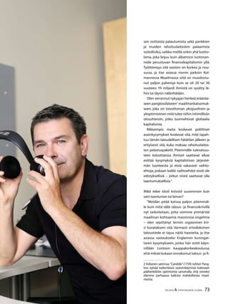 73TALOUS  YHTEISKUNTA 3l
2009
sen osittaista palautumista sekä pankkien
ja muiden rahoituslaitosten palaamista
voitollisiksi, vaikka meillä onkin yhä luotto-
lama, joka leijuu kuin albatrossi luotonan-
nolle perustuvan finanssikapitalismin yllä.
Työttömyys sitä vastoin on korkea ja nou-
sussa, ja itse asiassa monin paikoin Kol-
mannessa Maailmassa siitä on muodostu-
nut paljon pahempi kuin se oli 20 tai 30
vuoteen. Yli miljardi ihmistä on sysätty lä-
hes tai täysin nälänhätään.
Olen verrannut nykyajan henkeä eräänlai-
seen panglossilaiseen
maailmankatsomuk-
seen, joka on toivottoman yksipuolinen ja
ylioptimistinen mitä tulee niihin inhimillisiin
olosuhteisiin, jotka luonnehtivat globaalia
kapitalismia.
Rikkaimpia maita koskevat poliittiset
avainkysymykset koskevat sitä, mitä tapah-
tuu tämän taloudellisen hätätilan jälkeen ja
erityisesti sitä, kuka maksaa rahoituslaitos-
ten pelastuspaketit. Pitemmälle tulevaisuu-
teen katsottaessa ihmiset saattavat alkaa
esittää kysymyksiä kapitalistisen järjestel-
män luonteesta ja etsiä vakavasti vaihto-
ehtoja, joskaan kaikki vaihtoehdot eivät ole
edistyksellisiä – jotkut niistä saattavat olla
taantumuksellisia.”
Mikä tekee tästä kriisistä suuremman kuin
vain taantuman tai laman?
”Meidän pitää katsoa paljon pitemmäl-
le kuin mitä tällä talous- ja finanssikriisillä
nyt tarkoitetaan, jotta voimme ymmärtää
maailman kohtaamia massiivisia ongelmia
– olen sepittänyt termin orgaaninen krii-
si kuvatakseni sitä. Varmasti ortodoksinen
taloustiede ei tajua näitä haasteita, ja itse
asiassa vastaukseksi Englannin kuningat-
taren kysymykseen, jonka hän esitti käyn-
nillään Lontoon kauppakorkeakoulussa,
että miksei kukaan ennakoinut talous- ja fi-
 Voltairen satiirissa ”Candide”(1759) tohtori Pang-
loss kylvää kaikenlaisia vastoinkäymisiä kokevaan
päähenkilöön optimismia sanomalla, että onneksi
elämme parhaassa kaikista mahdollisista maail-
moista.
 