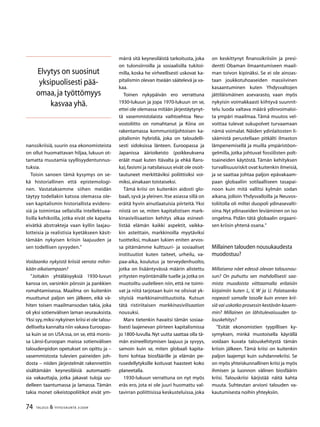 74 TALOUS  YHTEISKUNTA 3l
2009
nanssikriisiä, suurin osa ekonomisteista
on ollut huomattavan hiljaa, lukuun ot-
tamatta muutamia syyllisyydentunnus-
tuksia.
Toisin sanoen tämä kysymys on se-
kä historiallinen että epistemologi-
nen. Vastataksemme siihen meidän
täytyy todellakin katsoa olemassa ole-
van kapitalismin historiallista evidens-
siä ja toimintaa sellaisilla intellektuaa-
lisilla kehikoilla, jotka eivät ole kapeita
eivätkä abstrakteja vaan kyllin laajau-
lotteisia ja realistisia kyetäkseen käsit-
tämään nykyisen kriisin laajuuden ja
sen todellisen syvyyden.”
Voidaanko nykyistä kriisiä verrata mihin-
kään aikaisempaan?
”Joitakin yhtäläisyyksiä 1930-luvun
kanssa on, varsinkin pörssin ja pankkien
romahtamisessa. Maailma on kuitenkin
muuttunut paljon sen jälkeen, eikä vä-
hiten toisen maailmansodan takia, joka
oli yksi sotienvälisen laman seurauksista.
Yksi syy,miksi nykyinen kriisi ei ole talou-
delliselta kannalta niin vakava Euroopas-
sa kuin se on USA:ssa, on se, että monis-
sa Länsi-Euroopan maissa sotienvälisen
taloudenpidon opetukset on opittu ja –
vasemmistosta tulevien paineiden joh-
dosta – niiden järjestelmät rakennettiin
sisältämään keynesiläisiä automaatti-
sia vakauttajia, jotka jakavat tuloja uu-
delleen taantumassa ja lamassa. Tämän
takia monet oikeistopoliitikot eivät ym-
märrä sitä keynesiläistä tarkoitusta, joka
on tulonsiirroilla ja sosiaalisilla tukitoi-
milla, koska he virheellisesti uskovat ka-
pitalismin olevan itseään säätelevä ja va-
kaa.
Toinen nykypäivän ero verrattuna
1930-lukuun ja jopa 1970-lukuun on se,
ettei ole olemassa mitään järjestäytynyt-
tä vasemmistolaista vaihtoehtoa Neu-
vostoliitto on romahtanut ja Kiina on
rakentamassa kommunistijohtoisen ka-
pitalismin hybridiä, joka on taloudelli-
sesti sidoksissa länteen. Euroopassa ja
Japanissa äärioikeisto (poikkeuksena
eräät maat kuten Itävalta ja ehkä Rans-
ka),fasismi ja natsilaisuus eivät ole osoit-
tautuneet merkittäviksi poliittisiksi voi-
miksi,ainakaan toistaiseksi.
Tämä kriisi on kuitenkin aidosti glo-
baali,syvä ja yleinen.Itse asiassa sillä on
eräitä hyvin ainutlaatuisia piirteitä. Yksi
niistä on se, miten kapitalistisen mark-
kinasivilisaation kehitys alkaa esineel-
listää elämän kaikki aspektit, vaikka-
kin asteittain, markkinoilla myytäviksi
tuotteiksi, mukaan lukien eniten arvos-
sa pitämämme kulttuuri- ja sosiaaliset
instituutiot kuten taiteet, urheilu, va-
paa-aika, koulutus ja terveydenhuolto,
jotka on lisääntyvässä määrin alistettu
yritysten myöntämälle tuelle ja jotka on
muotoiltu uudelleen niin, että ne toimi-
vat ja niitä tarjotaan kuin ne olisivat yk-
sityisiä markkinainstituutioita. Kutsun
tätä ristiriitaisen markkinasivilisaation
nousuksi.
Marx tietenkin havaitsi tämän sosiaa-
lisesti laajenevan piirteen kapitalismissa
jo 1800-luvulla. Nyt uutta saattaa olla tä-
män esineellistymisen laajuus ja syvyys,
samoin kuin se, miten globaali kapita-
lismi kohtaa biosfäärille ja elämän pe-
rusedellytyksille koituvat haasteet koko
planeetalla.
1930-lukuun verrattuna on nyt myös
eräs ero, jota ei ole juuri huomattu val-
tavirran poliittisissa keskusteluissa, joka
on keskittynyt finanssikriisiin ja presi-
dentti Obaman ilmaantumiseen maail-
man toivon kipinäksi. Se ei ole ainoas-
taan joukkotuhoaseiden massiivinen
kasaantuminen kuten Yhdysvaltojen
jättiläismäinen asevarasto, vaan myös
nykyisin voimakkaasti kiihtyvä suunnit-
telu luoda valtava määrä ydinvoimaloi-
ta ympäri maailmaa. Tämä muutos vel-
voittaa tulevat sukupolvet turvaamaan
nämä voimalat. Näiden ydinlaitosten li-
säämistä perustellaan pitkälti ilmaston
lämpenemisellä ja muilla ympäristöon-
gelmilla, jotka johtuvat fossiilisten polt-
toaineiden käytöstä. Tämän kehityksen
turvallisuusriskit ovat kuitenkin ilmeisiä,
ja se saattaa johtaa paljon epävakaam-
paan globaaliin sotilaalliseen tasapai-
noon kuin mitä vallitsi kylmän sodan
aikana, jolloin Yhdysvalloilla ja Neuvos-
toliitolla oli miltei duopoli ydinasevalti-
oina.Nyt ydinaseiden leviäminen on iso
ongelma. Pidän tätä globaalin orgaani-
sen kriisin yhtenä osana.”
Millainen talouden nousukaudesta
muodostuu?
Millaisena näet edessä olevan talousnou-
sun? On puhuttu sen mahdollisesti saa-
mista muodoista viittaamalla erilaisiin
kirjaimiin kuten L, V, W ja U. Palataanko
nopeasti samalle tasolle kuin ennen krii-
siä vai uskotko prosessin kestävän kauem-
min? Millainen on lähitulevaisuuden ta-
louskehitys?
”Esität ekonomistien tyypillisen ky-
symyksen, minkä muotoisella käyrällä
voidaan kuvata talouskehitystä tämän
kriisin jälkeen. Tämä kriisi on kuitenkin
paljon laajempi kuin suhdannekriisi. Se
on myös yhteiskunnallinen kriisi ja myös
ihmisen ja luonnon välinen biosfäärin
kriisi. Talouskriisi kärjistää näitä kahta
muuta. Suhteutan arvioni talouden va-
kautumisesta noihin yhteyksiin.
Elvytys on suosinut
yksipuolisesti pää-
omaa,ja työttömyys
kasvaa yhä.
 