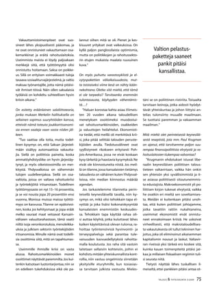 75TALOUS  YHTEISKUNTA 3l
2009
Vakauttamistoimenpiteet ovat suo-
sineet lähes yksipuolisesti pääomaa, ja
ne ovat onnistuneet vakauttamaan osa-
kemarkkinat ja eräitä rahoituslaitoksia.
Useimmista maista ei löydy paljoakaan
merkkejä siitä, että työttömyyttä olisi
onnistuttu hoitamaan. Saksa on poikke-
us. Sillä on erityisen voimakkaasti tuloja
tasaava sosiaaliturvajärjestelmä, ja valtio
maksaa työnantajille, jotta nämä pitäisi-
vät ihmiset töissä. Näin ollen saksalaisia
työläisiä on kohdeltu suhteellisen hyvin
kriisin aikana.”
On esitetty eräänlainen salaliittoteoria,
jonka mukaan Merkelin hallituksella on
sellainen sopimus suuryhtiöiden kanssa,
etteivät nämä toteuta joukkoirtisanomi-
sia ennen vaaleja vaan vasta niiden jäl-
keen.
”Tuo saattaa olla totta, mutta todel-
linen kysymys on, että Saksan järjestel-
mään sisältyy automaattisia vakautta-
jia. Siellä on poliittisia paineita, koska
ammattiyhdistysliike on hyvin järjestäy-
tynyt, ja myös oikeistovoimilla on mer-
kitystä. Yhdysvalloissa on vähemmän
tulojen uudelleenjakoa. Siellä on osa-
valtiota, joissa on valtava rahoituskriisi
ja työntekijöitä irtisanotaan. Todellinen
työttömyysaste on nyt 15–16 prosenttia,
ja se voi nousta jopa 20 prosenttiin ensi
vuonna, Monissa muissa maissa työttö-
myys on kasvussa.Tilanne on epätoivoi-
nen, koska jos kehitysmaat ja jopa eräät
melko vauraat maat vetoavat Kansain-
väliseen valuuttarahastoon, tämä vaatii
niiltä isoja veronkorotuksia, menoleikka-
uksia ja julkisen sektorin työntekijöiden
irtisanomisia. Minulle nämä ovat todelli-
sia osoittimia siitä, mitä on tapahtumas-
sa.
Useimmille ihmisille kriisi on vasta
alussa. Rahoitusmarkkinoiden monet
osoittimet näyttävät paremmilta.Jos kui-
tenkin katsotaan luotontarjontaa,niin se
on edelleen tukehduksissa eikä ole pa-
lannut siihen mitä se oli. Pienet ja kes-
kisuuret yritykset ovat vaikeuksissa. On
kyllä paljon panglossilaista optimismia,
mutta on poliitikkojen ja rahoitussekto-
rin etujen mukaista maalata ruusuinen
kuva.”
On myös puhuttu varastosyklistä ja el-
vytyspakettien väliaikaisuudesta, mut-
ta toistaiseksi viime kesä on nähty kään-
nekohtana. Oletko sitä mieltä, että tämä
ei ole tarpeeksi? Tarvitaanko enemmän
tulontasausta, köyhyyden vähentämis-
tä…?
”Haluan korostaa kahta asiaa.Viimeis-
ten 20 vuoden aikana taloudellisen
menetyksen osoittimeksi muodostui-
vat rahoitusmarkkinoiden, osakkeiden
ja valuuttojen heilahtelut. Ekonomisti-
na tiedät, että meillä oli merkittävä krii-
si, joka pitää selittää talouden peruste-
kijöiden avulla. Tiedotusvälineet ovat
syyllistyneet rikokseen erityisesti Poh-
jois-Amerikassa, jossa ne eivät koskaan
kysy tärkeitä ja haastavia kysymyksiä.Ne
eivät ole kiinnostuneita niistä. Jos meil-
lä on tilanne,jossa kansalaisten tietämys
taloudesta on vähäinen kuten Yhdysval-
loissa, niin median kiinnostus määrää
agendan.
Jos tarkastelemme tilannetta perin-
teisellä keynesiläisellä tavalla, niin ky-
symys on, mikä olisi tehokkain tapa el-
vyttää ja joka lisäisi kokonaiskysyntää
kansalaisten enemmistön keskuudes-
sa. Tehokkain tapa käyttää rahaa oli-
si auttaa köyhiä, jotka kuluttavat lähes
kaiken käytettävissä olevan tulonsa, ra-
hoittaa työintensiivisiä hyvinvointi- ja
terveyspalveluja sekä parantaa tule-
vaisuuden kasvuedellytyksiä rahoitta-
malla koulutusta. Jos raha sitä vastoin
laitetaan sellaisiin kohteisiin, joihin ei
kohdistumitäänyhteiskunnallistakont-
rollia, niin vastuu ongelmista siirretään
yksityisille eturyhmille, kun tosiasias-
sa tarvitaan julkista vastuuta. Mieles-
täni se on poliittinen ristiriita. Toisaalta
tarvitaan keinoja, jotka aidosti hyödyt-
tävät yhteiskuntaa ja johon liittyisi an-
telias tulonsiirto muualle maailmaan.
Se tuottaisi paremman ja vakaamman
maailman.”
Mitä mieltä olet perinteisestä keynesiläi-
sestä reseptistä, jota mm. Paul Krugman
on ajanut, että tarvitsemme paljon suu-
rempaa finanssipoliittista elvytystä ja ra-
hoituslaitosten tiukempaa valvontaa?
”Krugmanin ehdotukset istuvat libe-
raalin keynesiläisen poliittisen talous-
tieteen valtavirtaan, vaikka hän onkin
sen yhteisön yksi syvällisimmistä ja it-
se asiassa poliittisesti sitoutuneimmis-
ta edustajista. Makroekonomistit yli po-
liittisen kirjon tukevat elvytystä, vaikka
he ovatkin eri mieltä sen soveltamises-
ta. Meidän ei kuitenkaan pitäisi unoh-
taa, että kuten poliittiset johtajamme,
jotka tavattiin rattiin nukahtaneina,
useimmat ekonomistit eivät onnistu-
neet ennakoimaan kriisiä. He uskoivat
virheellisesti, että makrotaloudellises-
ta vakautuksesta oli tullut tekninen har-
joitus,joka oli eliminoinut aikaisemman
kapitalismin nousut ja laskut. Valtavir-
ran riveissä yksi tärkeä ero koskee sitä,
kuinka kauan toimenpiteitä pitäisi jat-
kaa ja millaisen fiskaalisen regiimin tuli-
si seurata niitä.
Tietysti näyttää lähes tuskallisen il-
meiseltä, ettei pankkien pitäisi antaa ot-
Valtion pelastus-
paketteja saaneet
pankit pitäisi
kansallistaa.
 