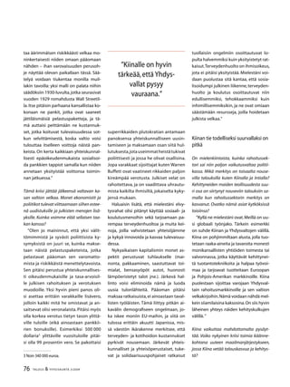 76 TALOUS  YHTEISKUNTA 3l
2009
taa äärimmäisen riskikkäästi velkaa mo-
ninkertaisesti niiden omaan pääomaan
nähden – ihan varovaisuuden perusoh-
je näyttää olevan paikallaan tässä. Sää-
telyä voidaan tiukentaa monilla muil-
lakin tavoilla: yksi malli on palata niihin
säädöksiin 1930-luvulta,jotka seurasivat
vuoden 1929 romahdusta Wall Streetil-
la. Itse pitäisin parhaana kansallistaa ko-
konaan ne pankit, jotka ovat saaneet
jättiläismäisiä pelastuspaketteja, ja tä-
mä auttaisi peittämään ne kustannuk-
set, jotka koituvat tulevaisuudessa sot-
kun selvittämisestä, koska valtio voisi
tulouttaa itselleen voittoja näistä pan-
keista. On kerta kaikkiaan yhteiskunnal-
lisesti epäoikeudenmukaista sosialisoi-
da pankkien tappiot samalla kun niiden
annetaan yksityistää voittonsa toimin-
nan jatkuessa.”
Tämä kriisi jättää jälkeensä valtavan ka-
san valtion velkaa. Monet ekonomistit ja
poliitikot tulevat viittaamaan siihen estee-
nä uudistuksille ja julkisten menojen lisä-
yksille. Kuinka voimme elää sellaisen taa-
kan kanssa?
”Olen jo maininnut, että yksi välit-
tömimmistä ja syvästi poliittisista ky-
symyksistä on juuri se, kuinka makse-
taan näistä pelastuspaketeista, jotka
pelastavat pääoman sen varomatto-
mista ja riskikkäistä menettelytavoista.
Sen pitäisi perustua yhteiskunnallises-
ti oikeudenmukaisille ja tasa-arvoisil-
le julkisen rahoituksen ja verotuksen
muodoille. Yksi hyvin pieni panos oli-
si asettaa erittäin varakkaille lisävero,
jolloin kaikki mitä he omistavat ja an-
saitsevat olisi veronalaista. Pitäisi myös
olla korkea verotus tietyn tason ylittä-
ville tuloille (eikä ainoastaan pankkii-
rien bonuksille). Esimerkiksi 500 000
dollaria
ylittäville vuosituloille pitäi-
si olla 99 prosentin vero. Se pakottaisi
 Noin 340 000 euroa.
superrikkaiden plutokratian antamaan
panoksensa yhteiskunnalliseen uusin-
tamiseen ja maksamaan osan siitä hul-
lutuksesta,jotauseimmatheistätukivat
poliittisesti ja jossa he olivat osallisina.
Jopa varakkaat sijoittajat kuten Warren
Buffett ovat vaatineet rikkaiden paljon
kireämpää verotusta. Julkiset velat on
rahoitettava, ja on vaadittava uhrautu-
mista kaikilta ihmisiltä, jokaiselta kyky-
jensä mukaan.
Haluaisin lisätä, että mielestäni elvy-
tysrahat olisi pitänyt käyttää sosiaali- ja
koulutusmenoihin sekä tarjoamaan pa-
rempaa terveydenhuoltoa ja muita kei-
noja, joilla vahvistetaan yhteisöjämme
ja kykyä innovoida ja kasvaa tulevaisuu-
dessa.
Nykyaikaisen kapitalismin monet as-
pektit perustuvat tuhlaukselle (mai-
nonta, pakkaaminen, saastuttavat toi-
mialat, bensasyöpöt autot, huonosti
lämpöeristetyt talot jne.). Järkevä hal-
linto voisi eliminoida nämä ja luoda
uusia tulonlähteitä. Pääoman pitäisi
maksaa ratkaisuista,ei ainoastaan taval-
listen työläisten. Tämä liittyy pitkän ai-
kavälin demografiseen ongelmaan, jo-
ka iskee moniin EU-maihin, ja siitä on
tulossa erittäin akuutti Japanissa, mis-
sä väestön ikärakenne merkitsee, että
terveyden- ja kotihoidon kustannukset
pyrkivät nousemaan. Järkevät yhteis-
kunnalliset ja yhteisöperustaiset, tuke-
vat ja solidaarisuuspohjaiset ratkaisut
tuollaisiin ongelmiin osoittautuvat lo-
pulta halvemmiksi kuin yksityistetyt rat-
kaisut.Terveydenhuolto on ihmisoikeus,
jota ei pitäisi yksityistää. Mielestäni voi-
daan puolustaa sitä kantaa, että sosia-
lisoidumpi julkinen liikenne, terveyden-
huolto ja koulutus osoittautuvat niin
edullisemmiksi, tehokkaammiksi kuin
inhimillisemmiksikin, ja ne ovat omiaan
säästämään resursseja, joilla hoidetaan
julkista velkaa.”
Kiinan tie todelliseksi suurvallaksi on
pitkä
On mielenkiintoista, kuinka rahoitussek-
tori sai niin paljon vaikutusvaltaa politii-
kassa. Mikä merkitys on toisaalta nouse-
villa talouksilla kuten Kiinalla ja Intialla?
Kehittyneiden maiden teollisuudesta suu-
ri osa on siirtynyt nouseviin talouksiin sa-
malla kun rahoitussektorin merkitys on
kasvanut. Ovatko nämä asiat kytköksissä
toisiinsa?
”Kyllä ne mielestäni ovat.Meillä on uu-
si globaali työnjako. Tärkein esimerkki
on suhde Kiinan ja Yhdysvaltojen välillä.
Kiina on pohjimmiltaan alusta, jolla tuo-
tetaan raaka-aineita ja tavaroita monesti
monikansallisten yhtiöiden toimesta tai
valvonnassa, jotka käyttävät kehittynei-
tä tuotantotekniikoita ja halpaa työvoi-
maa ja tarjoavat tuotteitaan Euroopan
ja Pohjois-Amerikan markkinoille. Kiina
puolestaan sijoittaa varojaan Yhdysval-
tain rahoitusmarkkinoille ja sen valtion
velkakirjoihin.Nämä voidaan nähdä mel-
kein siiamilaisina kaksosina.On siis hyvin
läheinen yhteys näiden kehityskulkujen
välillä.”
Kiina vaikuttaa mahdottomalta pysäyt-
tää. Voiko nykyinen kriisi toimia käänne-
kohtana uuteen maailmanjärjestykseen,
jossa Kiina vetää talouskasvua ja kehitys-
tä?
”Kiinalle on hyvin
tärkeää,ettäYhdys-
vallat pysyy
vauraana.”
 