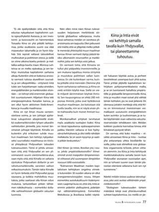 77TALOUS  YHTEISKUNTA 3l
2009
”Ei ole epäilystäkään siitä, että Kiina
edustaa nykyaikaisen kapitalismin uut-
ta rajavyöhykettä Aasiassa, ja sen inves-
tointi- ja kasvuvauhti on hämmentävä.
Toisaalta Kiina on yhä pitkälti kehitys-
maa, jonka asukkaista suurin osa elää
maaseudun takamailla ja on hyvin köy-
hää. Sitä repivät valtavat taloudelliset
mullistukset ja poliittinen stressi,ja siellä
on viime aikoina koettu protesti- ja mel-
lakka-aaltoja kautta maan. Monissa suh-
teissa se on melko epävakaa, ja sen ke-
hitys muistuttaa kapitalismin varhaisia
aikoja.Kuitenkin siitä on kokonsa ansios-
ta varmasti tulossa alueellinen suurval-
ta, ja sen ulkopolitiikka – erityisesti mitä
tulee sen harjoittamaan raaka-aineiden,
energialähteiden ja markkinoiden etsin-
tään – on tehnyt siitä enemmän globaa-
listi suuntautuneen. Hiljattain Kiina teki
energiasopimuksia Kanadan kanssa, ja
sen ollut hyvin aktiivinen Etelä-Ameri-
kassa ja muualla maailmassa.
Kiina on nyt ilman muuta varteen-
otettava voima, ja sen johtajat ajatte-
levat sukupolvien aikajänteellä eivät-
kä osakemarkkinoiden lyhyen aikavälin
vaihteluiden jänteellä, jota monet län-
simaiset johtajat käyttävät. Kiinalla on
kuitenkin yhä erikoinen suhde muu-
hun maailmaan. Sen kehitys nykyaikai-
seksi suurvallaksi maailmassa on tiiviis-
sä yhteydessä Yhdysvaltain talouden
tulevaisuuteen. Tämä ei johdu ainoas-
taan siitä, että Yhdysvallat on sen yli-
voimaisesti suurin vientimarkkina-alue,
vaan myös siitä, että Kiinalla on valtavia
sijoituksia Yhdysvaltain dollariin ja sen
rahoitusmarkkinoille, varsinkin valtion
velkasitoumuksiin. Tämän takia Kiinalle
on hyvin tärkeää,että Yhdysvallat pysyy
vauraana, ja kaikkia mahdollisia muu-
toksia, jotka saattavat olla Kiinan edun
mukaisia, tarkastellaan pitkän tähtäi-
men näkökulmasta – esimerkiksi dolla-
rille vaihtoehtoisen globaalin valuutan
luomista.
Näin ollen minä näen Kiinan tulevai-
suuden heijastavan merkittävää siir-
tymää globaalissa vallanjaossa, mutta
tässä vaiheessa meidän on varottava yli-
arvioimasta sen laajuutta.Olen jatkuvasti
sitä mieltä,että se ylläpitää melko pitkäl-
le menevää yhteistyötä muun maailman
kanssa.Kiinan varmasti täytyy päästä kä-
siksi ulkomaisiin resursseihin ja markki-
noihin,jotta sen kehitys voisi jatkua.
On varmasti totta, että Kiinasta on
tullut yksi pääpaikka investoinneille, ja
sen mukana tapahtuu monia siirtymiä
ja muutoksia poliittisen vallan luon-
teessa. En ole kuitenkaan varma, kuin-
ka pitkälle siinä mennään.Olemme yhä
hyvin varhaisessa vaiheessa,ja Kiina on
vielä erittäin köyhä maa. Siellä on vie-
lä miljardi äärimmäisen köyhää ihmis-
tä. Sen kaupungeissa on ehkä 200 mil-
joonaa ihmistä, jotka ovat kytköksissä
muuhun maailmaan. Jos katsotaan sitä
tuolla tavalla, niin se ei näytä aivan yh-
tä mahtavalta kuin monet ihmiset luu-
levat.
Monikansalliset yritykset tarvitsevat
myös asiakkaita tuottajien lisäksi. Kiina
on tässä tapauksessa epätasapainoinen
paikka. Väestön valtaosa ei koe hyöty-
vänsä kehityksestä,ja siksi siellä nähdään
mellakoita.Se on avoin kysymys ja vaati-
si pitkän keskustelun.”
Eikö Kiinan (ja Intian, Brasilian jne.) nou-
su johda ympäristökatastrofiin? Viimei-
simmät arviot maapallon lämpenemises-
tä viittaavat yhä suurempaan lämpötilan
nousuun tällä vuosisadalla.
”Kolmannen Maailman maiden kapi-
talistisen kehityksen ongelma viimek-
si kuluneiden 30 vuoden aikana on ollut
energiaintensiivisyyden nousu, liittyen
esimerkiksi autoilukulttuurin lisääntymi-
seen.Laajempi kuva on,että sitä,mitä ai-
emmin pidettiin ylellisyytenä, pidetään
nyt välttämättömyytenä. Esimerkiksi
Meksikossa ja Brasiliassa kaikki näyttä-
vät haluavan käyttää autoa, ja perheet
tavoittelevat useampaa kuin yhtä autoa.
Tämä yrittää jäljitellä kapitalistisen ke-
hityksen pohjoisamerikkalaista mallia,
ja se on luontaisesti haitallista ympäris-
tölle ja globaalille lämpenemiselle. Kiina,
Intia ja muutkin maat voivat yhä välttää
tämän kohtalon, jos ne ovat järkeviä. On
olemassa joitakin merkkejä siitä, että Kii-
na on kiinnostunut investoimaan voi-
makkaasti uusiutuviin energialähteisiin
kuten aurinko- ja tuulivoimaan, ja se tu-
lee käyttämään osan valtavista valuutta-
reserveistään tehdäkseen näin. Meidän
kaikkien puolesta kannattaa toivoa, että
kiinalaiset pystyvät tähän.
On varmaa, että koko maailma – ei-
vätkä ainoastaan Kiina ja Intia – tuottaa
yhä ankarampia uhkia biosfäärille ta-
voilla, jotka ovat elimellisiä osia globaa-
lista orgaanisesta kriisistä, johon viitta-
sin aiemmin. Jos Kiina ja Intia kehittyvät
markkinatalouksina samalla tavoin kuin
Yhdysvallat seuraavan vuosisadan ajan,
niin se tuhoaisi suuren osan tämän pla-
neetan elämästä sellaisena kuin sen nyt
tunnemme.”
Näetkö mitään toivoa uudessa teknologi-
assa, joka voisi auttaa välttämään ympä-
ristökatastrofin?
”Ekologisen tulevaisuuden tärkein
määräävä tekijä ovat yhteiskunnalliset
suhteet kapitalismissa. Jos meillä on jär-
Kiina ja Intia eivät
voi kehittyä samalla
tavalla kuinYhdysvallat,
tai planeettamme
tuhoutuu.
 