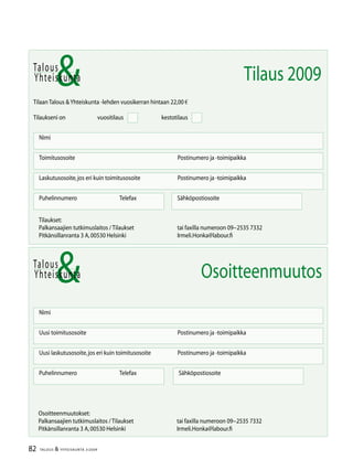 82 TALOUS  YHTEISKUNTA 3l
2009
Talous
Yhteiskunta
Uusi laskutusosoite,jos eri kuin toimitusosoite	 Postinumero ja -toimipaikka
Nimi
Uusi toimitusosoite	 Postinumero ja -toimipaikka
Puhelinnumero		 Telefax Sähköpostiosoite
Osoitteenmuutos
Talous
Tilaan Talous Yhteiskunta -lehden vuosikerran hintaan 22,00 €
Tilaukseni on		 vuositilaus		 kestotilaus
Nimi
Toimitusosoite	 Postinumero ja -toimipaikka
Laskutusosoite,jos eri kuin toimitusosoite	 Postinumero ja -toimipaikka
Puhelinnumero		 Telefax Sähköpostiosoite
Yhteiskunta Tilaus 2009
Tilaukset:
Palkansaajien tutkimuslaitos / Tilaukset	 tai faxilla numeroon 09−2535 7332
Pitkänsillanranta 3 A,00530 Helsinki 	 Irmeli.Honka@labour.fi
Osoitteenmuutokset:
Palkansaajien tutkimuslaitos / Tilaukset	 tai faxilla numeroon 09−2535 7332
Pitkänsillanranta 3 A,00530 Helsinki 	 Irmeli.Honka@labour.fi
 
