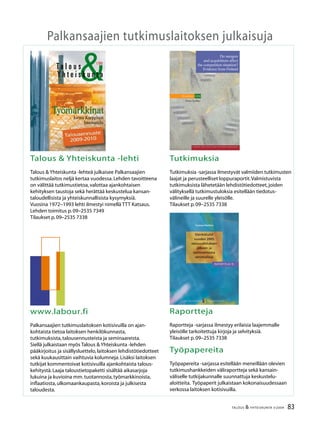 2 TALOUS  YHTEISKUNTA 3l
2009
37.vuosikerta
4 numeroa vuodessa
Julkaisija:
Palkansaajien tutkimuslaitos
Pitkänsillanranta 3 A (6.krs)
00530 Helsinki
P. 09–2535 7330
Fax:09–2535 7332
www.labour.fi
Toimitus:
Päätoimittaja Jaakko Kiander
Toimittaja Heikki Taimio
P. 09–2535 7349
Heikki.Taimio@labour.fi
Taitto ja tilaukset:
Irmeli Honka
P. 09–2535 7338
Irmeli.Honka@labour.fi
Toimitusneuvosto:
Tuomas Harpf
Pekka Immeli
Harri Järvinen
Olli Koski
Marja-Liisa Rajakangas
Jari Vettenranta
Tilaushinnat:
Vuosikerta 22,00 €
Irtonumero 7,00 €
Painopaikka:
Kirjapaino Jaarli Oy
Valokuvaus:
Maarit Kytöharju
Kansi:
Markku Böök
Kannen kuva:
Markku Böök
ISSN 1236–7206
Talous
Yhteiskunta
Sisällys
3 / 2009
Heikki Taimio
Pääkirjoitus ........................................................................................................................................ 3
Talousennuste 2009–2010
Taantuma hellittää ensi vuonna – työttömyysaste nousee siitä huolimatta
keskimäärin 11 prosenttiin .......................................................................................................... 4
Pekka Korpinen
Talouden vai taloustieteen kriisi? ............................................................................................ 20
Kirjat,Mari Kangasniemi
Niall Ferguson:Rahan nousu.Maailman rahoitushistoria ............................................... 28
Pekka Sauramo
Nykykriisi ja 1930-luvun lama – miten kapitalismiYhdysvalloissa on muuttunut? .. 30
Kolumni
Sixten Korkman,Koira ja veräjä ................................................................................................ 36
Jouko Rautava
Nykykriisi nostaa Kiinan roolia maailmantaloudessa ....................................................... 38
Kirjat,Jaakko Kiander
Jussi Vähämaa:Itsen alistus sekä Anna-Reetta Korhonen,Jukka Peltomäki
ja Miika Saukkonen:Paskaduunista barrikadille ................................................................ 44
Pekka Sutela
Venäjä kriisin jälkeen .................................................................................................................... 46
Petri Böckerman ja Mika Maliranta
Globalisaatio on supistanut palkkojen osuutta kansantulosta .................................... 52
Anneli Tuominen
Finanssikriisien ehkäisy edellyttää valvonnan tehostamista ......................................... 58
Heikki Taimio
Kapitalismin orgaaninen kriisi – professori Stephen Gillin haastattelu ..................... 66
Suhdanteet ...................................................................................................................................... 80
83TALOUS  YHTEISKUNTA 3l
2009
Palkansaajien tutkimuslaitoksen julkaisuja
Talous  Yhteiskunta -lehti
Talous  Yhteiskunta -lehteä julkaisee Palkansaajien
tutkimuslaitos neljä kertaa vuodessa.Lehden tavoitteena
on välittää tutkimustietoa,valottaa ajankohtaisen
kehityksen taustoja sekä herättää keskustelua kansan-
taloudellisista ja yhteiskunnallisista kysymyksiä.
Vuosina 1972–1993 lehti ilmestyi nimellä TTT Katsaus.
Lehden toimitus p.09–2535 7349
Tilaukset p.09–2535 7338
Tutkimuksia
Tutkimuksia -sarjassa ilmestyvät valmiiden tutkimusten
laajat ja perusteelliset loppuraportit.Valmistuvista
tutkimuksista lähetetään lehdistötiedotteet,joiden
välityksellä tutkimustuloksia esitellään tiedotus-
välineille ja suurelle yleisölle.
Tilaukset p.09–2535 7338
www.labour.fi
Palkansaajien tutkimuslaitoksen kotisivuilla on ajan-
kohtaista tietoa laitoksen henkilökunnasta,
tutkimuksista,talousennusteista ja seminaareista.
Siellä julkaistaan myös Talous  Yhteiskunta -lehden
pääkirjoitus ja sisällysluettelo,laitoksen lehdistötiedotteet
sekä kuukausittain vaihtuvia kolumneja.Lisäksi laitoksen
tutkijat kommentoivat kotisivuilla ajankohtaista talous-
kehitystä.Laaja taloustietopaketti sisältää aikasarjoja
lukuina ja kuvioina mm.tuotannosta,työmarkkinoista,
inflaatiosta,ulkomaankaupasta,koroista ja julkisesta
taloudesta.
Raportteja
Raportteja -sarjassa ilmestyy erilaisia laajemmalle
yleisölle tarkoitettuja kirjoja ja selvityksiä.
Tilaukset p.09–2535 7338
Työpapereita
Työpapereita -sarjassa esitellään meneillään olevien
tutkimushankkeiden väliraportteja sekä kansain-
väliselle tutkijakunnalle suunnattuja keskustelu-
aloitteita. Työpaperit julkaistaan kokonaisuudessaan
verkossa laitoksen kotisivuilla.
Työmarkkinat
1/2009
Y h t e i s k u n t a
Ta l o u s
Jorma Karppisen
haastattelu
Työmarkkinat
L A B O U R I N S T I T U T E F O R E C O N O M I C R E S E A R C H
Pitkänsillanranta 3A, 6.krs 00530 Helsinki Finland
p. 09-2535 7330 (Tel. +358-9-2535 7330)
fax 09-2535 7332 (Fax +358-9-2535 7332)
www.labour.fi
Palkansaajien tutkimuslaitos harjoittaa kansantaloudellista
tutkimusta, seuraa taloudellista kehitystä ja laatii sitä koske-
via ennusteita. Laitos on perustettu vuonna 1971 Työväen
taloudellisen tutkimuslaitoksen nimellä ja on toiminut
nykyisellä nimellä vuodesta 1993 lähtien. Tutkimuksen
pääalueita ovat työmarkkinat, julkinen talous, makrotalous ja
talouspolitiikka. Palkansaajien tutkimuslaitosta ylläpitää
kannatusyhdistys, johon kuuluvat kaikki Suomen ammatilli-
set keskusjärjestöt, SAK, STTK ja AKAVA sekä suurin osa
näiden jäsenliitoista.
The Labour Institute for Economic Research carries out
economic research, monitors economic development and
publishes macroeconomic forecasts. The Institute was
founded in 1971. The main areas of research are labour
market issues, public sector economics, macroeconomic
issues and economic policy. The Labour Institute for
Economic Research is sponsored by an association whose
members are the Finnish central labour confederations like
the Central Organisation of Finnish Trade Unions (SAK),
Finnish Confederation of Salaried Employees (STTK) and the
Confederation of Unions for Academic Professionals in
Finland (AKAVA), and many of their member unions.
S t u d i e s 1 0 4
Eero Lehto
Hinta 13,50 €
ISBN 978-952-209-039-3
ISSN 1236-7176
Do mergers
and acquisitions affect
the competition situation?
Evidence from Finland
EeroLehtoDomergersandacquisitionsaffectthecompetitionsituation?EvidencefromFinlandStudies104
Tuomas Matikka
P A L K A N S A A J I E N TUTKIMUSLAITOS
Raportteja 15
ISBN 978-952-209-061-4
ISSN 1795-2832
Hinta: 13,50 e
Palkansaajien tutkimuslaitos
Pitkänsillanranta 3 A
00530 Helsinki
Puh: 358-9-25357330
RAPORTTEJA 15
RAPORTTEJA 15
P A L K A N S A A J I E N TUTKIMUSLAITOS
Palkansaajien tutkimuslaitos harjoittaa kansan-
taloudellista tutkimusta, seuraa taloudellista
kehitystä ja laatii sitä koskevia ennusteita. Laitos
on perustettu vuonna 1971 Työväen taloudellisen
tutkimuslaitoksen (TTT) nimellä. Tutkimuksen
pääalueita ovat työmarkkinat, julkinen sektori,
makrotalous ja talouspolitiikka. Palkansaajien
tutkimuslaitosta ylläpitää kannatusyhdistys, johon
kuuluvat kaikki Suomen ammatilliset keskusjärjestöt:
SAK, STTK ja AKAVA sekä näiden jäsenliittoja.
The Labour Institute for Economic Research
carries out economic research, monitors economic
development and publishes macroeconomic
forecasts. The Institute was founded in 1971.
The main areas of research are labour market
issues, public sector economics, macroeconomic
issues and economic policy. The Labour Institute for
Economic Research is sponsored by an association
whose members are the Finnish central labour
confederations like the Central Organisation of
Finnish Trade Unions (SAK), Finnish Confederation
of Salaried Employees (STTK) and the Confederation
of Unions for Academic Professionals in Finland
(AKAVA), and many of their member unions.
Osinkotulot
vuoden 2005
verouudistuksen
jälkeen ja
vaihtoehtoisia
veromalleja
 