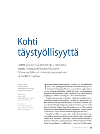 29TALOUS  YHTEISKUNTA 3l
2011
T
äystyöllisyydellä ei taloustieteessä tarkoiteta sitä, että kaikilla olisi
töitä,so.että työttömyysaste olisi nolla.Suhdannevaihtelusta ja vuo-
denaikojen mukaan tapahtuvasta kausivaihtelusta riippumattakin
on aina olemassa työnhakijoita, jotka kärsivät lyhyitä työttömyysjaksoja
työpaikan vaihtumisen takia. Lisäksi on pitkäaikais- ja toistuvaistyöttö-
myyttä,jonka kohdalla voidaan puhua rakennetyöttömyydestä.
Toisaalta taloustieteessä on tavallista määritellä täystyöllisyys ja si-
tä vastaava tasapainotyöttömyysaste niin, että sen saavuttamisen jäl-
keen työmarkkinat ylikuumenevat, jonka seurauksena palkkojen nou-
suvauhti alkaa kiihtyä. Tästä juontuu englanninkielinen lyhenne NAIRU
(Non-Accelerating Inflation Rate of Unemployment) eli ”kiihtymätöntä
inflaatiovauhtia vastaava työttömyysaste”. Palkkojen ja hintojen nousun
ajatellaan tässä olevan normaalisti läheisessä yhteydessä toisiinsa.
Tilastollisesti NAIRU ei vastaa mitään keskimääräistä työttömyysas-
tetta, sillä sen ylittäminen (työttömyys) on yleensä paljon todennäköi-
sempää kuin alittaminen (”ylityöllisyys”). Vahvat voimat euroalueen ja
Suomenkin taloudessa kääntävät kiihtyvän inflaation työttömyyden kas-
vuksi: ulkomaankaupan hintakilpailukyky huononee, nimellisarvoltaan
Markku Lehmus
Vanhempi tutkija
Palkansaajien tutkimuslaitos
markku.lehmus@labour.fi
Heikki Taimio
Erikoistutkija
Palkansaajien tutkimuslaitos
heikki.taimio@labour.fi
Pekka Tiainen
Neuvotteleva virkamies
Työ- ja elinkeinoministeriö
pekka.tiainen@tem.fi
Kohti
täystyöllisyyttä
Työttömyysasteen aleneminen alle 7 prosenttiin
näyttää törmäävän kiihtyvään inflaatioon.
Työvoimapolitiikan aktiivitoimet ovat paras keino
väistää tämä ongelma.
 