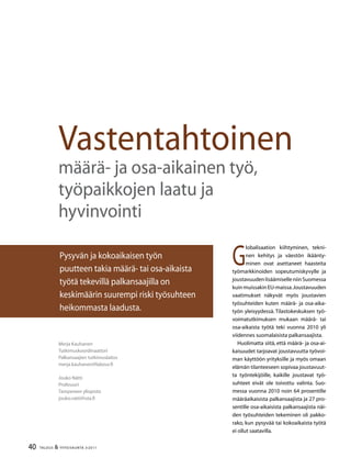 40 TALOUS  YHTEISKUNTA 3l
2011
G
lobalisaation kiihtyminen, tekni-
nen kehitys ja väestön ikäänty-
minen ovat asettaneet haasteita
työmarkkinoiden sopeutumiskyvylle ja
joustavuudenlisäämiselleniinSuomessa
kuin muissakin EU-maissa.Joustavuuden
vaatimukset näkyvät myös joustavien
työsuhteiden kuten määrä- ja osa-aika-
työn yleisyydessä. Tilastokeskuksen työ-
voimatutkimuksen mukaan määrä- tai
osa-aikaista työtä teki vuonna 2010 yli
viidennes suomalaisista palkansaajista.
Huolimatta siitä, että määrä- ja osa-ai-
kaisuudet tarjoavat joustavuutta työvoi-
man käyttöön yrityksille ja myös omaan
elämän tilanteeseen sopivaa joustavuut-
ta työntekijöille, kaikille joustavat työ-
suhteet eivät ole toivottu valinta. Suo-
messa vuonna 2010 noin 64 prosentille
määräaikaisista palkansaajista ja 27 pro-
sentille osa-aikaisista palkansaajista näi-
den työsuhteiden tekeminen oli pakko-
rako, kun pysyvää tai kokoaikaista työtä
ei ollut saatavilla.
Merja Kauhanen
Tutkimuskoordinaattori
Palkansaajien tutkimuslaitos
merja.kauhanen@labour.fi
Jouko Nätti
Professori
Tampereen yliopisto
jouko.natti@uta.fi
Vastentahtoinen
määrä- ja osa-aikainen työ,
työpaikkojen laatu ja
hyvinvointi
Pysyvän ja kokoaikaisen työn
puutteen takia määrä- tai osa-aikaista
työtä tekevillä palkansaajilla on
keskimäärin suurempi riski työsuhteen
heikommasta laadusta.
 