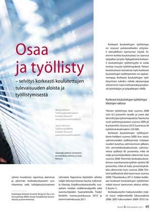 49TALOUS  YHTEISKUNTA 3l
2011
Korkeasti koulutettujen työttömyys
on noussut puheenaiheeksi erityises-
ti taloudellisen taantuman myötä. Ai-
emmin korkea koulutustaso on taannut
työpaikan ja työn.Nykypäivänä korkeas-
ti koulutettujen työttömyyttä ei voida
erottaa muusta työttömyydestä. Yleisen
koulutustason kasvaessa myös korkeasti
koulutettujen työllistyminen on epävar-
mempaa. Korkeasti koulutettujen työl-
listyminen tulisikin nähdä aikaisempaa
vahvemmin myös kohtaantokysymykse-
nä työnhakijan ja työpaikkojen välillä.
Korkeasti koulutettujen työttömyys
tilastojen valossa
Yleinen työttömyys laski vuonna 2008
noin 6,5 prosentin tasolle, ja useat alat
kärsivätjopatyövoimapulasta.Taantuma
nosti työttömyysasteen vuonna 2009 yli
8 prosenttiin.Vuonna 2010 Suomessa oli
työttömiä keskimäärin 224 000.
Korkeasti koulutettujen työllisyysti-
lanne heikkeni vuonna 2009. Kun vasta-
valmistuneiden työllistymistä mitataan
vuoden kuluttua valmistumisen jälkeen,
niin ammattikorkeakouluista valmistu-
neista työllistyi 85 prosenttia, mikä oli
neljä prosenttiyksikköä vähemmän kuin
vuonna 2008.Ylemmän korkeakoulutut-
kinnon suorittaneista työhön sijoittui 86
prosenttia, mikä oli kaksi prosenttiyksik-
köä vähemmän kuin vuonna 2008. Toh-
torit työllistyivät yhtä hyvin kuin vuonna
2008 (Tilastokeskus 2011).Kaiken kaikki-
aan korkeasti koulutettujen työttömien
määrä kasvoi taantuman aikana selväs-
ti (kuvio 1).
Korkeakouluihin hakeutuneiden mää-
rä nousi neljänneksellä lukuvuodesta
2006–2007 lukuvuoteen 2009–2010. Sa-
Merja Lehtinen
Tutkimuskoordinaattori
Innolink Research
merja.lehtinen@innolink.fi
Juuso Heinisuo
Tutkimuspäällikkö
Innolink Research
juuso.heinisuo@innolink.fi
Osaa
ja työllisty
– selvitys korkeasti koulutettujen
tulevaisuuden aloista ja
työllistymisestä
Osaamalla työllistyt varmemmin,
kertovat Merja Lehtinen ja Juuso
Heinisuo.
ryhmä muodostui raportissa alemman
ja ylemmän korkeakouluasteen suo-
rittaneista sekä tutkijakoulutusasteen
ryhmästä. Raportissa käsiteltiin aihetta
neljän lähestymistavan kautta: tutkimal-
la tilastoja, kirjallisuuskatsauksella, sosi-
aalisen median sisällönanalyysilla sekä
asiantuntijoiden haastatteluilla. Tiedot
kerättiin marras-joulukuussa 2010 ja
tammi-helmikuussa 2011.
Kirjoittajat kiittävät Innolink Research Oy:n tut-
kimusjohtaja Mikko Kesää hyödyllisistä keskus-
teluista ja kommenteista.
 