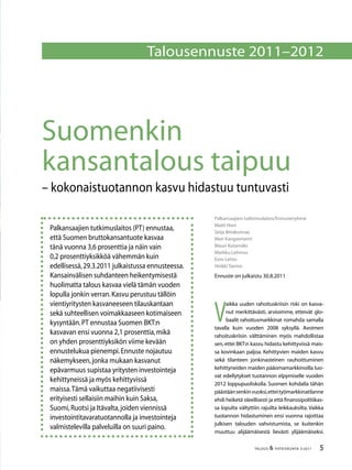 TALOUS  YHTEISKUNTA 3l
2011
Palkansaajien tutkimuslaitos/Ennusteryhmä
Matti Hovi
Seija Ilmakunnas
Mari Kangasniemi
Mauri Kotamäki
Markku Lehmus
Eero Lehto
Heikki Taimio
Ennuste on julkaistu 30.8.2011
Suomenkin
kansantalous taipuu
– kokonaistuotannon kasvu hidastuu tuntuvasti
Talousennuste 2011–2012
Palkansaajien tutkimuslaitos (PT) ennustaa,
että Suomen bruttokansantuote kasvaa
tänä vuonna 3,6 prosenttia ja näin vain
0,2 prosenttiyksikköä vähemmän kuin
edellisessä,29.3.2011 julkaistussa ennusteessa.
Kansainvälisen suhdanteen heikentymisestä
huolimatta talous kasvaa vielä tämän vuoden
lopulla jonkin verran.Kasvu perustuu tällöin
vientiyritysten kasvaneeseen tilauskantaan
sekä suhteellisen voimakkaaseen kotimaiseen
kysyntään.PT ennustaa Suomen BKT:n
kasvavan ensi vuonna 2,1 prosenttia,mikä
on yhden prosenttiyksikön viime kevään
ennustelukua pienempi.Ennuste nojautuu
näkemykseen,jonka mukaan kasvanut
epävarmuus supistaa yritysten investointeja
kehittyneissä ja myös kehittyvissä
maissa.Tämä vaikuttaa negatiivisesti
erityisesti sellaisiin maihin kuin Saksa,
Suomi,Ruotsi ja Itävalta,joiden viennissä
investointitavaratuotannolla ja investointeja
valmistelevilla palveluilla on suuri paino.
V
aikka uuden rahoituskriisin riski on kasva-
nut merkittävästi, arvioimme, etteivät glo-
baalit rahoitusmarkkinat romahda samalla
tavalla kuin vuoden 2008 syksyllä. Avoimen
rahoituskriisin välttäminen myös mahdollistaa
sen,ettei BKT:n kasvu hidastu kehittyvissä mais-
sa kovinkaan paljoa. Kehittyvien maiden kasvu
sekä tilanteen jonkinasteinen rauhoittuminen
kehittyneiden maiden pääomamarkkinoilla luo-
vat edellytykset tuotannon elpymiselle vuoden
2012 loppupuoliskolla. Suomen kohdalla tähän
päästäänsenkinvuoksi,etteityömarkkinatilanne
ehdi heiketä oleellisesti ja että finanssipolitiikas-
sa lopulta vältyttiin rajuilta leikkauksilta. Vaikka
tuotannon hidastuminen ensi vuonna rajoittaa
julkisen talouden vahvistumista, se kuitenkin
muuttuu alijäämäisestä lievästi ylijäämäiseksi.
 
