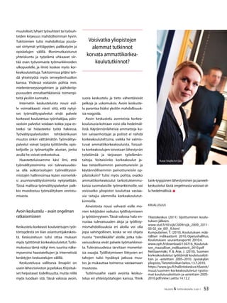 53TALOUS  YHTEISKUNTA 3l
2011
muutokset,lyhyet työsuhteet tai työsuh-
teiden kirjavuus mahdollisimman hyvin.
Tukitoimien tulisi mahdollistaa jousta-
vat siirtymät yrittäjyyden, palkkatyön ja
opiskelujen välillä. Monimutkaistunut
yhteiskunta ja työelämä uhkaavat siir-
tää osan työvoimasta työmarkkinoiden
ulkopuolelle, ja ilmiö koskee myös kor-
keakoulutettuja.Tukitoimissa pitäisi teh-
dä yhteistyötä myös terveydenhuollon
kanssa. Yhdessä voitaisiin pohtia mm.
mielenterveysongelmien ja päihderiip-
puvuuden ennaltaehkäiseviä toimenpi-
teitä yksilön kannalta.
Internetin keskusteluista nousi esil-
le voimakkaasti viesti siitä, että nykyi-
set työnvälityspalvelut eivät palvele
korkeasti koulutettua työnhakijaa, päin-
vastoin palvelut voidaan kokea jopa es-
teeksi tai hidasteeksi työtä hakiessa.
Työvälityspalveluiden tehtävänkuvan
muutos onkin välttämätön. Työnvälitys-
palvelut voivat tarjota työttömille, opis-
kelijoille ja työnantajille alustan, jonka
avulla he voivat verkostoitua.
Haastatteluissamme kävi ilmi, että
työnvälitystoiminta voi tulevaisuudes-
sa olla auktorisoitujen työnvälitystoi-
mistojen hallinnoimaa kuten esimerkik-
si asunnonvälitystoiminta nykyisellään.
Tässä mallissa työnvälityspalvelun palk-
kio muodostuu työnvälityksen onnistu-
misesta.
Avoin keskustelu – avain ongelman
ratkaisemiseen
Keskustelu korkeasti koulutettujen työt-
tömyydestä on liian asiantuntijakeskeis-
tä. Keskusteluun tulisi ottaa mukaan
myös työttömät korkeakoulutetut.Tutki-
muksessa tämä näkyi mm.suurina näke-
myseroina haastateltujen ja Internetistä
kerättyjen keskustelujen välillä.
Keskustelussa vallitseva ilmapiiri on
usein lähes toivoton ja pelokas.Kirjoituk-
set heijastavat todellisuutta, mutta niillä
myös luodaan sitä. Tässä valossa avoin,
suora keskustelu ja tieto vähentäisivät
pelkoja ja uskomuksia. Avoin keskuste-
lu parantaa lisäksi yksilön mahdollisuuk-
sia reagoida.
Avoin keskustelu asenteista korkea-
koulutusta kohtaan voisi olla hedelmäl-
listä. Käytännönläheisiä ammatteja ku-
ten sairaanhoitajat ja poliisit ei nähdä
korkeakoulutettuina, vaikka he valmis-
tuvat ammattikorkeakouluista. Toisaal-
ta korkeakoulujen toivotaan lähestyvän
työelämää ja tarjoavan työelämän-
taitoja. Voitaisiinko korkeakoulut ja-
kaa tieteellisemmin painottuneisiin ja
käytännöllisemmin painottuneisiin op-
pilaitoksiin? Tulisi myös pohtia, ovatko
ammattikorkeakoulut tarkoituksenmu-
kaisia suomalaisille työmarkkinoille, vai
voisivatko yliopistot kouluttaa vastaa-
via taitajia alemmilla korkeakoulutut-
kinnoilla.
Aineistosta nousi vahvasti esille mo-
nien tekijöiden vaikutus työllistymiseen
ja työttömyyteen.Tässä valossa halu en-
nustaa tulevaisuuden aloja ja työllisty-
mismahdollisuuksia eri aloilla voi olla
jopa vahingollinen, koska se voi ohjata
nuoria ”trendikkäille” aloille, jotka tule-
vaisuudessa eivät palvele työmarkkinoi-
ta. Tulevaisuudessa tarvitaan monenlai-
sia osaajia. Työllistymiseen liittyvien eri
tahojen tulisi hyväksyä jatkuva muu-
tos ja mukauttaa toimensa vastaamaan
muutosta.
Tutkimusaihe vaatii avointa keskus-
telua eri yhteistyötahojen kanssa. Think
Voisivatko yliopistojen
alemmat tutkinnot
korvata ammattikorkea-
koulututkinnot?
tank-tyyppinen lähestyminen ja paneeli-
keskustelut tästä ongelmasta voisivat ol-
la hedelmällisiä.
Kirjallisuus
Tilastokeskus (2011) Sijoittuminen koulu-
tuksen jälkeen.
www.stat.fi/til/sijk/2009/sijk_2009_2011-
03-02_tie_001_fi.html
Kumpulainen, T. (2010), Koulutuksen mää-
rälliset indikaattorit 2010, Opetushallitus,
Koulutuksen seurantaraportit 2010:4.
www.oph.fi/download/130716_Koulutuk-
sen_maaralliset_indikaattorit_2010.pdf
Neittaanmäki, P.  Ärje, J. (2010), Suomen
korkeakoulutetut työttömät koulutusaloit-
tain ja -asteittain 2005–2010. Jyväskylän
yliopisto,Tietotekniikan laitos.13.7.2010.
https://www.jyu.fi/hallintokeskus/tilastot/
muut/suomen-korkeakoulutetut-tyotto-
mat-koulutusaloittain-ja-asteittain-2005-
2010.pdf/view Luettu 14.12.2
Kuva:Studio Ari Ijäs
 