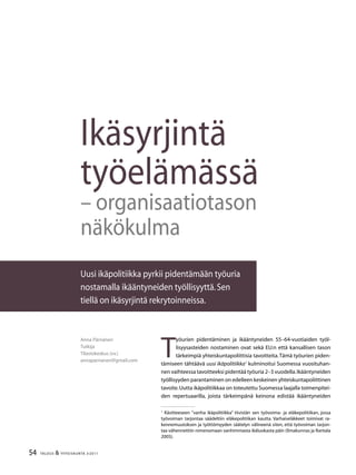 54 TALOUS  YHTEISKUNTA 3l
2011
Ikäsyrjintä
työelämässä
– organisaatiotason
näkökulma
Uusi ikäpolitiikka pyrkii pidentämään työuria
nostamalla ikääntyneiden työllisyyttä.Sen
tiellä on ikäsyrjintä rekrytoinneissa.
Anna Pärnänen
Tutkija
Tilastokeskus (vv.)
annaparnanen@gmail.com
T
yöurien pidentäminen ja ikääntyneiden 55–64-vuotiaiden työl-
lisyysasteiden nostaminen ovat sekä EU:n että kansallisen tason
tärkeimpiä yhteiskuntapoliittisia tavoitteita.Tämä työurien piden-
tämiseen tähtäävä uusi ikäpolitiikka
kulminoitui Suomessa vuosituhan-
nen vaihteessa tavoitteeksi pidentää työuria 2–3 vuodella.Ikääntyneiden
työllisyyden parantaminen on edelleen keskeinen yhteiskuntapoliittinen
tavoite.Uutta ikäpolitiikkaa on toteutettu Suomessa laajalla toimenpitei-
den repertuaarilla, joista tärkeimpänä keinona edistää ikääntyneiden

Käsitteeseen ”vanha ikäpolitiikka” tiivistän sen työvoima- ja eläkepolitiikan, jossa
työvoiman tarjontaa säädeltiin eläkepolitiikan kautta. Varhaiseläkkeet toimivat ra-
kennemuutoksen ja työttömyyden säätelyn välineenä siten, että työvoiman tarjon-
taa vähennettiin nimenomaan vanhimmasta ikäluokasta päin (Ilmakunnas ja Rantala
2005).
 