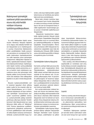 59TALOUS  YHTEISKUNTA 3l
2011
Se, onko eläkeputken käyttö sanee-
rausten tilanteissa ikäsyrjivä käytäntö
vai ei, riippuu siitä, kokeeko henkilö itse
sen ikäsyrjintänä vai ei. Työttömyysreit-
ti suuntaa irtisanomisia ikääntyneisiin,
jolloin poislähtijöiden listalle joutumi-
sen perusteena on ensisijaisesti ikä. Toi-
saalta tutkimuksen haastatteluaineisto
tuo esille tapauksia, joissa työnantajan
vetäytyminen eläkeputken käytöstä on
koettu epäoikeudenmukaisena käytän-
tönä ikääntyneitä kohtaan. Työttömyys-
reitin käyttö merkitsi vanhuuseläkeikää
varhaisempaa työstä poistumista, ja si-
ten se koettiin myös eräänlaisena saa-
vutettuna etuna, jota työnantajan tulisi
käyttää, vaikkei suurta tarvetta irtisano-
misiin olisi ollutkaan. Siten eläkeputken
käyttöä ei voi yksin nimetä ikäsyrjinnäk-
si.
Muutoin luottamushenkilöiden esil-
le nostamat tapaukset olivat sellaisia,
joiden osalta he itse empivät, oliko ky-
seessä ikäsyrjintätapaus vai ei. Ensim-
mäisessä tapauksessa oli kyse vanhem-
man työntekijän ”savustamisesta ulos”
uuden nuoremman päällikön toimes-
ta. Luottamushenkilö päätyy kuitenkin
pohtimaan,oliko kyse sittenkin ”henkilö-
kemioista” eikä ikäsyrjinnästä, kun myös
lähteneen tilalle valittu oli ”iäkkäämpi”
(LH2). Toisessa tapauksessa uudelleen-
organisoinnin yhteydessä vanhemmal-
le ennen päällikkötason töitä tehneelle
oli vaikea löytää vastaavaa esimiestason
tehtävää. Luottamushenkilö kysyy kui-
tenkin, onko kyse ikääntyneiden syrjään
laittamisesta vai henkilöstä, jota työnte-
kijät eivät toivo esimiehekseen.
Nämä kaksi viimeksi mainittua tapa-
usta kuvaavat hyvin kuinka ikäsyrjintää
on vaikea tunnistaa ja nimetä.Useinkaan
kyse ei ole vain tai ensisijaisesti iästä, ei-
vätkä tapahtumien havainnoitsijat pys-
ty suoraan nimeämään epäkohtaa juuri
ikäsyrjinnäksi.
Ikäsyrjinnän havaitseminen työpai-
koilla näyttää kuitenkin liittyvän työstä
poistumiseen. Työpaikallaan ikäsyrjintää
havainneiden osuus on suurempi silloin,
jos työttömyyseläkeputkea on käytetty
työpaikalla irtisanomisväylänä (Pärnä-
nen ja Kontiainen 2007).Ikäsyrjinnän ha-
vaitseminen työpaikalla myös lisää elä-
kehalukkuutta (Viitasalo 2009). Voidaan
sanoa, että työttömyysreitillä on ikäsyrji-
vä aspektinsa,jota ei voi kiistää.
Työntekijöiden kokema ikäsyrjintä
Itse koettu vanhaan ikään perustuva ikä-
syrjintä on varsin marginaalinen ilmiö.
Tilastokeskuksen työolotutkimuksen
2008 mukaan vanhaan ikään perustuvaa
syrjintää oli itse kokenut vain 1,6 pro-
senttia palkansaajista. Noin 10 prosent-
tia palkansaajista oli havainnut työpai-
kallaan ikäsyrjintää, mikä on vähemmän
kuin suosikkijärjestelmiin tai työsuhteen
tyyppiin perustavan syrjinnän kokemi-
nen (Lehto ja Sutela 2008).
Kun survey-tutkimusten tulokset ker-
tovat vain harvan itse kokeneen ikäsyr-
jintää,ei ole yllätys,että haastatellut eivät
yhtä lukuun ottamatta olleet kokeneet
ikäsyrjintää. Usein he kielsivät sen hyvin
jyrkästi. Ainoa ikäsyrjinnän kokemus liit-
tyi lähiesimiehen toimintaan,joka syrjin-
tää kokeneen mukaan ei arvostanut van-
hempien työntekijöiden osaamista.
Työntekijöiden osalta kysymys ikäsyr-
jinnästä kääntyi sellaisten ikäsyrjintään
liitettyjen tilanteiden kuten koulutuk-
seen pääsyn, urakehityksen tai palkan
sijaan kysymykseksi ikätasa-arvoises-
ta kohtelusta työtovereiden kesken. Jos
nuoremmat kollegat pyysivät heitä mu-
kaan töiden jälkeen kaljalle tai muualle
vapaa-aikaaviettämäänelityöyhteisössä
ei ollut jakoa vanhempiin ja nuorempiin
työntekijöihin, ei myöskään ikäsyrjintää
koettu. Ikääntyneille itselleen ikäsyrjin-
nässä ei siten ollut kysymys työnanta-
jan politiikasta, vaan suhteista lähimpiin
työtovereihin ja lähiesimieheen.
Tulos osoittaa, että lähiesimiehellä ja
työyhteisöllä on merkittävä rooli siinä,
kuinka ikätasa-arvoiseksi työpaikka koe-
taan. Työntekijätasolla ikäsyrjinnän pai-
kantaminen työtovereiden ja lähiesimie-
henkäytökseenkorostaalähityöyhteisön
suhtautumisen tärkeyttä työnantajan
yleisiin linjauksiin nähden. Organisaatio-
tason linjaukset ja esimiesten koulutus
ikäsensitiivisiksi kuitenkin tukee ja opas-
taa yksikkötason toimintaa ja siten se on
tärkeää.
Lopuksi
Tutkimus osoittaa, että ilmiönä ikäsyrjin-
tä on nimenomaan työmarkkinoille tu-
loon tai sieltä poistumiseen liittyvä ilmiö
– siis pikemminkin työmarkkina- kuin
työolokysymys. Myös survey-tutkimus-
ten antama kuva ikäsyrjinnästä tukee tä-
tä näkemystä.
Yksittäisen ikääntyneen työnhaki-
jan kannalta tämän tutkimuksen tulok-
set ovat varsin karuja. Kun syyt nuorten
Työntekijöistä vain
harva on kokenut
ikäsyrjintää.
Ikääntyneet työntekijät
saattavat pitää saavutettuna
etuna sitä,että heidät
voidaan irtisanoa
työttömyyseläkeputkeen.
 