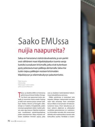 70 TALOUS  YHTEISKUNTA 3l
2011
Pekka Sauramo
Erikoistutkija
Palkansaajien tutkimuslaitos
pekka.sauramo@labour.fi
Saako EMUssa
nuijia naapureita?
Saksa on harrastanut sisäistä devalvaatiota,ja sen pankit
ovat välittäneet maan kilpailukykyedun tuomia varoja
luotoiksi euroalueen kriisimaille,jotka eivät kuitenkaan
pysty pelastautumaan palkkoja alentamalla.Saksa itse
tuskin taipuu palkkojen nostoon kriisimaiden
kilpailukyvyn ja velanmaksukyvyn palauttamiseksi.
T
alous- ja rahaliitto (EMU) on historiansa
pahimmassa kriisissä. Kreikka, Portuga-
li ja Irlanti ovat ajautuneet kuilun par-
taalle, ja isommista maista ainakin Espanja
ja Italia ovat vaarassa joutua samaan paik-
kaan. Kreikan, Irlannin ja Portugalin velka-
kriisejä on hoidettu kriisipaketeilla, joiden
toivotaan pysäyttävän näiden maiden julki-
sen velan rajun kasvun.Pakettien keskeisen
osan muodostavat vyönkiristysohjelmat,
joiden toteuttaminen näkyy erityisesti sel-
laisten tavallisten ihmisten arjessa, jotka
ovat jo etukäteen keskimääräistä heikom-
massa taloudellisessa asemassa.
Pelkkä vyönkiristys ei kuitenkaan auta
tarpeeksi. Velkojen maksamiseksi tarvitaan
myös lisää verotuloja. Paras verotulojen
kasvun lähde on kansantulon eli kokonais-
tuotannon kasvu. Ilman talouskasvua jul-
kisen sektorin alijäämien ja velkataakan
merkittävä pienentäminen on mahdoton-
ta. Kriisimaiden kannalta olisi ensiarvoisen
tärkeätä, että maailmantalous kasvaisi edes
kohtuullista vauhtia. Tämäkään ei kuiten-
 
