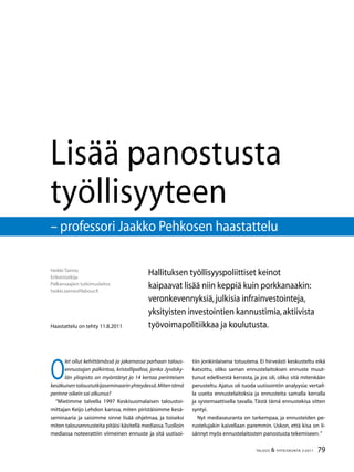 79TALOUS  YHTEISKUNTA 3l
2011
Heikki Taimio
Erikoistutkija
Palkansaajien tutkimuslaitos
heikki.taimio@labour.fi
Lisää panostusta
työllisyyteen
– professori Jaakko Pehkosen haastattelu
Haastattelu on tehty 11.8.2011
Hallituksen työllisyyspoliittiset keinot
kaipaavat lisää niin keppiä kuin porkkanaakin:
veronkevennyksiä,julkisia infrainvestointeja,
yksityisten investointien kannustimia,aktiivista
työvoimapolitiikkaa ja koulutusta.
O
let ollut kehittämässä ja jakamassa parhaan talous-
ennustajan palkintoa, kristallipalloa, jonka Jyväsky-
län yliopisto on myöntänyt jo 14 kertaa perinteisen
kesäkuisentaloustutkijaseminaarinyhteydessä.Mitentämä
perinne oikein sai alkunsa?
”Mietimme talvella 1997 Keskisuomalaisen taloustoi-
mittajan Keijo Lehdon kanssa, miten piristäisimme kesä-
seminaaria ja saisimme sinne lisää ohjelmaa, ja toiseksi
miten talousennusteita pitäisi käsitellä mediassa.Tuolloin
mediassa noteerattiin viimeinen ennuste ja sitä uutisoi-
tiin jonkinlaisena totuutena. Ei hirveästi keskusteltu eikä
katsottu, oliko saman ennustelaitoksen ennuste muut-
tunut edellisestä kerrasta, ja jos oli, oliko sitä mitenkään
perusteltu. Ajatus oli tuoda uutisointiin analyysia: vertail-
la useita ennustelaitoksia ja ennusteita samalla kerralla
ja systemaattisella tavalla. Tästä tämä ennustekisa sitten
syntyi.
Nyt mediaseuranta on tarkempaa, ja ennusteiden pe-
rustelujakin kaivellaan paremmin. Uskon, että kisa on li-
sännyt myös ennustelaitosten panostusta tekemiseen.”
 