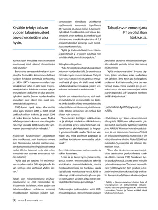 80 TALOUS  YHTEISKUNTA 3l
2011
Kuinka hyvin ennusteet ovat keskimäärin
onnistuneet tänä aikana? Kannattaako
niitä seurata?
Ennusteita verrataan kolmelta eri ajan-
jaksolta. Ensinnäkin katsomme edellisen
vuoden keväällä annettuja ennusteita,
ja tällöin BKT:n kasvuennusteiden kes-
kimääräinen virhe on ollut noin 1,5 pro-
senttiyksikköä. Edellisen vuoden syksyn
ennusteiden keskivirhe on ollut prosent-
tiyksikön tasolla. Saman vuoden kevään
ennusteet ovat olleet noin puoli pro-
senttiyksikköä pielessä.
1990-luvun ripeä kasvu aliarvioitiin
koko ajan. Vuodet 2001 ja 2002 olivat
poikkeuksellisen vaikeita, ja vuosi 2009
oli koko kierron heikoin vuosi. Tiukka
kahden prosentin kasvun ennusterypäs-
näkemys keväällä 2008 muuttui liki kym-
menen prosenttiyksikön virheeksi.”
Jyväskylän kesäseminaari järjestetään
aina kesäkuussa, noin kuukautta ennen
kuin Tilastokeskus julkistaa edellisen vuo-
den kansantalouden tilinpidon tarkistetut
tiedot. Oletko katsonut myös sitä, miten
ennusteet ovat osuneet verrattaessa näi-
hin tietoihin?
”Kyllä tätä on katsottu 10 ensimmäi-
sen vuoden osalta. Sillä ajanjaksolla ki-
san voittaja olisi vaihtunut yhden ker-
ran.”
Tähän vain mielenkiintoisena sivuhuo-
mautuksena se, että Tilastokeskus te-
ki taannoin laskelman, miten paljon sen
helmi-maaliskuun vaihteessa antamat
ennakkotiedot edellisen vuoden kan-
santalouden tilinpidosta poikkea­­vat
myöhemmin saatavasta lopullisesta
BKT-luvusta.Se oli plus miinus 0,6 prosent-
tiyksikköä.Ennakkotiedot eivät siis ole kes-
kimäärin aivan tarkkoja. Esimerkiksi juuri
tänä vuonna ennakkotietojen luku oli 0,5
prosenttiyksikköä pienempi kuin heinä-
kuussa tarkistettu luku.
”Kyllä, ja todennäköisesti kun tilasto-
ja päivitetään 2–3 vuoden kuluttua, niin
tehdään vielä pieniä lisäkorjauksia.”
Näin yleensä tapahtuu.
”Aika hyvin oikeassa haarukassa ollaan
jo saman vuoden keväällä.Se on minusta
riittävän hyvä ennustetarkkuus. Tietysti
kun vielä katsoo keskimääräistä ennus-
tevirhettä yli ajan, niin siellä ovat kaikki
suhdannekäänteet mukana, joiden en-
nakointi on itsessään mahdotonta.”
Nythän on mielenkiintoista se, että meil-
lä mahdollisesti on meneillään iso kään-
ne.Onko jotakin ohjetta ennustelaitoksille,
miten tällaisessa tilanteessa pitäisi mene-
tellä? Ollako varovainen vai rohkea, kun
ollaan näin sumussa?
”Ennusteiden käyttäjien näkökulmas-
ta, ja ehkäpä mediankin näkökulmasta,
on oleellista pystyä perustelemaan nä-
kemyksensä yksinkertaisesti ja helpos-
ti ymmärrettävällä tavalla. Tämä on var-
masti sitä, mitä poliittiset päättäjät ja
tavalliset kotitaloudet ennusteilta odot-
tavat.”
Se ei riitä,että sanotaan epävarmuuden ja
riskien kasvaneen...
”...niin, se jo lienee hyvin yleisessä tie-
dossa. Monet ennustelaitokset tekevät
ansiokkaita skenaariolaskelmia, mutta
mediauutisoinnissa on hankalaa saada
läpi tällaista monitasoista viestiä.Kyllä se
näkemys pitää konkretisoida yhteen pis-
te-estimaattiin ja sitten antaa siihen riit-
tävästi konkretisoivia perusteluja.”
Palkansaajien tutkimuslaitos voitti BKT-
ennustekilpailun 10 ensimmäisen vuoden
perustella. Seuraava ennustelaitosten pit-
kän aikavälin vertailu taitaa olla tulossa
myöhemmin.
”Kyllä,ensi vuonna tulee 15 vuotta täy-
teen, joten katsotaan asiaa uudestaan
sen jälkeen. Tämä tosin jää kollegalleni,
professori Kari Heimoselle, joka on vas-
tannut kisasta viime vuodet. Jos jo en-
nakoi asiaa, niin erot ennustajien välillä
jäänevät pieniksi,ja PT pysynee edelleen
siellä kärkijoukoissa.”
Luonnollinen työttömyysaste ja
NAIRU
Lähdetäänpä nyt Sinun ekonomistiurasi
alkuajoista 1980-luvun alkupuolelta, jol-
loin tutkit luonnollista työttömyysastetta
jans.NAIRUa.
Mitennytnäettämänkäsit-
teen ja sen toteutuman Suomessa? Tästä
on erilaisia estimaatteja,mutta niitä ei ole
nähty ihan viime aikoina.Nickell (2006) sai
tulokseksi 7,4 prosenttia, siis tällaisen täs-
mällisen luvun.
”Olen ollut tämän teeman parissa jol-
lakin tavoin aina graduvaiheesta saak-
ka. Aloitin vuonna 1983 Tanskasen An-
tin graduryhmässä,ja Antti antoi minulle
työmarkkinateeman ”Suomen luonnolli-
nen työttömyysaste”. Tein gradun ja kir-
joitinensimmäisenaikakauskirja-artikke-
lin Kansantaloudelliseen aikakauskirjaan

NAIRU = Non-Accelerating Inflation Rate of
Unemployment eli kiihtymätöntä inflaatio-
vauhtia vastaava työttömyysaste.Ks.tarkemmin
Lehmuksen, Taimion ja Tiaisen artikkeli tässä
lehdessä.Toim.huom.
Keväisin tehdyt kuluvan
vuoden talousennusteet
osuvat keskimäärin aika
hyvin.
Talouskasvun ennustajana
PT on ollut ihan
kärkikastia.
 