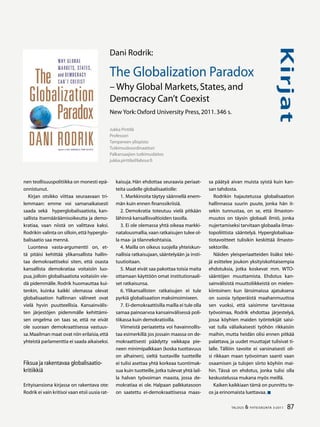 87TALOUS  YHTEISKUNTA 3l
2011
Kirjat
nen teollisuuspolitiikka on monesti epä-
onnistunut.
Kirjan otsikko viittaa seuraavaan tri-
lemmaan: emme voi samanaikaisesti
saada sekä hyperglobalisaatiota, kan-
sallista itsemääräämisoikeutta ja demo-
kratiaa, vaan niistä on valittava kaksi.
Rodrikin valinta on silloin,että hyperglo-
balisaatio saa mennä.
Luonteva vasta-argumentti on, et-
tä pitäisi kehittää ylikansallista hallin-
taa demokraattiseksi siten, että osasta
kansallista demokratiaa voitaisiin luo-
pua, jolloin globalisaatiota voitaisiin vie-
dä pidemmälle. Rodrik huomauttaa kui-
tenkin, kuinka kaikki olemassa olevat
globalisaation hallinnan välineet ovat
vielä hyvin puutteellisia. Kansainvälis-
ten järjestöjen pidemmälle kehittämi-
sen ongelma on taas se, että ne eivät
ole suoraan demokraattisessa vastuus-
sa.Maailman maat ovat niin erilaisia,että
yhteistä parlamenttia ei saada aikaiseksi.
Fiksua ja rakentavaa globalisaatio-
kritiikkiä
Erityisansiona kirjassa on rakentava ote:
Rodrik ei vain kritisoi vaan etsii uusia rat-
kaisuja. Hän ehdottaa seuraavia periaat-
teita uudelle globalisaatiolle:
1.	Markkinoita täytyy säännellä enem-
män kuin ennen finanssikriisiä.
2.	Demokratia toteutuu vielä pitkään
lähinnä kansallisvaltioiden tasolla.
3.	Ei ole olemassa yhtä oikeaa markki-
natalousmallia,vaan ratkaisujen tulee ol-
la maa- ja tilannekohtaisia.
4.	Mailla on oikeus suojella yhteiskun-
nallisia ratkaisujaan, sääntelyään ja insti-
tuutioitaan.
5.	Maat eivät saa pakottaa toisia maita
ottamaan käyttöön omat institutionaali-
set ratkaisunsa.
6.	Ylikansallisten ratkaisujen ei tule
pyrkiä globalisaation maksimoimiseen.
7.	Ei-demokraattisilla mailla ei tule olla
samaa painoarvoa kansainvälisessä poli-
tiikassa kuin demokratioilla.
Viimeistä periaatetta voi havainnollis-
taa esimerkillä:jos jossain maassa on de-
mokraattisesti päädytty vaikkapa pie-
neen minimipalkkaan (koska tuottavuus
on alhainen), sieltä tuotaville tuotteille
ei tulisi asettaa yhtä korkeaa tuontimak-
sua kuin tuotteille,jotka tulevat yhtä lail-
la halvan työvoiman maasta, jossa de-
mokratiaa ei ole. Halpaan palkkatasoon
on saatettu ei-demokraattisessa maas-
sa päätyä aivan muista syistä kuin kan-
san tahdosta.
Rodrikin hajautetussa globalisaation
hallinnassa suurin puute, jonka hän it-
sekin tunnustaa, on se, että ilmaston-
muutos on täysin globaali ilmiö, jonka
nujertamiseksi tarvitaan globaalia ilmas-
topoliittista sääntelyä. Hyperglobalisaa-
tiotavoitteet tulisikin keskittää ilmasto-
sektorille.
Näiden yleisperiaatteiden lisäksi teki-
jä esittelee joukon yksityiskohtaisempia
ehdotuksia, jotka koskevat mm. WTO-
sääntöjen muuttamista. Ehdotus kan-
sainvälisistä muuttoliikkeistä on mielen-
kiintoinen: kun länsimaissa ajatuksena
on suosia työperäistä maahanmuuttoa
sen vuoksi, että saisimme tarvittavaa
työvoimaa, Rodrik ehdottaa järjestelyä,
jossa köyhien maiden työntekijät saisi-
vat tulla väliaikaisesti työhön rikkaisiin
maihin, mutta heidän olisi ennen pitkää
palattava, ja uudet muuttajat tulisivat ti-
lalle. Tällöin tavoite ei varsinaisesti oli-
si rikkaan maan työvoiman saanti vaan
osaamisen ja tulojen siirto köyhiin mai-
hin. Tässä on ehdotus, jonka tulisi olla
keskustelussa mukana myös meillä.
Kaiken kaikkiaan tämä on punnittu te-
os ja erinomaista luettavaa.
Jukka Pirttilä
Professori
Tampereen yliopisto
Tutkimuskoordinaattori
Palkansaajien tutkimuslaitos
jukka.pirttila@labour.fi
Dani Rodrik:
The Globalization Paradox
– Why Global Markets,States,and
Democracy Can’t Coexist
New York:Oxford University Press,2011.346 s.
 