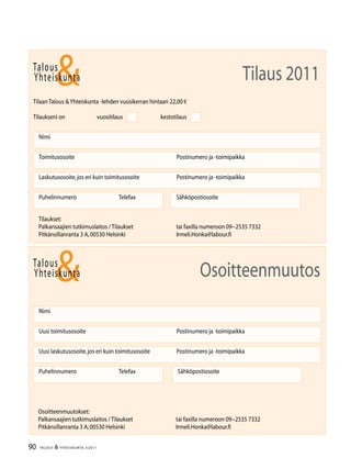 90 TALOUS  YHTEISKUNTA 3l
2011
Talous
Yhteiskunta
Uusi laskutusosoite,jos eri kuin toimitusosoite	 Postinumero ja -toimipaikka
Nimi
Uusi toimitusosoite	 Postinumero ja -toimipaikka
Puhelinnumero		 Telefax Sähköpostiosoite
Osoitteenmuutos
Talous
Tilaan Talous Yhteiskunta -lehden vuosikerran hintaan 22,00 €
Tilaukseni on		 vuositilaus		 kestotilaus
Nimi
Toimitusosoite	 Postinumero ja -toimipaikka
Laskutusosoite,jos eri kuin toimitusosoite	 Postinumero ja -toimipaikka
Puhelinnumero		 Telefax Sähköpostiosoite
Yhteiskunta Tilaus 2011
Tilaukset:
Palkansaajien tutkimuslaitos / Tilaukset	 tai faxilla numeroon 09−2535 7332
Pitkänsillanranta 3 A,00530 Helsinki 	 Irmeli.Honka@labour.fi
Osoitteenmuutokset:
Palkansaajien tutkimuslaitos / Tilaukset	 tai faxilla numeroon 09−2535 7332
Pitkänsillanranta 3 A,00530 Helsinki 	 Irmeli.Honka@labour.fi
 