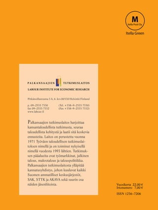 LABOUR INSTITUTE FOR ECONOMIC RESEARCH
Pitkänsillanranta 3 A, 6. krs 00530 Helsinki Finland
p. 09–2535 7330 	 (Tel. +358–9–2535 7330)
fax 09–2535 7332	 (Fax +358–9–2535 7332)
www.labour.fi
Palkansaajien tutkimuslaitos harjoittaa
kansantaloudellista tutkimusta, seuraa
taloudellista kehitystä ja laatii sitä koskevia
ennusteita. Laitos on perustettu vuonna
1971 Työväen taloudellisen tutkimuslai-
toksen nimellä ja on toiminut nykyisellä
nimellä vuodesta 1993 lähtien. Tutkimuk-
sen pääalueita ovat työmarkkinat, julkinen
talous, makrotalous ja talouspolitiikka.
Palkansaajien tutkimuslaitosta ylläpitää
kannatusyhdistys, johon kuuluvat kaikki
Suomen ammatilliset keskusjärjestöt,
SAK, STTK ja AKAVA sekä suurin osa
näiden jäsenliitoista.
P A L K A N S A A J I E N TUTKIMUSLAITOS
MItella Posti Oy
Itella Green
Vuosikerta	 22,00 €
Irtonumero	 7,00 €
ISSN 1236–7206
 